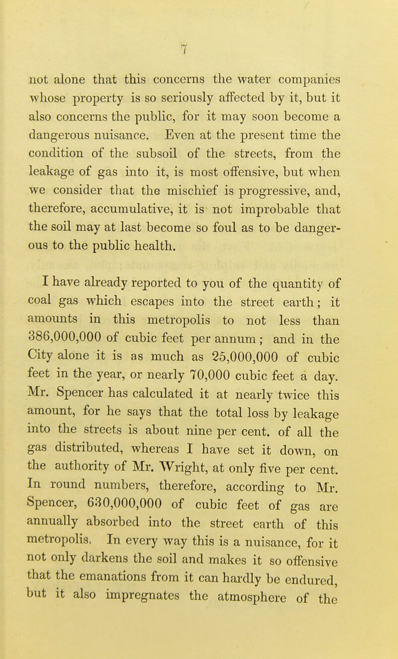 not alone that this concerns the water companies whose property is so seriously affected by it, but it also concerns the public, for it may soon become a dangerous nuisance. Even at the present time the condition of the subsoil of the streets, from the leakage of gas into it, is most offensive, but when we consider that the mischief is progressive, and, therefore, accumulative, it is not improbable that the soil may at last become so foul as to be danger- ous to the public health. I have already reported to you of the quantity of coal gas which escapes into the street earth; it amounts in this metropolis to not less than 386,000,000 of cubic feet per annum; and in the City alone it is as much as 25,000,000 of cubic feet in the year, or nearly 70,000 cubic feet a day. Mr. Spencer has calculated it at nearly twice this amount, for he says that the total loss by leakage into the streets is about nine per cent, of all the gas distributed, whereas I have set it down, on the authority of Mr. Wright, at only five per cent. In round numbers, therefore, according to Mr. Spencer, 630,000,000 of cubic feet of gas are annually absorbed into the street earth of this metropolis. In every way this is a nuisance, for it not only darkens the soil and makes it so offensive that the emanations from it can hardly be endured, but it also impregnates the atmosphere of the