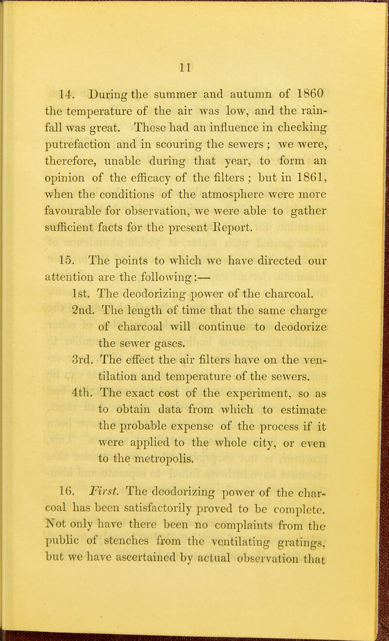 14. During the summer and autumn of 1860 the temperature of the air was low, and the rain- fall was great. These had an influence in checking putrefaction and in scouring the sewers ; we were, therefore, unable during that year, to form an opinion of the efficacy of the filters; but in 1861, when the conditions of the atmosphere were more favourable for observation, we were able to gather sufficient facts for the present Report. 15. The points to which we have directed our attention are the following:— 1st. The deodorizing power of the charcoal. 2nd. The length of time that the same charge of charcoal will continue to deodorize the sewer gases. 3rd. The effect the air filters have on the ven- tilation and temperature of the sewers. 4th. The exact cost of the experiment, so as to obtain data from which to estimate the probable expense of the process if it were applied to the whole city, or even to the metropolis. 16. First. The deodorizing power of the char- coal has been satisfactorily proved to be complete. Not only have there been no complaints from the public of stenches from the ventilating gratings, but we have ascertained by actual observation that