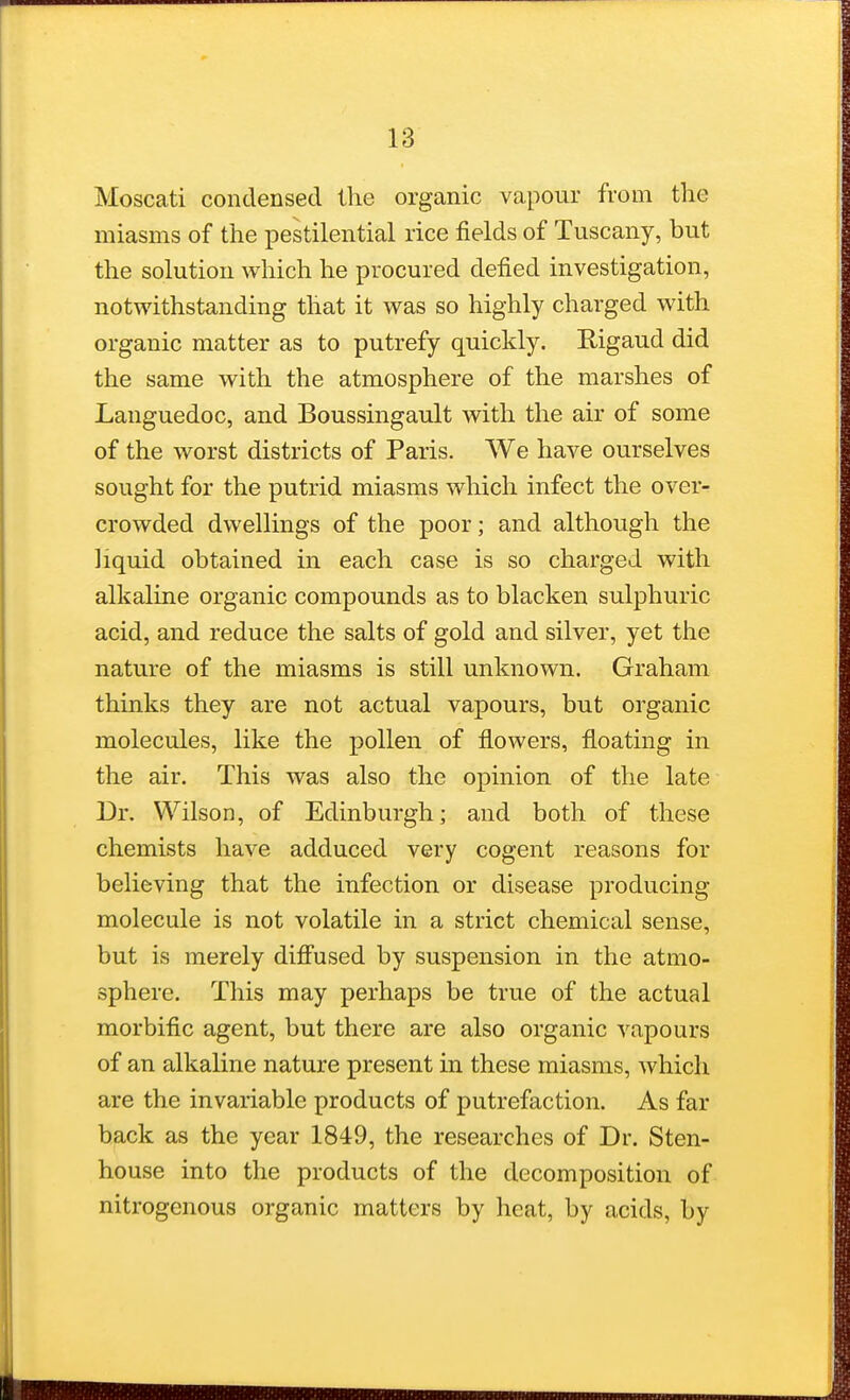 Moscati condensed the organic vapour from the miasms of the pestilential rice fields of Tuscany, but the solution which he procured defied investigation, notwithstanding that it was so highly charged with organic matter as to putrefy quickly. Bigaud did the same with the atmosphere of the marshes of Languedoc, and Boussingault with the air of some of the worst districts of Paris. We have ourselves sought for the putrid miasms which infect the over- crowded dwellings of the poor; and although the liquid obtained in each case is so charged with alkaline organic compounds as to blacken sulphuric acid, and reduce the salts of gold and silver, yet the nature of the miasms is still unknown. Graham thinks they are not actual vapours, but organic molecules, like the pollen of flowers, floating in the air. This was also the opinion of the late Dr. Wilson, of Edinburgh; and both of these chemists have adduced very cogent reasons for believing that the infection or disease producing molecule is not volatile in a strict chemical sense, but is merely diffused by suspension in the atmo- sphere. This may perhaps be true of the actual morbific agent, but there are also organic vapours of an alkaline nature present in these miasms, which are the invariable products of putrefaction. As far back as the year 1849, the researches of Dr. Sten- house into the products of the decomposition of nitrogenous organic matters by heat, by acids, by