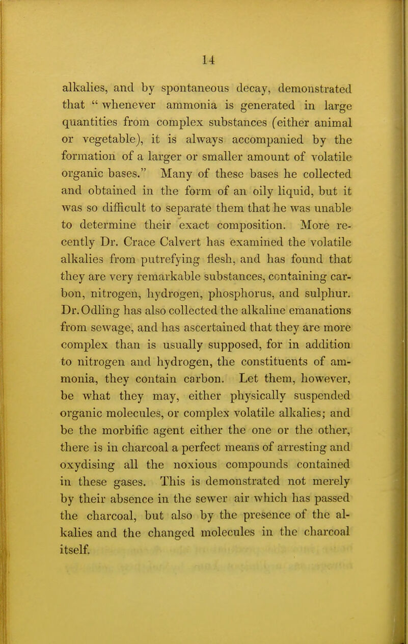 alkalies, and by spontaneous decay, demonstrated that  whenever ammonia is generated in large quantities from complex substances (either animal or vegetable), it is always accompanied by the formation of a larger or smaller amount of volatile organic bases. Many of these bases he collected and obtained in the form of an oily liquid, but it was so difficult to separate them that he was unable to determine their exact composition. More re- cently Dr. Crace Calvert has examined the volatile alkalies from putrefying flesh, and has found that they are very remarkable substances, containing car- bon, nitrogen, hydrogen, phosphorus, and sulphur. Dr.Odling has also collected the alkaline emanations from sewage, and has ascertained that they are more complex than is usually supposed, for in addition to nitrogen and hydrogen, the constituents of am- monia, they contain carbon. Let them, however, be what they may, either physically suspended organic molecules, or complex volatile alkalies; and be the morbific agent either the one or the other, there is in charcoal a perfect means of arresting and oxydising all the noxious compounds contained in these gases. This is demonstrated not merely by their absence in the sewer air which has passed the charcoal, but also by the presence of the al- kalies and the changed molecules in the charcoal itself.