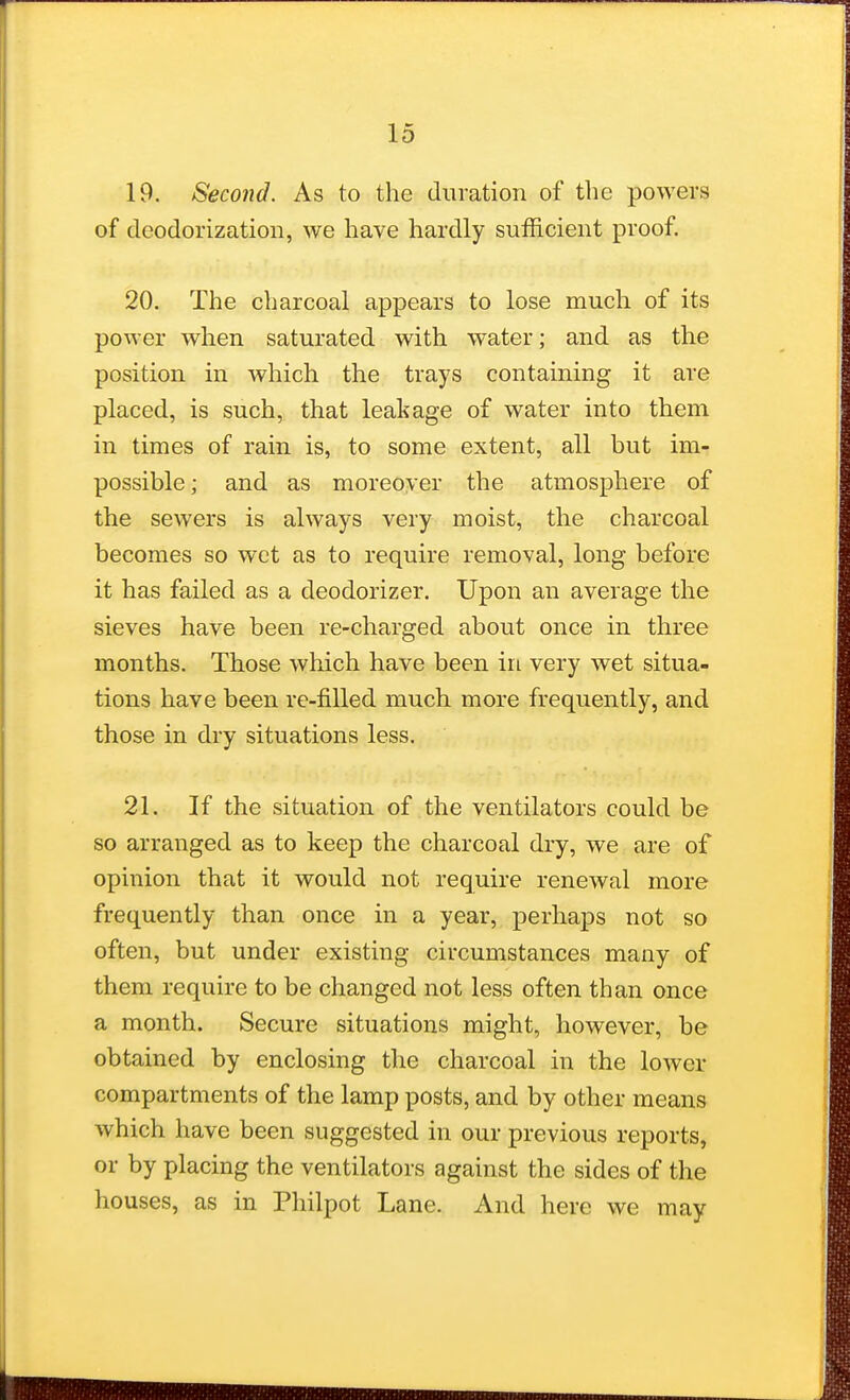 19. Second. As to the duration of the powers of deodorization, we have hardly sufficient proof. 20. The charcoal appears to lose much of its power when saturated with water; and as the position in which the trays containing it are placed, is such, that leakage of water into them in times of rain is, to some extent, all but im- possible; and as moreover the atmosphere of the sewers is always very moist, the charcoal becomes so wet as to require removal, long before it has failed as a deodorizer. Upon an average the sieves have been re-charged about once in three months. Those which have been in very wet situa- tions have been re-filled much more frequently, and those in dry situations less. 21. If the situation of the ventilators could be so arranged as to keep the charcoal dry, we are of opinion that it would not require renewal more frequently than once in a year, perhaps not so often, but under existing circumstances many of them require to be changed not less often than once a month. Secure situations might, however, be obtained by enclosing the charcoal in the lower compartments of the lamp posts, and by other means which have been suggested in our previous reports, or by placing the ventilators against the sides of the houses, as in Philpot Lane. And here we may