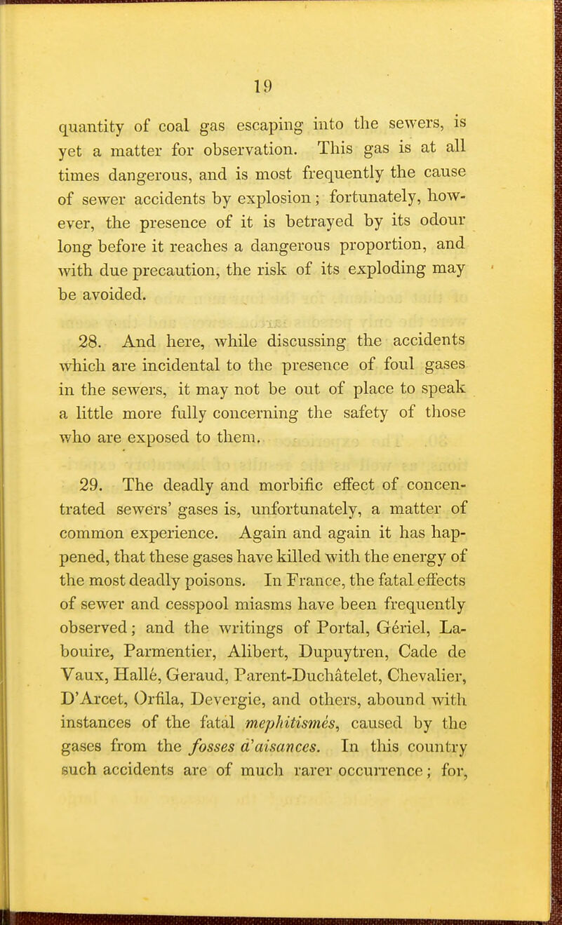 quantity of coal gas escaping into the sewers, is yet a matter for observation. This gas is at all times dangerous, and is most frequently the cause of sewer accidents by explosion; fortunately, how- ever, the presence of it is betrayed by its odour long before it reaches a dangerous proportion, and with due precaution, the risk of its exploding may be avoided. 28. And here, while discussing the accidents which are incidental to the presence of foul gases in the sewers, it may not be out of place to speak a little more fully concerning the safety of those who are exposed to them, 29. The deadly and morbific effect of concen- trated sewers' gases is, unfortunately, a matter of common experience. Again and again it has hap- pened, that these gases have killed with the energy of the most deadly poisons. In France, the fatal effects of sewer and cesspool miasms have been frequently observed; and the writings of Portal, Geriel, La- bouire, Parmentier, Alibert, Dupuytren, Cade de Vaux, Halle, Geraud, Parent-Duchatelet, Chevalier, D'Arcet, Orfila, Devergie, and others, abound with instances of the fatal mephitis?nes, caused by the gases from the fosses d'aisances. In this country such accidents are of much rarer occurrence; for,