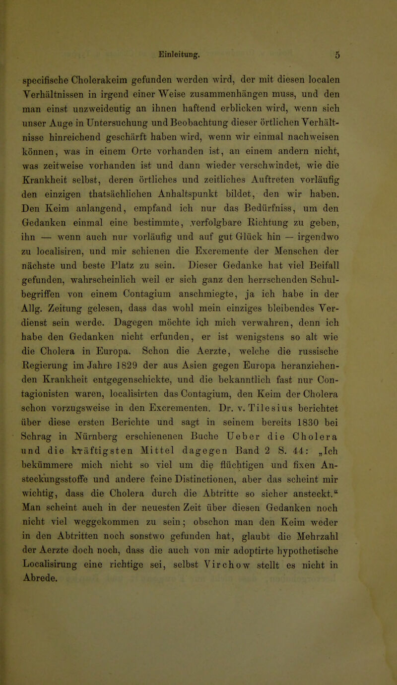 specifische Cholerakeim gefunden werden wird, der mit diesen localen Verhältnissen in irgend einer Weise zusammenhängen muss, und den man einst unzweideutig an ihnen haftend erblicken wird, wenn sich unser Auge in Untersuchung und Beobachtung dieser örtlichen Verhält- nisse hinreichend geschärft haben wird, wenn wir einmal nachweisen können, was in einem Orte vorhanden ist, an einem andern nicht, was zeitweise vorhanden ist und dann wieder verschwindet, wie die Krankheit selbst, deren örtliches und zeitliches Auftreten vorläufig den einzigen thatsächhchen Anhaltspunkt bildet, den wir haben. Den Keim anlangend, empfand ich nur das Bedürfniss, um den Gedanken einmal eine bestimmte, verfolgbare Richtung zu geben, ihn — wenn auch nur vorläufig und auf gut Glück hin — irgendwo zu localisiren, und mir schienen die Excremente der Menschen der nächste und beste Platz zu sein. Dieser Gedanke hat viel Beifall gefunden, wahrscheinlich weil er sich ganz den herrschenden Schul- begriffen von einem Contagium anschmiegte, ja ich habe in der Allg. Zeitung gelesen, dass das wohl mein einziges bleibendes Ver- dienst sein werde. Dagegen möchte ich mich verwahren, denn ich habe den Gedanken nicht erfunden, er ist wenigstens so alt wie die Cholera in Europa. Schon die Aerzte, welche die russische Regierung im Jahre 1829 der aus Asien gegen Europa heranziehen- den Krankheit entgegenschickte, und die bekanntlich fast nur Con- tagionisten waren, localisirten das Contagium, den Keim der Cholera schon vorzugsweise in den Excrementen. Dr. v. Tilesius berichtet über diese ersten Berichte und sagt in seinem bereits 1830 bei Schräg in Nürnberg erschienenen Buche lieber die Cholera und die kräftigsten Mittel dagegen Band 2 S. 44: „Ich bekümmere mich nicht so viel um die flüchtigen und fixen An- steckungsstoffe und andere feine Distinctionen, aber das scheint mir wichtig, dass die Cholera durch die Abtritte so sicher ansteckt. Man scheint auch in der neuesten Zeit über diesen Gedanken noch nicht viel weggekommen zu sein; obschon man den Keim weder in den Abtritten noch sonstwo gefunden hat, glaubt die Mehrzahl der Aerzte doch noch, dass die auch von mir adoptirte hypothetische Localisirung eine richtige sei, selbst Virchow stellt es nicht in Abrede.
