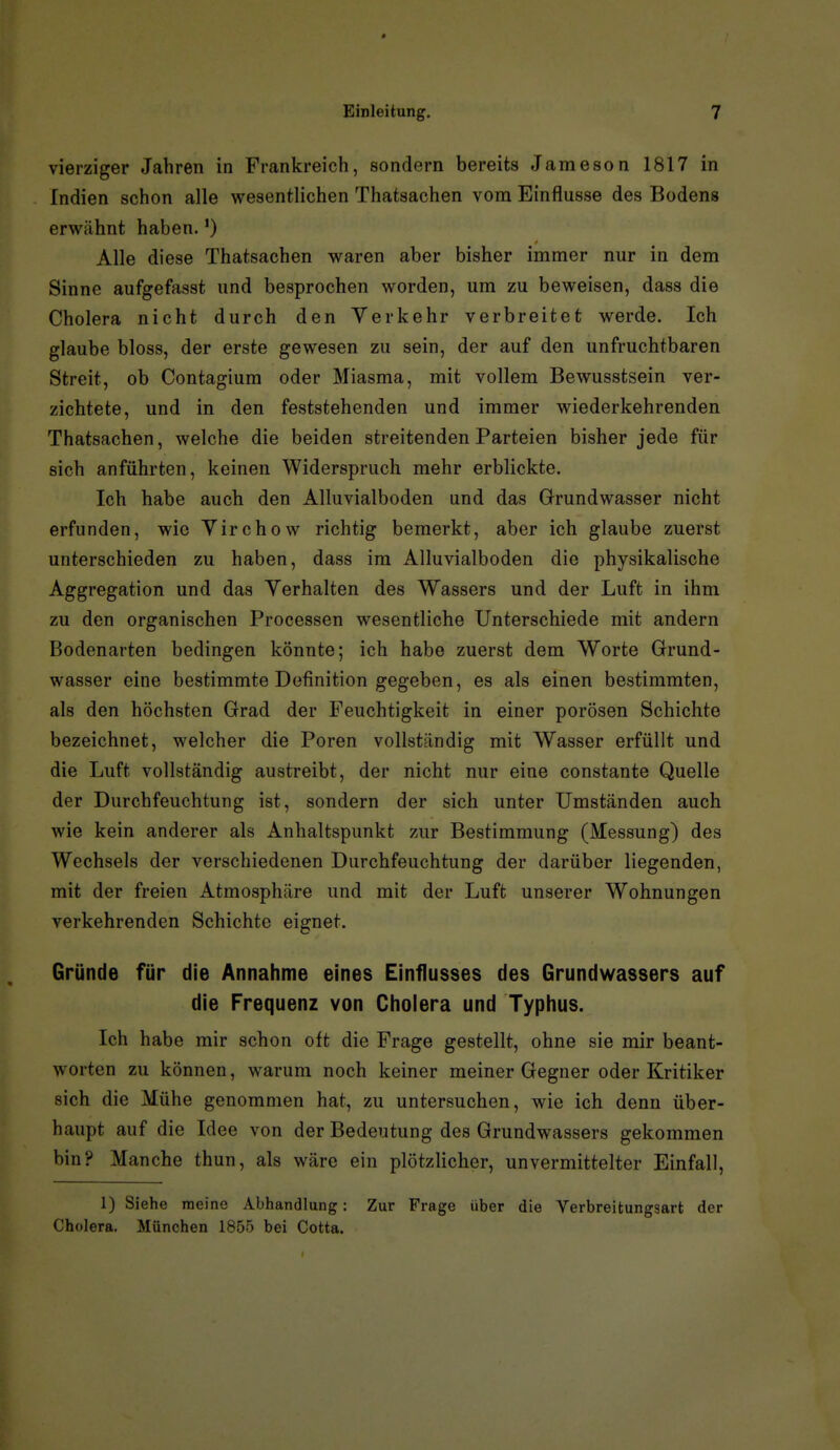 vierziger Jahren in Frankreich, sondern bereits Jameson 1817 in Indien schon alle wesentlichen Thatsachen vom Einflüsse des Bodens erwähnt haben. Alle diese Thatsachen waren aber bisher immer nur in dem Sinne aufgefasst und besprochen worden, um zu beweisen, dass die Cholera nicht durch den Verkehr verbreitet werde. Ich glaube bloss, der erste gewesen zu sein, der auf den unfruchtbaren Streit, ob Contagium oder Miasma, mit vollem Bewusstsein ver- zichtete, und in den feststehenden und immer wiederkehrenden Thatsachen, welche die beiden streitenden Parteien bisher jede für sich anführten, keinen Widerspruch mehr erblickte. Ich habe auch den Alluvialboden und das Grundwasser nicht erfunden, wie Yirchow richtig bemerkt, aber ich glaube zuerst unterschieden zu haben, dass im Alluvialboden die physikalische Aggregation und das Verhalten des Wassers und der Luft in ihm zu den organischen Processen wesentliche Unterschiede mit andern Bodenarten bedingen könnte; ich habe zuerst dem Worte Grund- wasser eine bestimmte Definition gegeben, es als einen bestimmten, als den höchsten Grad der Feuchtigkeit in einer porösen Schichte bezeichnet, welcher die Poren vollständig mit Wasser erfüllt und die Luft vollständig austreibt, der nicht nur eine constante Quelle der Durchfeuchtung ist, sondern der sich unter Umständen auch wie kein anderer als Anhaltspunkt zur Bestimmung (Messung) des Wechsels der verschiedenen Durchfeuchtung der darüber liegenden, mit der freien Atmosphäre und mit der Luft unserer Wohnungen verkehrenden Schichte eignet. Gründe für die Annahme eines Einflusses des Grundwassers auf die Frequenz von Cholera und Typhus. Ich habe mir schon oft die Frage gestellt, ohne sie mir beant- worten zu können, warum noch keiner meiner Gegner oder Kritiker sich die Mühe genommen hat, zu untersuchen, wie ich denn über- haupt auf die Idee von der Bedeutung des Grundwassers gekommen bin? Manche thun, als wäre ein plötzlicher, unvermittelter Einfall, 1) Siehe meine Abhandlung: Zur Frage über die Verbreikungsart der Cholera. München 1855 bei Cotta.