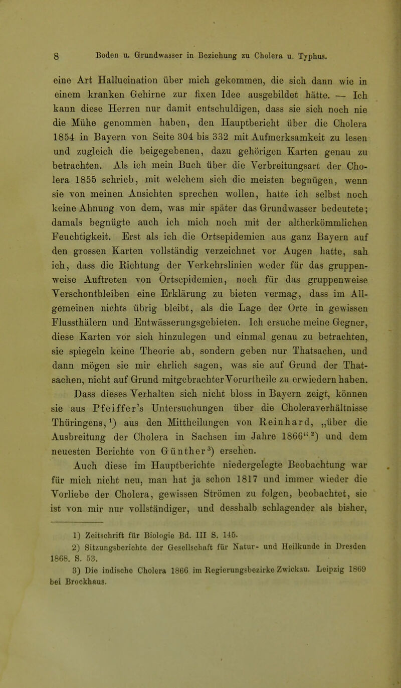 eine Art Hallucination über mich gekommen, die sich dann wie in einem kranken Gehirne zur fixen Idee ausgebildet hätte. — Ich kann diese Herren nur damit entschuldigen, dass sie sich noch nie die Mühe genommen haben, den Hauptbericht über die Cholera 1854 in Bayern von Seite 304 bis 332 mit Aufmerksamkeit zu lesen und zugleich die beigegebeneu, dazu gehörigen Karten genau zu betrachten. Als ich mein Buch über die Verbreitungsart der Cho- lera 1855 schrieb, mit welchem sich die meisten begnügen, wenn sie von meinen Ansichten sprechen wollen, hatte ich selbst noch keine Ahnung von dem, was mir später das Grundwasser bedeutete; damals begnügte auch ich mich noch mit der altherkömmlichen Feuchtigkeit. Erst als ich die Ortsepidemien aus ganz Bayern auf den grossen Karten vollständig verzeichnet vor Augen hatte, sah ich, dass die Richtung der Verkehrslinien weder für das gruppen- weise Auftreten von Ortsepidemien, noch für das gruppenweise Verschontbleiben eine Erklärung zu bieten vermag, dass im All- gemeinen nichts übrig bleibt, als die Lage der Orte in gewissen Flussthälern und Entwässerungsgebieten. Ich ersuche meine Gegner, diese Karten vor sich hinzulegen und einmal genau zu betrachten, sie spiegeln keine Theorie ab, sondern geben nur Thatsachen, und dann mögen sie mir ehrlich sagen, was sie auf Grund der That- sachen, nicht auf Grund mitgebrachter Vorurtheile zu erwiedern haben. Dass dieses Verhalten sich nicht bloss in Bayern zeigt, können sie aus Pfeiffer's Untersuchungen über die Choleraverhältnisse Thüringens,^) aus den Mittheilungen von Reinhard, „über die Ausbreitung der Cholera in Sachsen im Jahre 186G*) und dem neuesten Berichte von Günther^) ersehen. Auch diese im Hauptberichte niedergelegte Beobachtung war für mich nicht neu, man hat ja schon 1817 und immer wieder die Vorliebe der Cholera, gewissen Strömen zu folgen, beobachtet, sie ist von mir nui vollständiger, und desshalb schlagender als bisher, 1) Zeitschrift für Biologie Bd. III S. U6. 2) Sitzungsberichte der Gesellschaft für Natur- und Heilkunde in Dresden 1868. S. 53. 3) Die indische Cholera 186G im Regierungsbezirke Zwickau. Leipzig 1869 bei Brockhaus.