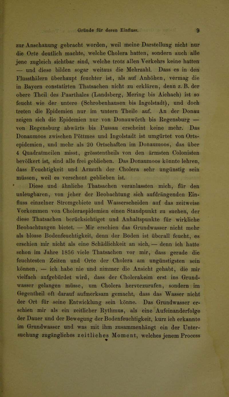 zur Anschauung gebracht worden, weil meine Darstellung nicht nur die Orte deutlich machte, welche Cholera hatten, sondern auch alle jene zugleich sichtbar sind, welche trotz allen Verkehrs keine hatten — und diese bilden sogar weitaus die Mehrzahl. Dass es in den Flussthälern überhaupt feuchter ist, als auf Anhöhen, vermag die in Bayern constatirten Thatsachen nicht zu erklären, denn z.B. der obere Theil des Paarthaies (Landsberg, Mering bis Aichach) ist so feucht wie der untere (Schrobenhausen bis Ingolstadt), und doch treten die Epidemien nur im untern Theile auf. An der Donau zeigen sich die Epidemien nur von Donauwörth bis Regensburg — von Regensburg abwärts bis Passau erscheint keine mehr. Das Donaumoos zwischen Pöttmes und Ingolstadt ist umgürtet von Orts- epidemien, und mehr als 20 Ortschaften im Donaumoos, das über 4 Quadratmeilen misst, grösstentheils von den ärmsten Colonisten bevölkert ist, sind alle frei geblieben. Das Donaumoos könnte lehren, dass Feuchtigkeit und Armuth der Cholera sehr ungünstig sein müssen, weil es verschont geblieben ist. Diese und ähnliche Thatsachen veranlassten mich, für den unleugbaren, von jeher der Beobachtung sich aufdrängenden Ein- fluss einzelner Stromgebiete und Wasserscheiden auf das zeitweise Vorkommen von Choleraepidemien einen Standpunkt zu suchen, der diese Thatsachen berücksichtiget und Anhaltspunkte für wirkliche Beobachtungen bietet. — Mir erschien das Grundwasser nicht mehr als blosse Bodenfeuchtigkeit, denn der Boden ist überall feucht, es erschien mir nicht als eine Schädlichkeit an sich, — denn ich hatte schon im Jahre 1856 viele Thatsachen vor mir, dass gerade die feuchtesten Zeiten und Orte der Cholera am ungünstigsten sein können, — ich habe nie und nimmer die Ansicht gehabt, die mir vielfach aufgebürdet wird, dass der Cholerakeim erst ins Grund- wasser gelangen müsse, um Cholera hervorzurufen, sondern im Gegentheil oft darauf aufmerksam gemacht, dass das Wasser nicht der Ort für seine Entwicklung sein könne. Das Grundwasser er- schien mir als ein zeitlicher Rythmus, als eine Aufeinanderfolge der Dauer und der Bewegung der Bodenfeuchtigkeit, kurz ich erkannte im Grundwasser und was mit ihm zusammenhängt ein der Unter- suchung zugängliches zeitliches Moment, welches jenem Process