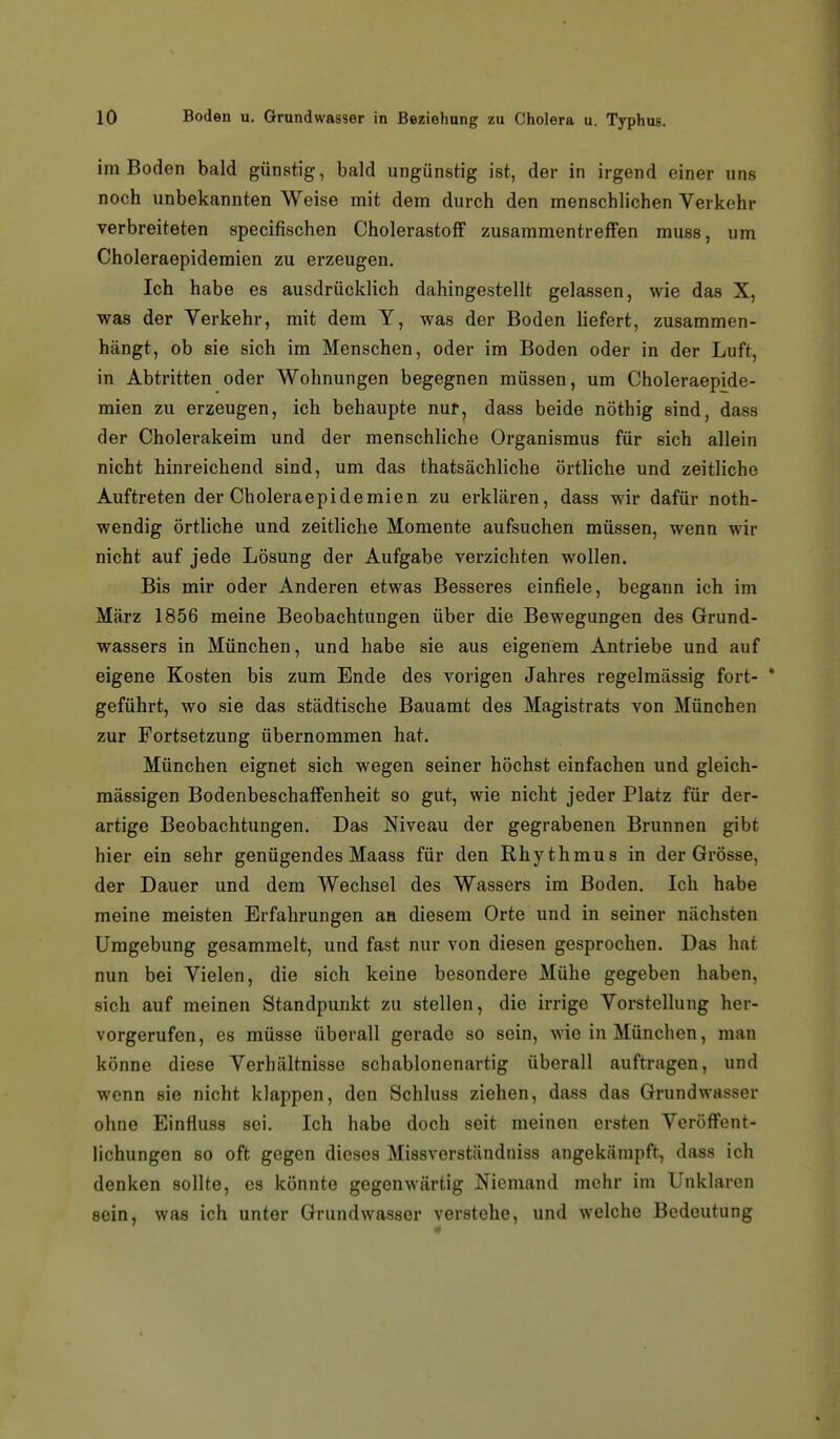 im Boden bald günstig, bald ungünstig ist, der in irgend einer uns noch unbekannten Weise mit dem durch den menschlichen Verkehr verbreiteten specifischen Cholerastoff zusammentreffen muss, um Choleraepidemien zu erzeugen. Ich habe es ausdrücklich dahingestellt gelassen, wie das X, was der Yerkehr, mit dem Y, was der Boden Hefert, zusammen- hängt, ob sie sich im Menschen, oder im Boden oder in der Luft, in Abtritten oder Wohnungen begegnen müssen, um Choleraepide- mien zu erzeugen, ich behaupte nur, dass beide nöthig sind, dass der Cholerakeim und der menschliche Organismus für sich allein nicht hinreichend sind, um das thatsächliche örtliche und zeitliche Auftreten der Choleraepidemien zu erklären, dass wir dafür noth- wendig örtliche und zeitliche Momente aufsuchen müssen, wenn wir nicht auf jede Lösung der Aufgabe verzichten wollen. Bis mir oder Anderen etwas Besseres einfiele, begann ich im März 1856 meine Beobachtungen über die Bewegungen des Grund- wassers in München, und habe sie aus eigenem Antriebe und auf eigene Kosten bis zum Ende des vorigen Jahres regelmässig fort- * geführt, wo sie das städtische Bauamt des Magistrats von München zur Fortsetzung übernommen hat. München eignet sich wegen seiner höchst einfachen und gleich- mässigen Bodenbeschaffenheit so gut, wie nicht jeder Platz für der- artige Beobachtungen. Das Niveau der gegrabenen Brunnen gibt hier ein sehr genügendes Maass für den Rhythmus in der Grösse, der Dauer und dem Wechsel des Wassers im Boden. Ich habe meine meisten Erfahrungen aa diesem Orte und in seiner nächsten Umgebung gesammelt, und fast nur von diesen gesprochen. Das hat nun bei Vielen, die sich keine besondere Mühe gegeben haben, sich auf meinen Standpunkt zu stellen, die irrige Vorstellung her- vorgerufen, es müsse überall gerade so sein, wie in München, man könne diese Verhältnisse schablonenartig überall auftragen, und wenn sie nicht klappen, den Schluss ziehen, dass das Grundwasser ohne Einfluss sei. Ich habe doch seit meinen ersten Veröffent- lichungen so oft gegen dieses Missverständniss angekämpft, dass ich denken sollte, es könnte gegenwärtig Niemand mehr im Unklaren sein, was ich unter Grundwasser verstehe, und welche Bedeutung