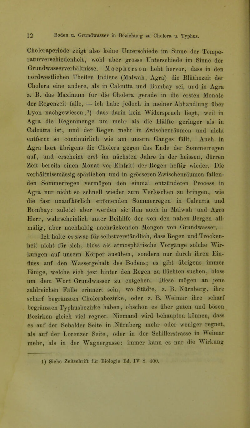 Choleraperiode zeigt also keine Unterschiede im Sinne der Tempe- raturverschiedenheit, wohl aber grosse Unterschiede im Sinne der Grundwasserverhältnisse. Macpherson hebt hervor, dass in den nordwestlichen Theilen Indiens (Malwah, Agra) die Blüthezeit der Cholera eine andere, als in Calcutta und Bombay sei, und in Agra z. B. das Maximum für die Cholera gerade in die ersten Monate der Regenzeit falle, — ich habe jedoch in meiner Abhandlung über Lyon nachgewiesen,^) dass darin kein Widerspruch liegt, weil in Agra die Regenmenge um mehr als die Hälfte geringer als in Calcutta ist, und der Regen mehr in Zwischenräumen und nicht entfernt so continuirlich wie am untern Ganges fällt. Auch in Agra hört übrigens die Cholera gegen das Ende der Sommerregen auf, und erscheint erst im nächsten Jahre in der heissen, dürren Zeit bereits einen Monat vor Eintritt der Regen heftig wieder. Die verhältnissmässig spärlichen und in grösseren Zwischenräumen fallen- den Sommerregen vermögen den einmal entzündeten Process in Agra nur nicht so schnell wieder zum Yerlöschen zu bringen, wie die fast unaufhörlich strömenden Sommerregen in Calcutta und Bombay: zuletzt aber werden sie ihm auch in Malwah und Agra Herr, wahrscheinlich unter Beihilfe der von den nahen Bergen all- mälig, aber nachhaltig nachrückenden Mengen von Grundwasser. Ich halte es zwar für selbstverständlich, dass Regen und Trocken- heit nicht für sich, bloss als atmosphärische Vorgänge solche Wir- kungen auf unsern Körper ausüben, sondern nur durch ihren Ein- fluss auf den Wassergehalt des Bodens; es gibt übrigens immer Einige, welche sich jezt hinter den Regen zu flüchten suchen, bloss um dem Wort Grundwasser zu entgehen. Diese mögen an jene zahlreichen Fälle erinnert sein, wo Städte, z. B. Nürnberg, ihre scharf begränzten Cholerabezirke, oder z. B. Weimar ihre scharf begränzten Typhusbezirke haben, obschon es über guten und bösen Bezirken gleich viel regnet. Niemand wird behaupten können, dass es auf der Scbalder Seite in Nürnberg mehr oder weniger regnet, als auf der Lorenzer Seite, oder in der Schillerstrasse in Weimar mehr, als in der Wagnergasse: immer kann es nur die Wirkung 1) Siehe Zeitschrift für Biologie Bd. IV S. 400.