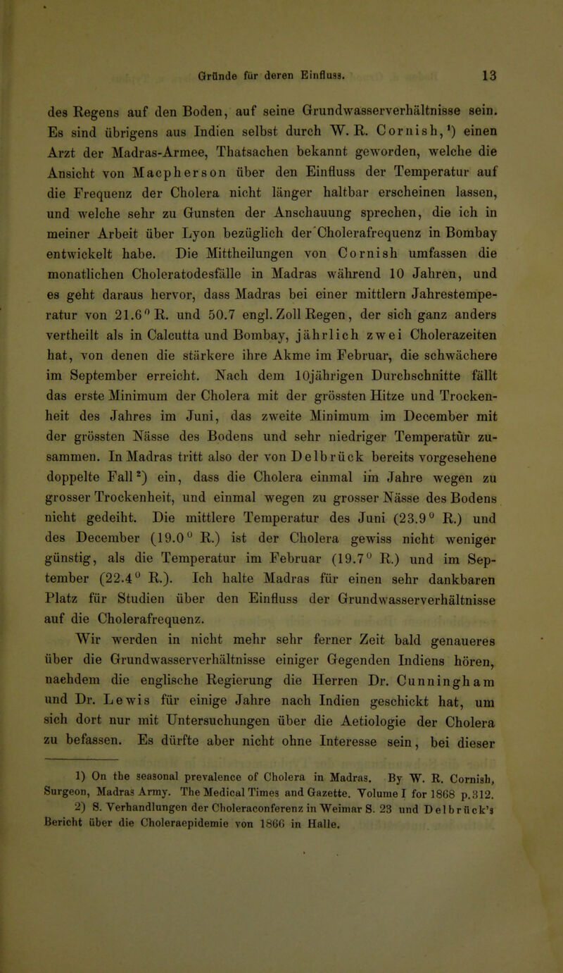 des Kegens auf den Boden, auf seine Grundwasserverhältnisse sein. Es sind übrigens aus Indien selbst durch W. R. Cornish,') einen Arzt der Madras-Armee, Thatsachen bekannt geworden, welche die Ansicht von Macpherson über den Einfluss der Temperatur auf die Frequenz der Cholera nicht länger haltbar erscheinen lassen, und welche sehr zu Gunsten der Anschauung sprechen, die ich in meiner Arbeit über Lyon bezüglich der'Cholerafrequenz in Bombay entwickelt habe. Die Mittheilungen von Cornish umfassen die monatlichen Choleratodesfälle in Madras während 10 Jahren, und es geht daraus hervor, dass Madras bei einer mittlem Jahrestempe- ratur von 21.6^ R. und 50.7 engl. Zoll Regen, der sich ganz anders vertheilt als in Calcutta und Bombay, jährlich zwei Cholerazeiten hat, von denen die stärkere ihre Akme im Februar, die schwächere im September erreicht. Nach dem 10jährigen Durchschnitte fällt das erste Minimum der Cholera mit der grössten Hitze und Trocken- heit des Jahres im Juni, das zweite Minimum im December mit der grössten Nässe des Bodens und sehr niedriger Temperatür zu- sammen. In Madras tritt also der von Delbrück bereits vorgesehene doppelte Fallein, dass die Cholera einmal im Jahre wegen zu grosser Trockenheit, und einmal wegen zu grosser Nässe des Bodens nicht gedeiht. Die mittlere Temperatur des Juni (23.9 R.) und des December (19.0 R.) ist der Cholera gewiss nicht weniger günstig, als die Temperatur im Februar (19.7 R.) und im Sep- tember (22.4 R.). Ich halte Madras für einen sehr dankbaren Platz für Studien über den Einfluss der Grundwasserverhältnisse auf die Cholerafrequenz. Wir werden in nicht mehr sehr ferner Zeit bald genaueres über die Grundwasserverhältnisse einiger Gegenden Indiens hören, nachdem die englische Regierung die Herren Dr. Cunningham und Dr. Lewis für einige Jahre nach Indien geschickt hat, um sich dort nur mit Untersuchungen über die Aetiologie der Cholera zu befassen. Es dürfte aber nicht ohne Interesse sein, bei dieser 1) On the seasonal prevalence of Cholera in Madras. By W. R. Cornish, Surgeon, Madras Army. The Medical Times and Gazette. Yolunie I for 1868 p.312. 2) S. Verhandlungen der Choleraconferenz in Weimar S. 23 und Delbriick's Bericht über die Choleraepidemie von IBGG in Halle.