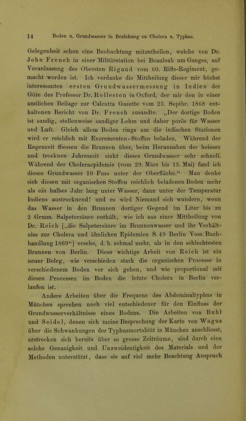 Gelegenheit schon eine Beobachtung mitzutheilen, welche von Dr. John French in einer Militärstation bei Beauleah am Cranges, auf Veranlassung des Obersten Rigaud vom 60. Rifle-Regiment, ge- macht worden ist. Ich verdanke die Mittheilung dieser mir höchst interessanten ersten Grundwassermessung in Indien der Güte des Professor Dr. Rollos ton in Oxford, der mir den in einer amtlichen Beilage zur Calcutta Gazette vom 23. Septbr. 1868 ent- haltenen Bericht von Dr. French zusandte. „Der dortige Boden ist sandig, stellenweise sandiger Lehm und daher porös für Wasser und Luft. Gleich allem Boden rings um die indischen Stationen wird er reichlich mit Excrementen - Stoffen beladen. Während der Regenzeit fliessen die Brunnen über, beim Herannahen der heissen und trocknen Jahreszeit sinkt dieses Grundwasser sehr schnell. Während der Choleraepidemie (vom 29. März bis 13. Mai) fand ich dieses Grundwasser 10 Fuss unter der Oberfläche. Man denke sich diesen mit organischen Stoffen reichlich beladenen Boden mehr als ein halbes Jahr lang unter Wasser, dann unter der Temperatur Indiens austrocknend! und es wird Niemand sich wundern, wenn das Wasser in den Brunnen dortiger Gegend im Liter bis zu 2 Grmm. Salpetersäure enthält, wie ich aus einer Mittheilung von Dr. Reich [„die Salpetersäure im Brunnenwasser und ihr Yerhält- niss zur Cholera und ähnlichen Epidemien S. 49 Berlin Yoss. Buch- handlung 1869] ersehe, d. h. zehmal mehr, als in den schlechtesten Brunnen von Berlin. Diese wichtige Arbeit von Reich ist ein neuer Beleg, wie verschieden stark die organischen Processe in verschiedenem Boden vor sich gehen, und wie proportional mit diesen Processen im Boden die letzte Cholera in Berlin ver- laufen ist. Andere Arbeiten über die Frequenz des Abdominaltyphus in München sprechen noch viel entschiedener für den Einfluss der Grund Wasserverhältnisse eines Bodens. Die Arbeiten von Buhl und Seidel, denen sich meine Besprechung der Karte von Wagus über die Schwankungen der Typhusmortalität in München anschliesst, erstrecken sich bereits über so grosse Zeiträume, sind durch eine solche Genauigkeit und UnZweideutigkeit des Materials und der Methoden unterstützt, dass sie auf viel mehr Beachtung Anspruch