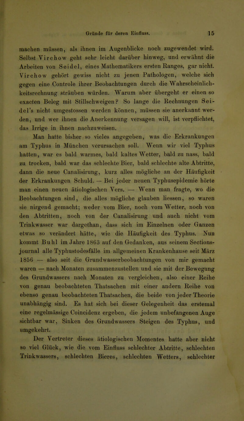machen müssen, als ihnen im Augenblicke noch zugewendet wird. Selbst Virchow geht sehr leicht darüber hinweg, und erwähnt die Arbeiten von Seidel, eines Mathematikers ersten Ranges, gar nicht. Virchow gehört gewiss nicht zu jenen Pathologen, welche sich gegen eine Controle ihrer Beobachtungen durch die Wahrscheinlich- keitsrechnung sträuben würden. Warum aber übergeht er einen so exacten Beleg mit Stillschweigen? So lange die Rechnungen Sei- del's nicht umgestossen werden können, müssen sie anerkannt wer- den, und wer ihnen die Anerkennung versagen will, ist verpflichtet, das Irrige in ihnen nachzuweisen. Man hatte bisher so vieles angegeben, was die Erkrankungen am Typhus in München verursachen soll. Wenn wir viel Typhus hatten, war es bald warmes, bald kaltes Wetter, bald zu nass, bald zu trocken, bald war das schlechte Bier, bald schlechte alte Abtritte, dann die neue Canalisirung, kurz alles mögliche an der Häufigkeit der Erkrankungen Schuld. — Bei jeder neuen Typhusepidemie hörte man einen neuen ätiologischen Vers. — Wenn man fragte, wo die Beobachtungen sind, die alles mögliche glauben Hessen, so waren sie nirgend gemacht; weder vom Bier, noch vom Wetter, noch von den Abtritten, noch von der Canalisirung und auch nicht vom Trinkwasser war dargethan, dass sich im Einzelnen oder Ganzen etwas so verändert hätte, wie die Häufigkeit des Typhus. Nun kommt Buhl im Jahre 1863 auf den Gedanken, aus seinem Sections- journal alle Typhustodesfälle im allgemeinen Krankenhause seit März 1856 — also seit die Grundwasserbeobachtungen von mir gemacht waren — nach Monaten zusammenzustellen und sie mit der Bewegung des Grundwassers nach Monaten zu vergleichen, also einer Reihe von genau beobachteten Thatsachen mit einer andern Reihe von ebenso genau beobachteten Thatsachen, die beide von jeder Theorie unabhängig sind. Es hat sich bei dieser Gelegenheit das erstemal eine regelmässige Coincidenz ergeben, die jedem unbefangenen Auge sichtbar war, Sinken des Grundwassers Steigen des Typhus, und umgekehrt. Der Vertreter dieses ätiologischen Momentes hatte aber nicht so viel Glück, wie die vom Einfluss schlechter Abtritte, schlechten Trinkwassers, schlechten Bieres, schlechten Wetters, schlechter