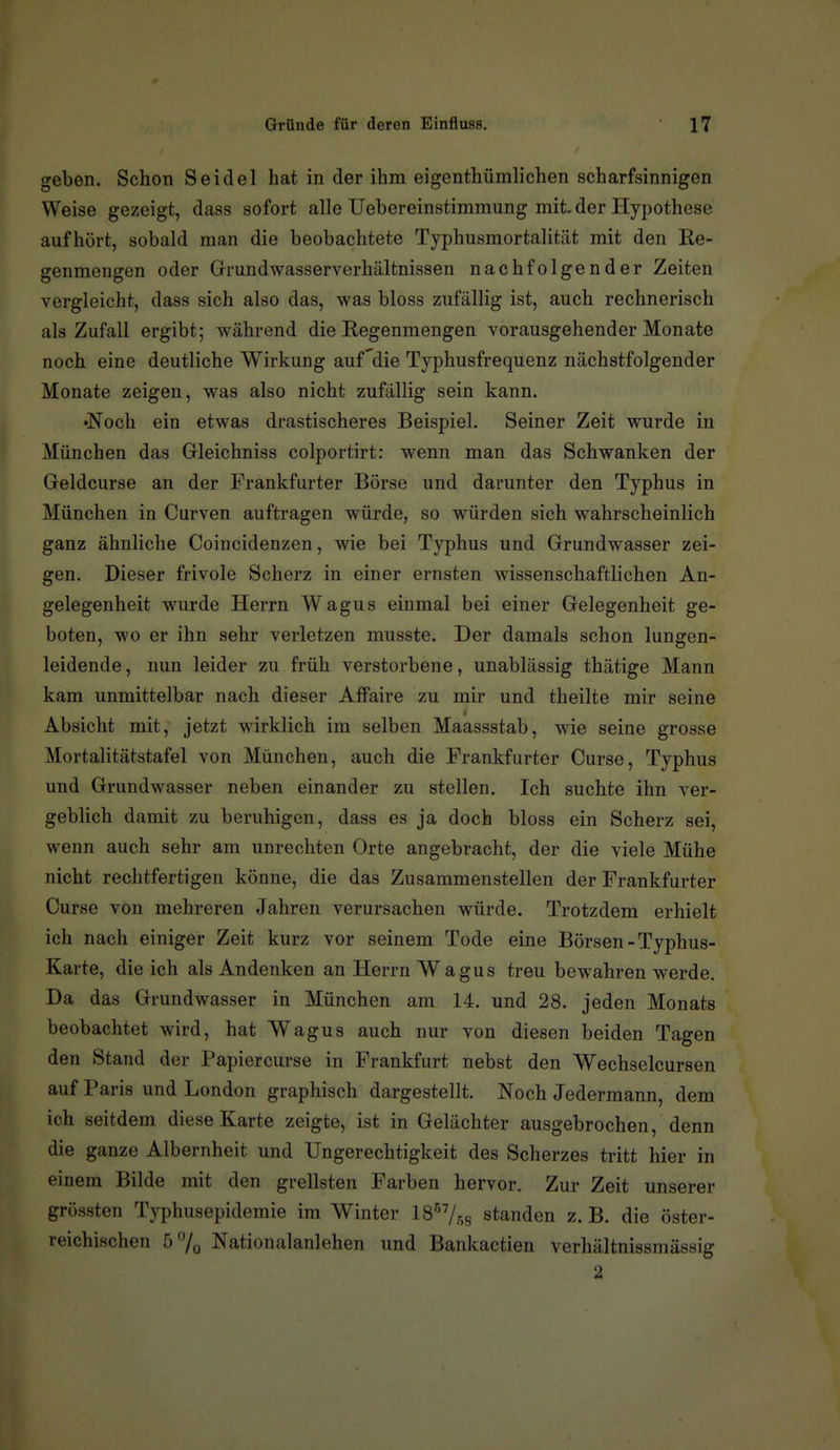 geben. Schon Seidel hat in der ihm eigenthümlichen scharfsinnigen Weise gezeigt, dass sofort alle Uebereinstimraung mit. der Hypothese aufhört, sobald man die beobachtete Typhusmortalität mit den Re- genmengen oder Grundwasserverhältnissen nachfolgender Zeiten vergleicht, dass sich also das, was bloss zufällig ist, auch rechnerisch als Zufall ergibt; während die Regenmengen vorausgehender Monate noch eine deutliche Wirkung auf'die Typhusfrequenz nächstfolgender Monate zeigen, was also nicht zufällig sein kann. •Noch ein etwas drastischeres Beispiel. Seiner Zeit wurde in München das Gleichniss colportirt: wenn man das Schwanken der Geldcurse an der Frankfurter Börse und darunter den Typhus in München in Curven auftragen würde, so würden sich wahrscheinlich ganz ähnliche Coincidenzen, wie bei Typhus und Grundwasser zei- gen. Dieser frivole Scherz in einer ernsten wissenschaftlichen An- gelegenheit wurde Herrn Wagus einmal bei einer Gelegenheit ge- boten, wo er ihn sehr verletzen musste. Der damals schon lungen- leidende , nun leider zu früh verstorbene, unablässig thätige Mann kam unmittelbar nach dieser Affaire zu mir und theilte mir seine Absicht mit, jetzt wirklich im selben Maassstab, wie seine grosse Mortalitätstafel von München, auch die Frankfurter Curse, Typhus und Grundwasser neben einander zu stellen. Ich suchte ihn ver- geblich damit zu beruhigen, dass es ja doch bloss ein Scherz sei, wenn auch sehr am unrechten Orte angebracht, der die viele Mühe nicht rechtfertigen könne, die das Zusammenstellen der Frankfurter Curse von mehreren Jahren verursachen würde. Trotzdem erhielt ich nach einiger Zeit kurz vor seinem Tode eine Börsen-Typhus- Karte, die ich als Andenken an Herrn Wagus treu bewahren Wierde, Da das Grundwasser in München am 14. und 28. jeden Monats beobachtet wird, hat Wagus auch nur von diesen beiden Tagen den Stand der Papiercurse in Frankfurt nebst den Wechselcursen auf Paris und London graphisch dargestellt. Noch Jedermann, dem ich seitdem diese Karte zeigte, ist in Gelächter ausgebrochen, denn die ganze Albernheit und Ungerechtigkeit des Scherzes tritt hier in einem Bilde mit den grellsten Farben hervor. Zur Zeit unserer grössten Typhusepidemie im Winter IS^/^g standen z. B. die öster- reichischen 5 Nationalanlehen und Bankactien verhältnissmässig 2