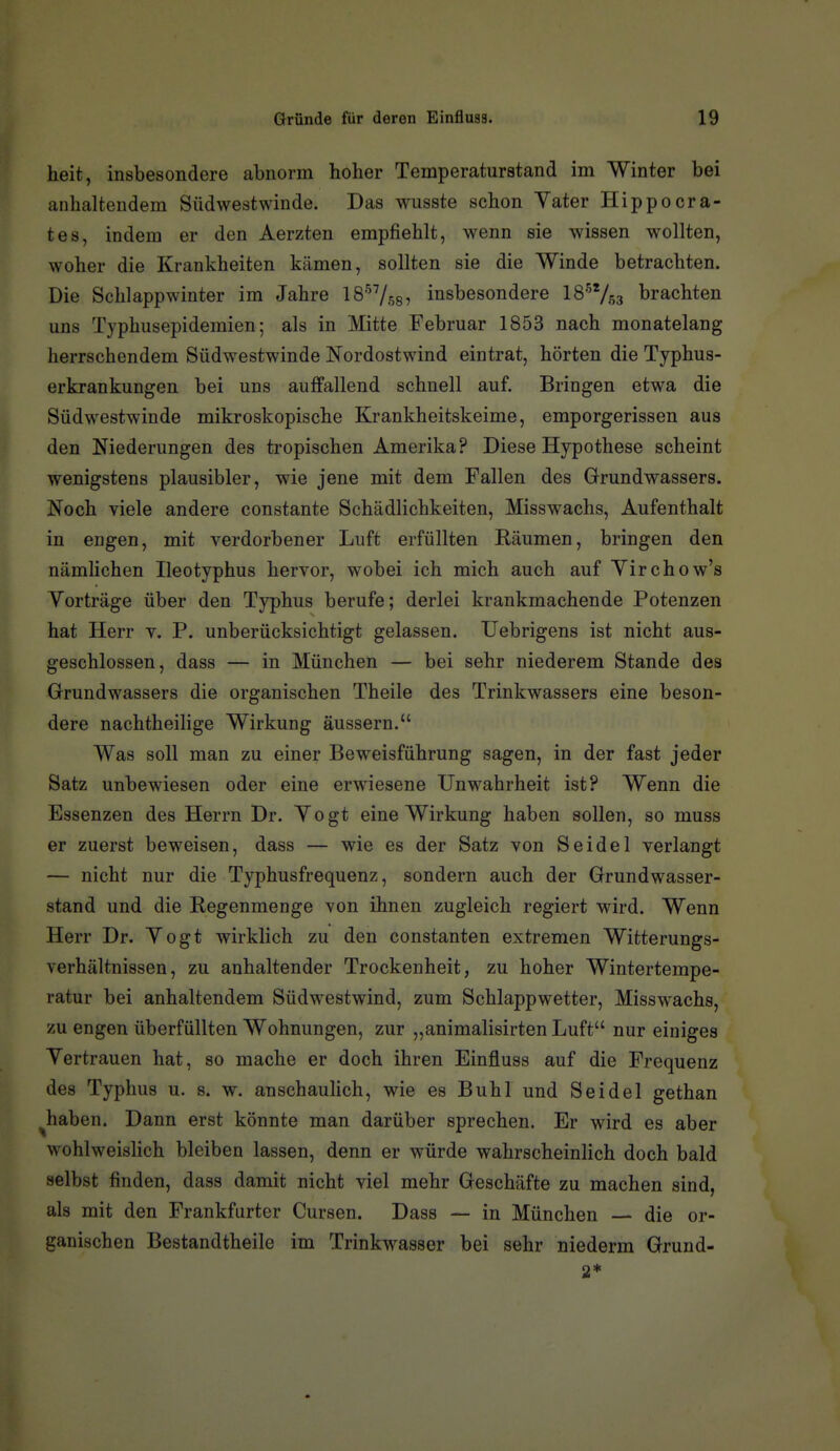 heit, insbesondere abnorm hoher Temperaturstand im Winter bei anhaltendem Südwest winde. Das wusste schon Vater Hippocra- tes, indem er den Aerzten empfiehlt, wenn sie wissen wollten, woher die Krankheiten kämen, sollten sie die Winde betrachten. Die Schlappwinter im Jahre IS^/^g? insbesondere IS^/gg brachten uns Typhusepidemien; als in Mitte Februar 1853 nach monatelang herrschendem Südwestwinde Nordostwind eintrat, hörten die Typhus- erkrankungen bei uns auffallend schnell auf. Bringen etwa die Südwestwinde mikroskopische Krankheitskeime, emporgerissen aus den Niederungen des tropischen Amerika? Diese Hypothese scheint wenigstens plausibler, wie jene mit dem Fallen des Grundwassers. Noch viele andere constante Schädlichkeiten, Miss wachs, Aufenthalt in engen, mit verdorbener Luft erfüllten Räumen, bringen den nämlichen Ileotyphus hervor, wobei ich mich auch auf Yirchow's Vorträge über den Typhus berufe; derlei krankmachende Potenzen hat Herr v. P. unberücksichtigt gelassen. TJebrigens ist nicht aus- geschlossen, dass — in München — bei sehr niederem Stande des Grundwassers die organischen Theile des Trinkwassers eine beson- dere nachtheilige Wirkung äussern. Was soll man zu einer Beweisführung sagen, in der fast jeder Satz unbewiesen oder eine erwiesene Unwahrheit ist? Wenn die Essenzen des Herrn Dr. Vogt eine Wirkung haben sollen, so muss er zuerst beweisen, dass — wie es der Satz von Seidel verlangt — nicht nur die Typhusfrequenz, sondern auch der Grundwasser- stand und die Regenmenge von ihnen zugleich regiert wird. Wenn Herr Dr. Vogt wirklich zu den constanten extremen Witterungs- verhältnissen, zu anhaltender Trockenheit, zu hoher Wintertempe- ratur bei anhaltendem Südwestwind, zum Schlappwetter, Misswachs, zu engen überfüllten Wohnungen, zur „animalisirten Luft nur einiges Vertrauen hat, so mache er doch ihren Einfluss auf die Frequenz des Typhus u. s. w. anschaulich, wie es Buhl und Seidel gethan haben. Dann erst könnte man darüber sprechen. Er wird es aber wohlweislich bleiben lassen, denn er würde wahrscheinlich doch bald selbst finden, dass damit nicht viel mehr Geschäfte zu machen sind, als mit den Frankfurter Cursen. Dass — in München — die or- ganischen Bestandtheile im Trinkwasser bei sehr niederm Grund-