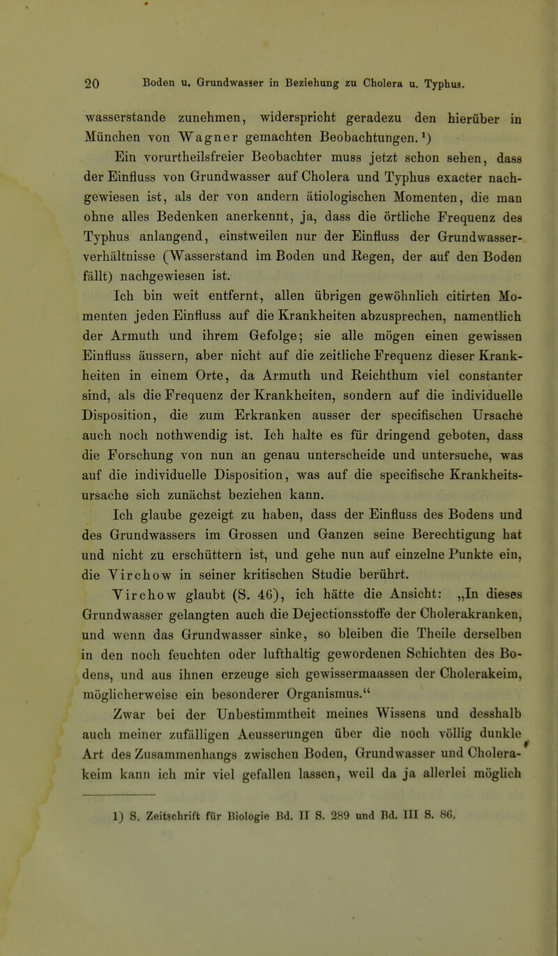 Wasserstande zunehmen, widerspricht geradezu den hierüber in München von Wagner gemachten Beobachtungen.') Ein vorurtheilsfreier Beobachter muss jetzt schon sehen, dass der Einfluss von Grundwasser auf Cholera und Typhus exacter nach- gewiesen ist, als der von andern ätiologischen Momenten, die man ohne alles Bedenken anerkennt, ja, dass die örtliche Frequenz des Typhus anlangend, einstweilen nur der Einfluss der Grundwasser- verhältnisse (Wasserstand im Boden und Regen, der auf den Boden fällt) nachgewiesen ist. Ich bin weit entfernt, allen übrigen gewöhnlich citirten Mo- menten jeden Einfluss auf die Krankheiten abzusprechen, namentlich der Armuth und ihrem Gefolge; sie alle mögen einen gewissen Einfluss äussern, aber nicht auf die zeitliche Frequenz dieser Krank- heiten in einem Orte, da Armuth und Reichthum viel constanter sind, als die Frequenz der Krankheiten, sondern auf die individuelle Disposition, die zum Erkranken ausser der specifischen Ursache auch noch nothwendig ist. Ich halte es für dringend geboten, dass die Forschung von nun an genau unterscheide und untersuche, was auf die individuelle Disposition, was auf die specifische Krankheits- ursache sich zunächst beziehen kann. Ich glaube gezeigt zu haben, dass der Einfluss des Bodens und des Grundwassers im Grossen und Ganzen seine Berechtigung hat und nicht zu erschüttern ist, und gehe nun auf einzelne Punkte ein, die Virchow in seiner kritischen Studie berührt. Yirchow glaubt (S. 46), ich hätte die Ansicht: „In dieses Grundwasser gelangten auch die Dejectionsstoffe der Cholerakranken, und wenn das Grundwasser sinke, so bleiben die Theile derselben in den noch feuchten oder lufthaltig gewordenen Schichten des Bo- dens, und aus ihnen erzeuge sich gewissermaassen der Cholerakeim, möglicherweise ein besonderer Organismus. Zwar bei der Unbestimmtheit meines Wissens und desshalb auch meiner zufälligen Aeusserungen über die noch völlig dunkle Art des Zusammenhangs zwischen Boden, Grundwasser und Cholera- keim kann ich mir viel gefallen lassen, weil da ja allerlei möglich 1) S. Zeitschrift für Biologie Bd. II S. 289 und Bd. III S. 86,