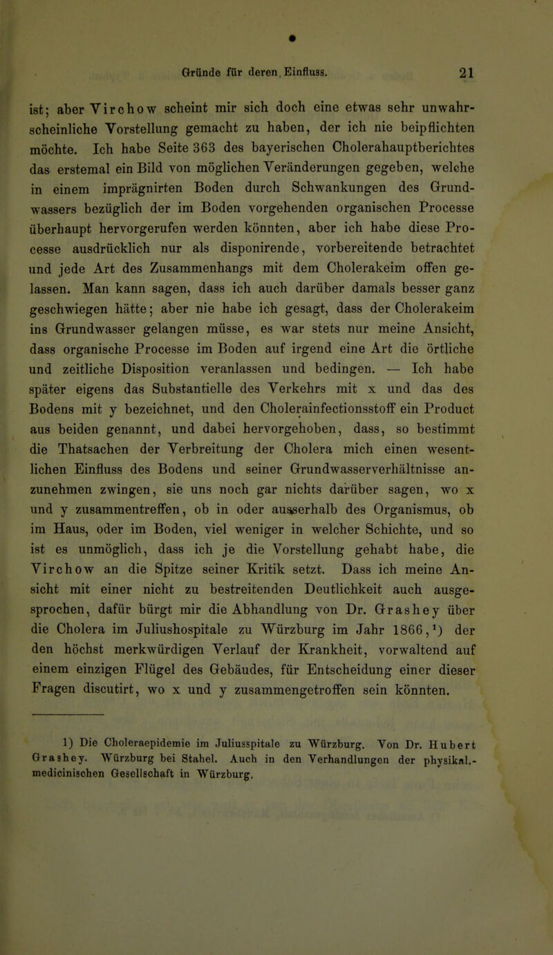 ist; aber Virchow scheint mir sich doch eine etwas sehr unwahr- scheinliche Vorstelhmg gemacht zu haben, der ich nie beipflichten möchte. Ich habe Seite 363 des bayerischen Cholerahauptberichtes das erstemal ein Bild von möglichen Veränderungen gegeben, welche in einem imprägnirten Boden durch Schwankungen des Grund- wassers bezüglich der im Boden vorgehenden organischen Processe überhaupt hervorgerufen werden könnten, aber ich habe diese Pro- cesse ausdrücklich nur als disponirende, vorbereitende betrachtet und jede Art des Zusammenhangs mit dem Cholerakeim offen ge- lassen. Man kann sagen, dass ich auch darüber damals besser ganz geschwiegen hätte; aber nie habe ich gesagt, dass der Cholerakeim ins Grundwasser gelangen müsse, es war stets nur meine Ansicht, dass organische Processe im Boden auf irgend eine Art die örtliche und zeitliche Disposition veranlassen und bedingen. — Ich habe später eigens das Substantielle des Yerkehrs mit x und das des Bodens mit y bezeichnet, und den Cholerainfectionsstoff ein Product aus beiden genannt, und dabei hervorgehoben, dass, so bestimmt die Thatsachen der Verbreitung der Cholera mich einen wesent- lichen Einfluss des Bodens und seiner Grundwasserverhältnisse an- zunehmen zwingen, sie uns noch gar nichts dai-über sagen, wo x und y zusammentreffen, ob in oder ausiserhalb des Organismus, ob im Haus, oder im Boden, viel weniger in welcher Schichte, und so ist es unmöglich, dass ich je die Vorstellung gehabt habe, die Virchow an die Spitze seiner Kritik setzt. Dass ich meine An- sicht mit einer nicht zu bestreitenden Deutlichkeit auch ausge- sprochen, dafür bürgt mir die Abhandlung von Dr. Grashey über die Cholera im Juliushospitale zu Würzburg im Jahr 1866,*) der den höchst merkwürdigen Verlauf der Krankheit, vorwaltend auf einem einzigen Flügel des Gebäudes, für Entscheidung einer dieser Fragen discutirt, wo x und y zusammengetroffen sein könnten. 1) Die Choleraepidemie im Juliusspitale zu Würzburg. Von Dr. Hubert Grashey. Würzburg bei Stahel. Auch in den Verhandlungen der physikal.- medicinischen Gesellschaft in Würzburg.
