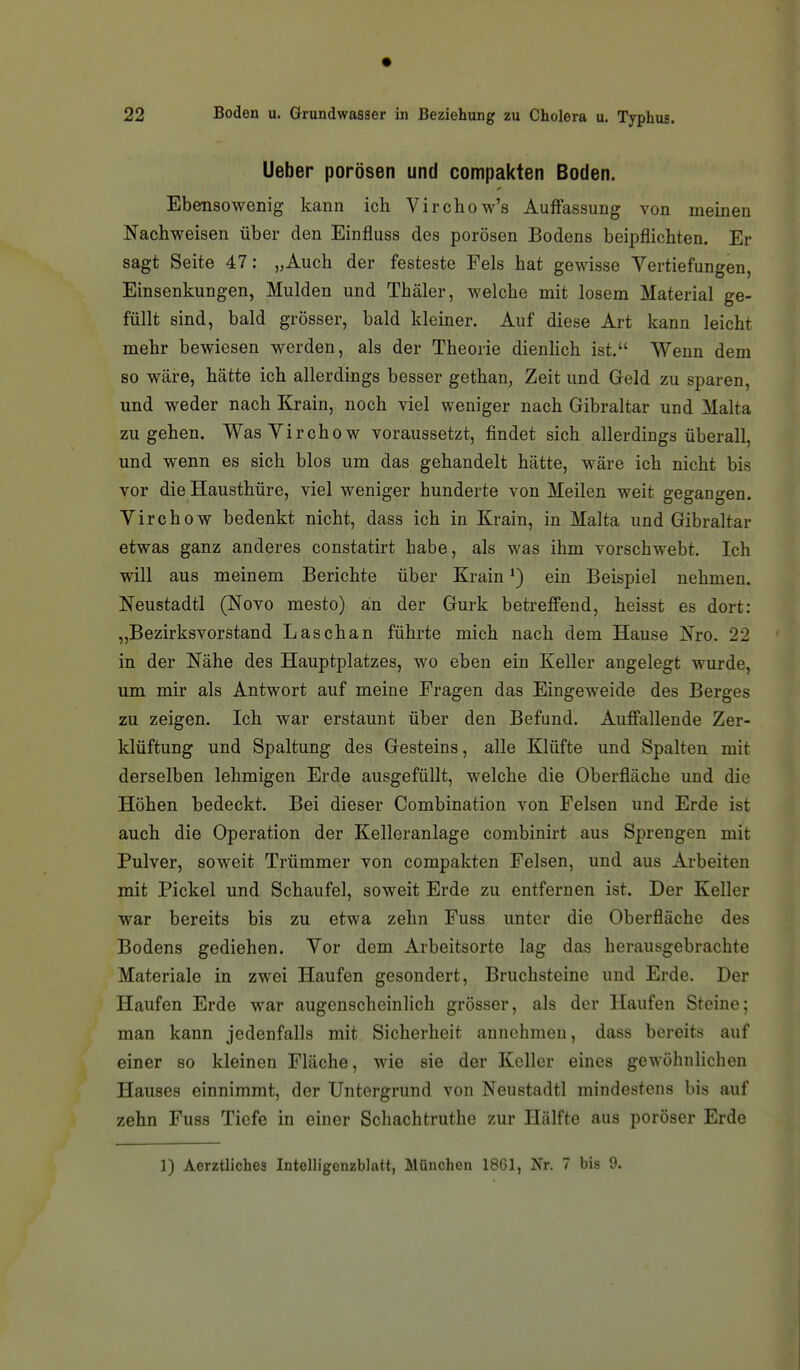 Ueber porösen und compakien Boden. Ebensowenig kann ich Virchow's Auffassung von meinen Nachweisen über den Einfluss des porösen Bodens beipflichten. Er sagt Seite 47: „Auch der festeste Fels hat gewisse Vertiefungen, Einsenkungen, Mulden und Thäler, welche mit losem Material ge- füllt sind, bald grösser, bald kleiner. Auf diese Art kann leicht mehr bewiesen werden, als der Theorie dienHch ist. Wenn dem so wäre, hätte ich allerdings besser gethan, Zeit und Geld zu sparen, und weder nach Krain, noch viel weniger nach Gibraltar und Malta zugehen. WasYirchow voraussetzt, findet sich allerdings überall, und wenn es sich blos um das gehandelt hätte, wäre ich nicht bis vor die Hausthüre, viel weniger hunderte von Meilen weit gegangen. Yirchow bedenkt nicht, dass ich in Krain, in Malta und Gibraltar etwas ganz anderes constatirt habe, als was ihm vorschwebt. Ich will aus meinem Berichte über Krain ein Beispiel nehmen. Neustadtl (Novo mesto) an der Gurk betreffend, heisst es dort: „Bezirksvorstand Lasch an führte mich nach dem Hause Nro. 22 in der Nähe des Hauptplatzes, wo eben ein Keller angelegt wurde, um mir als Antwort auf meine Fragen das Eingeweide des Berges zu zeigen. Ich war erstaunt über den Befund. Auffallende Zer- klüftung und Spaltung des Gesteins, alle Klüfte und Spalten mit derselben lehmigen Erde ausgefüllt, welche die Oberfläche und die Höhen bedeckt. Bei dieser Combination von Felsen und Erde ist auch die Operation der Kelleranlage combinirt aus Sprengen mit Pulver, soweit Trümmer von compakten Felsen, und aus Arbeiten mit Pickel und Schaufel, soweit Erde zu entfernen ist. Der Keller war bereits bis zu etwa zehn Fuss unter die Oberfläche des Bodens gediehen. Vor dem Arbeitsorte lag das herausgebrachte Materiale in zwei Haufen gesondert, Bruchsteine und Erde. Der Haufen Erde war augenscheinlich grösser, als der Haufen Steine; man kann jedenfalls mit Sicherheit annehmen, dass bereits auf einer so kleinen Fläche, wie sie der Keller eines gewöhnlichen Hauses einnimmt, der Untergrund von Neustadtl mindestens bis auf zehn Fuss Tiefe in einer Scliachtruthe zur Hälfte aus poröser Erde 1) Aerztliches Intelligenzblatt, München 1861, Jfr. 7 bis 9.