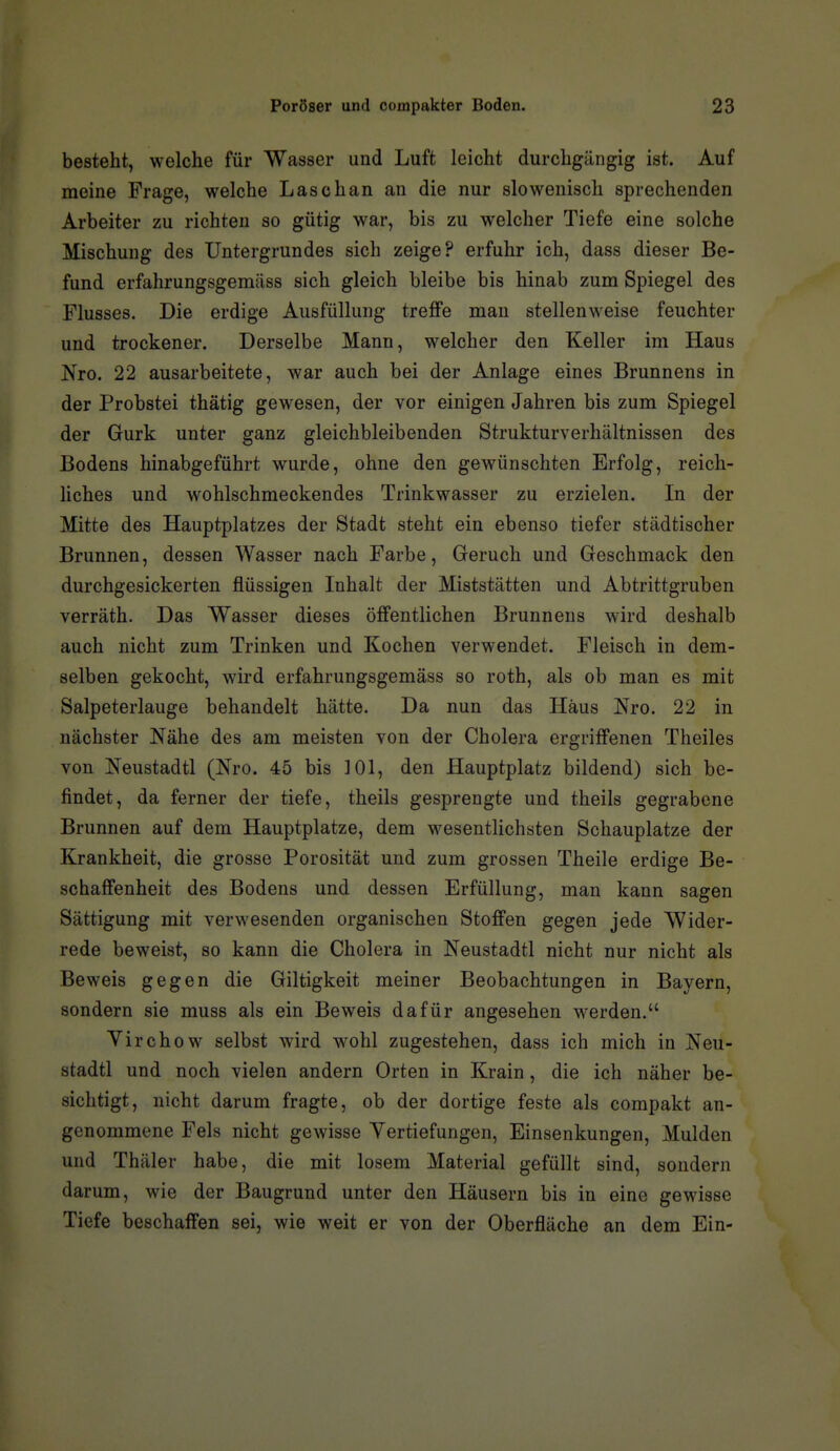 besteht, welche für Wasser und Luft leicht durchgängig ist. Auf meine Frage, welche Lasch an an die nur slowenisch sprechenden Arbeiter zu richten so gütig war, bis zu welcher Tiefe eine solche Mischung des Untergrundes sich zeige? erfuhr ich, dass dieser Be- fund erfahrungsgemäss sich gleich bleibe bis hinab zum Spiegel des Flusses. Die erdige Ausfüllung treffe mau stellenweise feuchter und trockener. Derselbe Mann, welcher den Keller im Haus Nro. 22 ausarbeitete, war auch bei der Anlage eines Brunnens in der Probstei thätig gewesen, der vor einigen Jahren bis zum Spiegel der Gurk unter ganz gleichbleibenden Strukturverhältnissen des Bodens hinabgeführt wurde, ohne den gewünschten Erfolg, reich- liches und wohlschmeckendes Trinkwasser zu erzielen. In der Mitte des Hauptplatzes der Stadt steht ein ebenso tiefer städtischer Brunnen, dessen Wasser nach Farbe, Geruch und Geschmack den durchgesickerten flüssigen Inhalt der Miststätten und Abtrittgruben verräth. Das Wasser dieses öffentlichen Brunnens wird deshalb auch nicht zum Trinken und Kochen verwendet. Fleisch in dem- selben gekocht, wird erfahrungsgemäss so roth, als ob man es mit Salpeterlauge behandelt hätte. Da nun das Haus Nro. 22 in nächster Nähe des am meisten von der Cholera ergriffenen Theiles von Neustadtl (Nro. 45 bis 101, den Hauptplatz bildend) sich be- findet, da ferner der tiefe, theils gesprengte und theils gegrabene Brunnen auf dem Hauptplatze, dem wesentlichsten Schauplatze der Krankheit, die grosse Porosität und zum grossen Theile erdige Be- schaffenheit des Bodens und dessen Erfüllung, man kann sagen Sättigung mit verwesenden organischen Stoffen gegen jede Wider- rede beweist, so kann die Cholera in Neustadtl nicht nur nicht als Beweis gegen die Giltigkeit meiner Beobachtungen in Bayern, sondern sie muss als ein Beweis dafür angesehen werden. Virchow selbst wird wohl zugestehen, dass ich mich in Neu- stadtl und noch vielen andern Orten in Krain, die ich näher be- sichtigt, nicht darum fragte, ob der dortige feste als compakt an- genommene Fels nicht gewisse Vertiefungen, Einsenkungen, Mulden und Thäler habe, die mit losem Material gefüllt sind, sondern darum, wie der Baugrund unter den Häusern bis in eine gewisse Tiefe beschaffen sei, wie weit er von der Oberfläche an dem Ein-