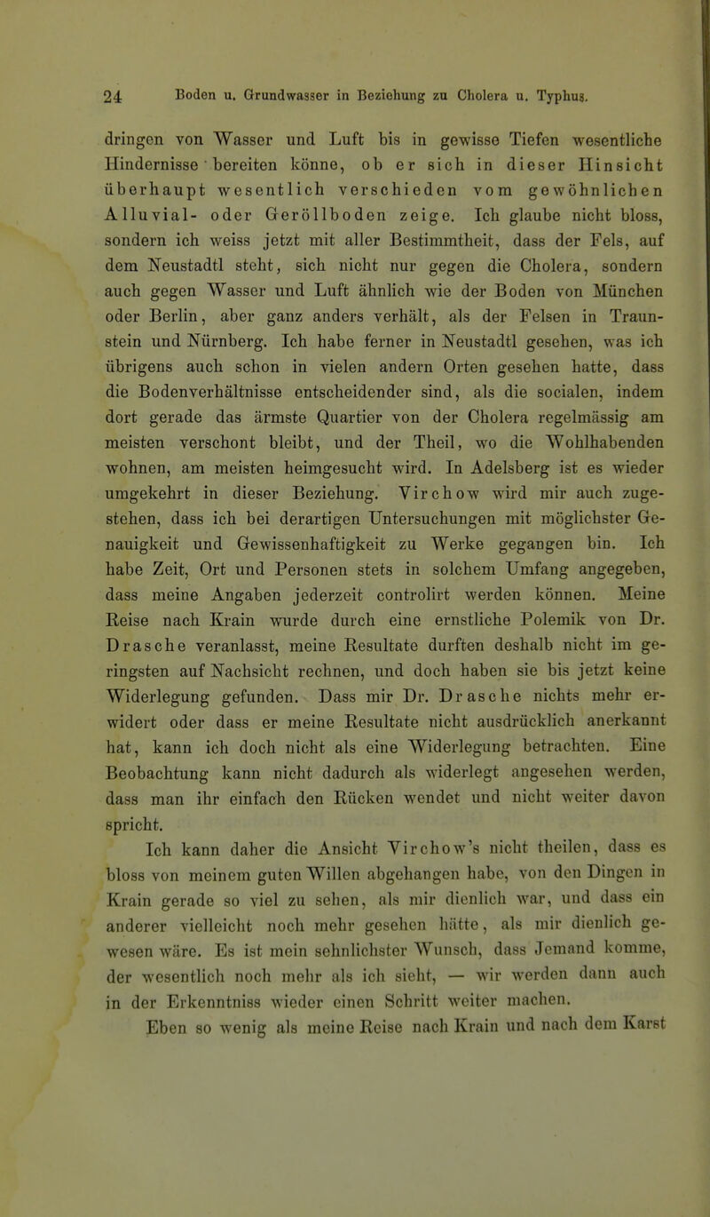 dringen von Wasser und Luft bis in gewisse Tiefen wesentliche Hindernisse ■ bereiten könne, ob er sich in dieser Hinsicht überhaupt wesentlich verschieden vom gewöhnlichen Alluvial- oder Geröllboden zeige. Ich glaube nicht bloss, sondern ich weiss jetzt mit aller Bestimmtheit, dass der Fels, auf dem Neustadtl steht, sich nicht nur gegen die Cholera, sondern auch gegen Wasser und Luft ähnlich wie der Boden von München oder Berlin, aber ganz anders verhält, als der Felsen in Traun- stein und Nürnberg. Ich habe ferner in Neustadt! gesehen, was ich übrigens auch schon in vielen andern Orten gesehen hatte, dass die Bodenverhältnisse entscheidender sind, als die socialen, indem dort gerade das ärmste Quartier von der Cholera regelmässig am meisten verschont bleibt, und der Theil, wo die Wohlhabenden wohnen, am meisten heimgesucht wird. In Adelsberg ist es wieder umgekehrt in dieser Beziehung. Virchow wird mir auch zuge- stehen, dass ich bei derartigen Untersuchungen mit möglichster Ge- nauigkeit und Gewissenhaftigkeit zu Werke gegangen bin. Ich habe Zeit, Ort und Personen stets in solchem Umfang angegeben, dass meine Angaben jederzeit controlirt werden können. Meine Reise nach Krain wurde durch eine ernstliche Polemik von Dr. Dräsche veranlasst, meine Resultate durften deshalb nicht im ge- ringsten auf Nachsicht rechnen, und doch haben sie bis jetzt keine Widerlegung gefunden. Dass mir Dr. Dräsche nichts mehr er- widert oder dass er meine Resultate nicht ausdrücklich anerkannt hat, kann ich doch nicht als eine Widerlegung betrachten. Eine Beobachtung kann nicht dadurch als widerlegt angesehen werden, dass man ihr einfach den Rücken wendet und nicht weiter davon spricht. Ich kann daher die Ansicht Virchow's nicht theilen, dass es bloss von meinem guten Willen abgehangen habe, von den Dingen in Krain gerade so viel zu sehen, als mir dienlich war, und dass ein anderer vielleicht noch mehr gesehen hätte, als mir dienlich ge- wesen wäre. Es ist mein sehnlichster Wunsch, dass Jemand komme, der wesentlich noch mehr als ich sieht, — wir werden dann auch in der Erkenntniss wieder einen Schritt weiter machen. Eben so wenig als meine Reise nach Krain und nach dem Karst