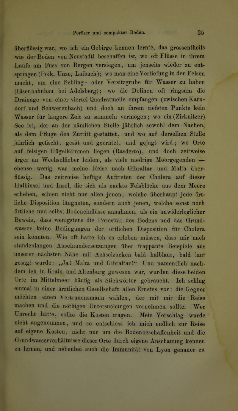 überflüssig war, wo ich ein Gebirge kennen lernte, das grossentheils wie der Boden von Neustadtl beschaffen ist, wo oft Flüsse in ihrem Laufe am Fuss von Bergen versiegen, um jenseits wieder zu ent- springen (Poik, Unze, Laibach); wo man eine Vertiefung in den Felsen macht, um eine Schling- oder Yersitzgrube für Wasser zu haben (Eisenbahnbau bei Adelsberg); wo die Dolinen oft ringsum die Drainage von einer viertel Quadratmeile empfangen (zwischen Karn- dorf und Schwerenbach) und doch an ihrem tiefsten Punkte kein Wasser für längere Zeit zu sammeln vermögen; wo ein (Zirknitzer) See ist, der an der nämlichen Stelle jährlich sowohl dem Nachen, als dem Pfluge den Zutritt gestattet, und wo auf derselben Stelle jährlich gefischt, gesät und geerntet, und gejagt wird; wo Orte auf felsigen Hügelkämmen liegen (Rasderto), und doch zeitweise ärger an Wechselfieber leiden, als viele niedrige Moorgegenden — ebenso wenig war meine Reise nach Gibraltar und Malta über- flüssig. Das zeitweise heftige Auftreten der Cholera auf dieser Halbinsel und Insel, die sich als nackte Felsblöcke aus dem Meere erheben, schien nicht nur allen jenen, welche überhaupt jede ört- liche Disposition läugneten, sondern auch jenen, welche sonst noch örtliche und selbst Bodeneinflüsse annahmen, als ein unwiderlegHcher Beweis, dass wenigstens die Porosität des Bodens und das Grund- wasser keine Bedingungen der örtlichen Disposition für Cholera sein könnten. Wie oft hatte ich es erleben müssen, dass mir nach stundenlangen Auseinandersetzungen über frappante Beispiele aus unserer nächsten Nähe mit Achselzucken bald halblaut, bald laut gesagt wurde: „Ja! Malta und Gibraltar! Und namentlich nach- dem ich in Krain und Altenburg gewesen war, wurden diese beiden Orte im Mittelmeer häufig als Stichwörter gebraucht. Ich schlug einmal in einer ärztlichen Gesellschaft allen Ernstes vor: die Gegner möchten einen Vertrauensmann wählen, der mit mir die Reise machen und die nöthigen Untersuchungen vornehmen sollte. Wer Unrecht hätte, sollte die Kosten tragen. Mein Vorschlag wurde nicht angenommen, und so entschloss ich mich endlich zur Reise auf eigene Kosten, nicht nur um die Bodenbeschaffenheit und die Grundwasserverhältnisse dieser Orte durch eigene Anschauung kennen zu lernen, und nebenbei auch die Immunität von Lyon genauer zu