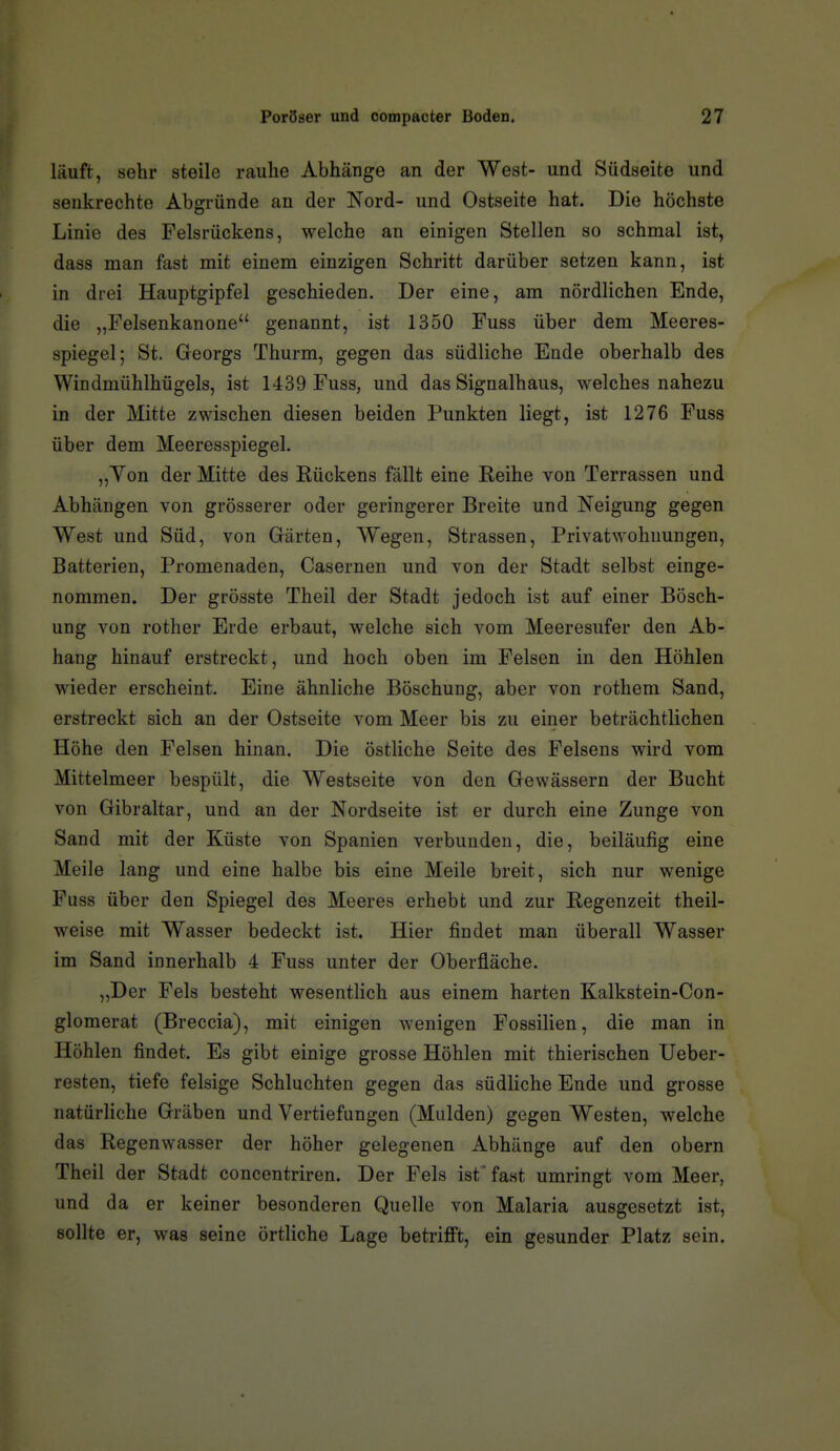 läuft, sehr steile rauhe Abhänge an der West- und Südseite und senkrechte Abgründe an der Nord- und Ostseite hat. Die höchste Linie des Felsrückens, welche an einigen Stellen so schmal ist, dass man fast mit einem einzigen Schritt darüber setzen kann, ist in drei Hauptgipfel geschieden. Der eine, am nördlichen Ende, die „Felsenkanone genannt, ist 1350 Fuss über dem Meeres- spiegel; St. Georgs Thurm, gegen das südliche Ende oberhalb des Windmühlhügels, ist 1439 Fuss, und das Signalhaus, welches nahezu in der Mitte zwischen diesen beiden Punkten liegt, ist 1276 Fuss über dem Meeresspiegel. „Yon der Mitte des Rückens fällt eine Reihe von Terrassen und Abhängen von grösserer oder geringerer Breite und Neigung gegen West und Süd, von Gärten, Wegen, Strassen, Privat Wohnungen, Batterien, Promenaden, Casernen und von der Stadt selbst einge- nommen. Der grösste Theil der Stadt jedoch ist auf einer Bösch- ung von rother Erde erbaut, welche sich vom Meeresufer den Ab- hang hinauf erstreckt, und hoch oben im Felsen in den Höhlen wieder erscheint. Eine ähnliche Böschung, aber von rothem Sand, erstreckt sich an der Ostseite vom Meer bis zu einer beträchtlichen Höhe den Felsen hinan. Die östliche Seite des Felsens wird vom Mittelmeer bespült, die Westseite von den Gewässern der Bucht von Gibraltar, und an der Nordseite ist er durch eine Zunge von Sand mit der Küste von Spanien verbunden, die, beiläufig eine Meile lang und eine halbe bis eine Meile breit, sich nur wenige Fuss über den Spiegel des Meeres erhebt und zur Regenzeit theil- weise mit Wasser bedeckt ist. Hier findet man überall Wasser im Sand innerhalb 4 Fuss unter der Oberfläche. „Der Fels besteht wesentlich aus einem harten Kalkstein-Con- glomerat (Breccia), mit einigen wenigen Fossilien, die man in Höhlen findet. Es gibt einige grosse Höhlen mit thierischen Ueber- resten, tiefe felsige Schluchten gegen das südliche Ende und grosse natürliche Gräben und Vertiefungen (Mulden) gegen Westen, welche das Regenwasser der höher gelegenen Abhänge auf den obern Theil der Stadt concentriren. Der Fels ist* fast umringt vom Meer, und da er keiner besonderen Quelle von Malaria ausgesetzt ist, sollte er, was seine örtliche Lage betriflFt, ein gesunder Platz sein.