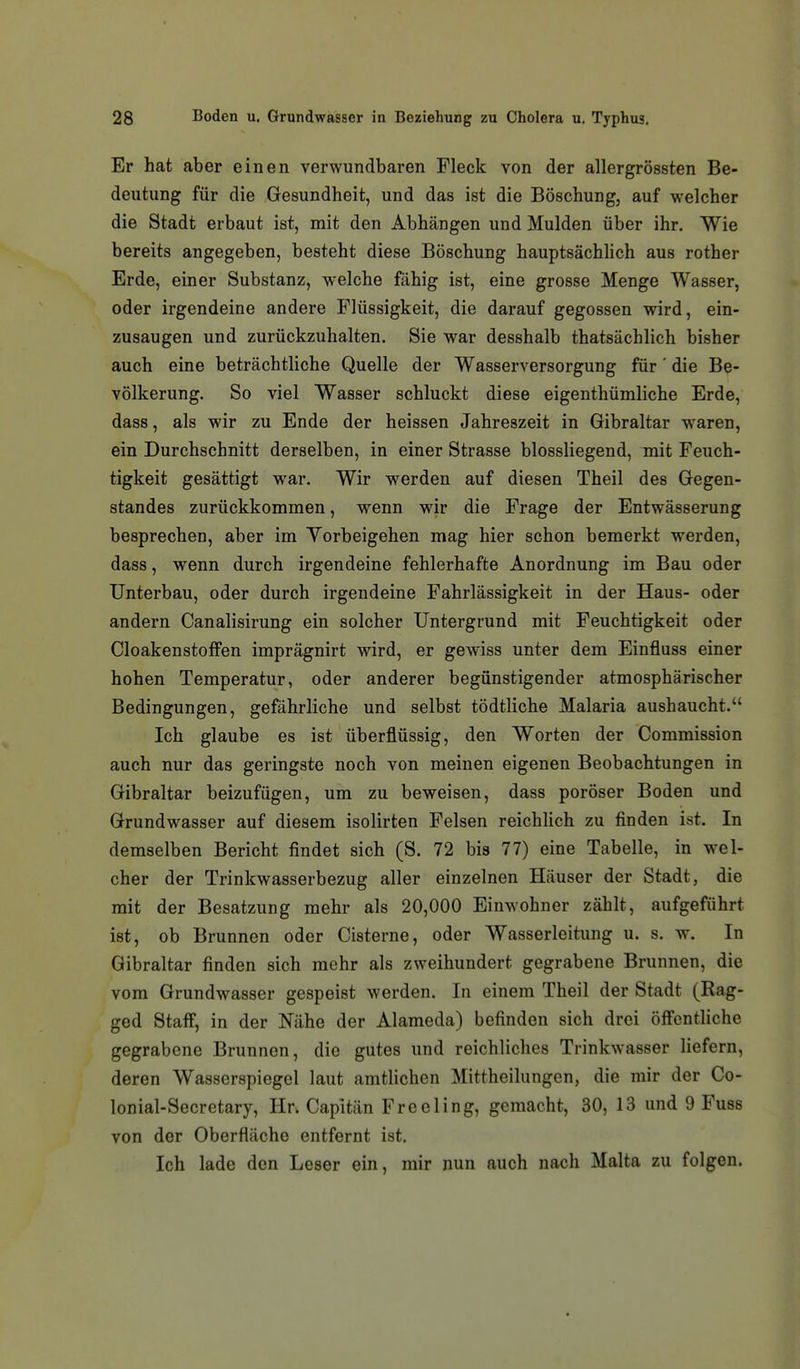 Er hat aber einen verwundbaren Fleck von der allergrössten Be- deutung für die Gesundheit, und das ist die Böschung, auf welcher die Stadt erbaut ist, mit den Abhängen und Mulden über ihr. Wie bereits angegeben, besteht diese Böschung hauptsächhch aus rother Erde, einer Substanz, welche fähig ist, eine grosse Menge Wasser, oder irgendeine andere Flüssigkeit, die darauf gegossen wird, ein- zusaugen und zurückzuhalten. Sie war desshalb thatsächlich bisher auch eine beträchtliche Quelle der Wasserversorgung für' die Be- völkerung. So viel Wasser schluckt diese eigenthümliche Erde, dass, als wir zu Ende der heissen Jahreszeit in Gibraltar waren, ein Durchschnitt derselben, in einer Strasse blossliegend, mit Feuch- tigkeit gesättigt war. Wir werden auf diesen Theil des Gegen- standes zurückkommen, wenn wir die Frage der Entwässerung besprechen, aber im Yorbeigehen mag hier schon bemerkt werden, dass, wenn durch irgendeine fehlerhafte Anordnung im Bau oder Unterbau, oder durch irgendeine Fahrlässigkeit in der Haus- oder andern Canalisirung ein solcher Untergrund mit Feuchtigkeit oder Cloakenstoffen imprägnirt wird, er gewiss unter dem Einfluss einer hohen Temperatur, oder anderer begünstigender atmosphärischer Bedingungen, gefährliche und selbst tödtliche Malaria aushaucht. Ich glaube es ist überflüssig, den Worten der Commission auch nur das geringste noch von meinen eigenen Beobachtungen in Gibraltar beizufügen, um zu beweisen, dass poröser Boden und Grundwasser auf diesem isolirten Felsen reichlich zu finden ist. In demselben Bericht findet sich (S. 72 bis 77) eine Tabelle, in wel- cher der Trinkwasserbezug aller einzelnen Häuser der Stadt, die mit der Besatzung mehr als 20,000 Einwohner zählt, aufgeführt ist, ob Brunnen oder Cisterne, oder Wasserleitung u. s. w. In Gibraltar finden sich mehr als zweihundert gegrabene Brunnen, die vom Grundwasser gespeist werden. In einem Theil der Stadt (Rag- ged StafF, in der Nähe der Alameda) befinden sich drei öffentliche gegrabene Brunnen, die gutes und reichliches Trinkwasser liefern, deren Wasserspiegel laut amtlichen Mittheilungen, die mir der Co- lonial-Secretary, Hr. Capitän Free Ii ng, gemacht, 30, 13 und 9 Fuss von der Oberfläche entfernt ist. Ich lade den Leser ein, mir nun auch nach Malta zu folgen.