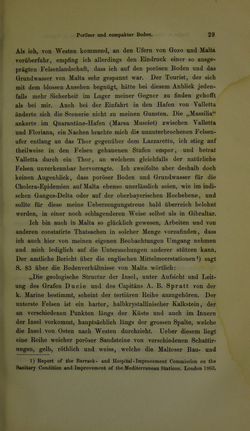 Als ich, von Westen kommend, an den Ufern von Gozo und Malta vorüberfulir, empfing ich allerdings den Eindruck einer so ausge- prägten Felsenlandschaft, dass ich auf den porösen Boden und das Grundwasser von Malta sehr gespannt war. Der Tourist, der sich mit dem blossen Ansehen begnügt, hätte bei diesem Anblick jeden- falls mehr Sicherheit im Lager meiner Gegner zu finden gehofft als bei mir. Auch bei der Einfahrt in den Hafen von Valletta änderte sich die Scenerie nicht zu meinen Gunsten. Die „Massilia ankerte im Quarantäne-Hafen (Marsa Musciet) zwischen Yalletta und Floriana, ein Nachen brachte mich die ununterbrochenen Felsen- ufer entlang an das Thor gegenüber dem Lazzaretto, ich stieg auf theilweise in den Felsen gehauenen Stufen empor, und betrat Yalletta durch ein Thor, an welchem gleichfalls der natürliche Felsen unverkennbar hervorragte. Ich zweifelte aber deshalb doch keinen Augenblick, dass poröser Boden und Grundwasser für die Cholera-Epidemien auf Malta ebenso unerlässlich seien, wie im indi- schen Ganges-Delta oder auf der oberbayerischen Hochebene, und sollte für diese meine Ueberzeugungstreue bald überreich belohnt werden, in einer noch schlagenderen Weise selbst als in Gibraltar. Ich bin auch in Malta so glücklich gewesen, Arbeiten und von anderen constatirte Thatsachen in solcher Menge vorzufinden, dass ich auch hier von meinen eigenen Beobachtungen Umgang nehmen und mich lediglich auf die Untersuchungen anderer stützen kann. Der amtliche Bericht über die englischen Mittelmeerstationen*) sagt S. 83 über die Bodenverhältnisse von Malta wörtlich: „Die geologische Structur der Insel, unter Aufsicht und Leit- ung des Grafen Ducie und des Capitäns A. B. Spratt von der k. Marine bestimmt, scheint der tertiären Reihe anzugehören. Der unterste Felsen ist ein harter, halbkrystallinischer Kalkstein, der an verschiedenen Punkten längs der Küste und auch im Innern der Insel vorkommt, hauptsächlich längs der grossen Spalte, welche die Insel von Osten nach Westen durchzieht. Ueber diesem liegt eine Reihe weicher poröser Sandsteine von verschiedenen Schattir- ungen, gelb, röthlich und weiss, welche die Malteser Bau- und 1) Keport of the Barrack- and Hospital-Iraprovement Commission on tlie Sanitary Condition and Improvement of the Mediterranean Stations. London 1803,