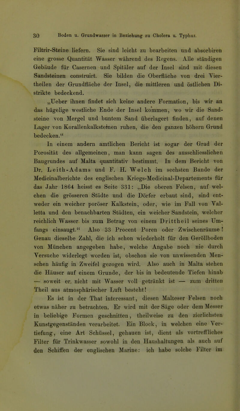 Filtrir-Steine liefern. Sie sind leicht zu bearbeiten und absorbiren eine grosse Quantität Wasser während des Regens. Alle ständigen Gebäude für Casernen und Spitäler auf der Insel sind mit diesen Sandsteinen construirt. Sie bilden die Oberfläche von drei Yier- theilen der Grundfläche der Insel, die mittleren und östlichen Di- strikte bedeckend. „lieber ihnen findet sich keine andere Formation, bis wir an das hügelige westliche Ende der Insel kommen, wo wir die Sand- steine von Mergel und buntem Sand überlagert finden, auf denen Lager von Korallenkalksteinen ruhen, die den ganzen höhern Grund bedecken. In einem andern amtlichen Bericht ist sogar der Grad der Porosität des allgemeinen, man kann sagen des ausschliesslichen Baugrundes auf Malta quantitativ bestimmt. In dem Bericht von Dr. Leith-Adams und F. H. Welch im sechsten Bande der Medicinalberichte des englischen Kriegs-Medicinal-Departements für das Jahr 1864 heisst es Seite 331: „Die oberen Felsen, auf wel- chen die grösseren Städte und die Dörfer erbaut sind, sind ent- weder ein weicher poröser Kalkstein, oder, wie im Fall von Yal- letta und den benachbarten Städten, ein weicher Sandstein, welcher reichlich Wasser bis zum Betrag von einem Drittheil seines Um- fangs einsaugt. Also 33 Procent Poren oder Zwischenräume! Genau dieselbe Zahl, die ich schon wiederholt für den Geröllboden von München angegeben habe, welche Angabe noch nie durch Yersuche widerlegt worden ist, obschon sie von unwissenden Men- schen häufig in Zweifel gezogen wird. Also auch in Malta stehen die Häuser auf einem Grunde, der bis in bedeutende Tiefen hinab — soweit er, nicht mit Wasser voll getränkt ist — zum dritten Theil aus atmosphärischer Luft besteht! Es ist in der That interessant, diesen Malteser Felsen noch etwas näher zu betrachten. Er wird mit der Säge oder dem Messer in beliebige Formen geschnitten, theihveise zu den zierlichsten Kunstgegenständen verarbeitet. Ein Block, in welchen eine Ver- tiefung, eine Art Schüssel, gehauen ist, dient als vortreff'liches Filter für Trinkwasser sowohl in den Haushaltungen als auch auf den Schiffen der englischen Marine: ich habe solche Filter im