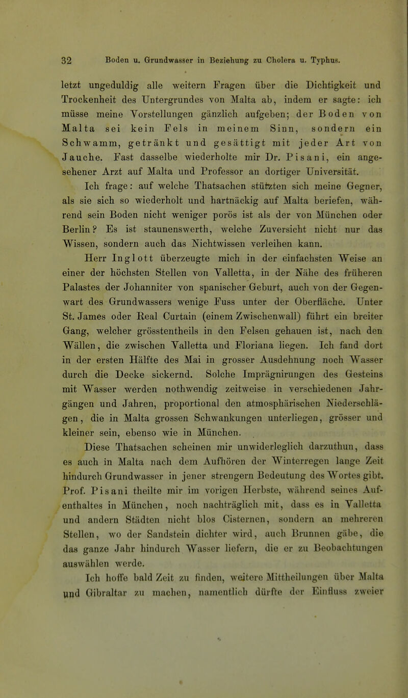 letzt ungeduldig alle weitem Fragen über die Dichtigkeit und Trockenheit des Untergrundes von Malta ab, indem er sagte: ich müsse meine Vorstellungen gänzlich aufgeben; der Boden von Malta sei kein Fels in meinem Sinn, sondern ein Schwamm, getränkt und gesättigt mit jeder Art von Jauche. Fast dasselbe wiederholte mir Dr. Pisani, ein ange- sehener Arzt auf Malta und Professor an dortiger Universität. Ich frage: auf welche Thatsachen stützten sich meine Gegner, als sie sich so wiederholt und hartnäckig auf Malta beriefen, wäh- rend sein Boden nicht weniger porös ist als der von München oder Berlin? Es ist staunenswerth, welche Zuversicht nicht nur das Wissen, sondern auch das Nichtwissen verleihen kann. Herr Inglott überzeugte mich in der einfachsten Weise an einer der höchsten Stellen von Yalletta, in der Nähe des früheren Palastes der Johanniter von spanischer Geburt, auch von der Gegen- wart des Grundwassers wenige Fuss unter der Oberfläche. Unter St. James oder Real Curtain (einem Zwischenwall) führt ein breiter Gang, welcher grösstentheils in den Felsen gehauen ist, nach den Wällen, die zwischen Yalletta und Floriana liegen. Ich fand dort in der ersten Hälfte des Mai in grosser Ausdehnung noch Wasser durch die Decke sickernd. Solche Imprägnirungen des Gesteins mit Wasser werden nothwendig zeitweise in verschiedenen Jahr- gängen und Jahren, proportional den atmosphärischen Niederschlä- gen , die in Malta grossen Schwankungen unterliegen, grösser und kleiner sein, ebenso wie in München. Diese Thatsachen scheinen mir unwiderleglich darzuthun, dass es auch in Malta nach dem Aufhören der Winterregen lange Zeit hindurch Grundwasser in jener strengern Bedeutung des Wortes gibt. Prof. Pisani theilte mir im vorigen Herbste, während seines Auf- enthaltes in München, noch nachträglich mit, dass es in Valletta und andern Städten nicht blos Cisternen, sondern an mehreren Stellen, wo der Sandstein dichter wird, auch Brunnen gäbe, die das ganze Jahr hindurch Wasser liefern, die er zu Beobachtungen auswählen werde. Ich hoffe bald Zeit zu finden, weitere Mittheihingen über Malta und Gibraltar zu machen, namentlich dürfte der Einfluss zweier