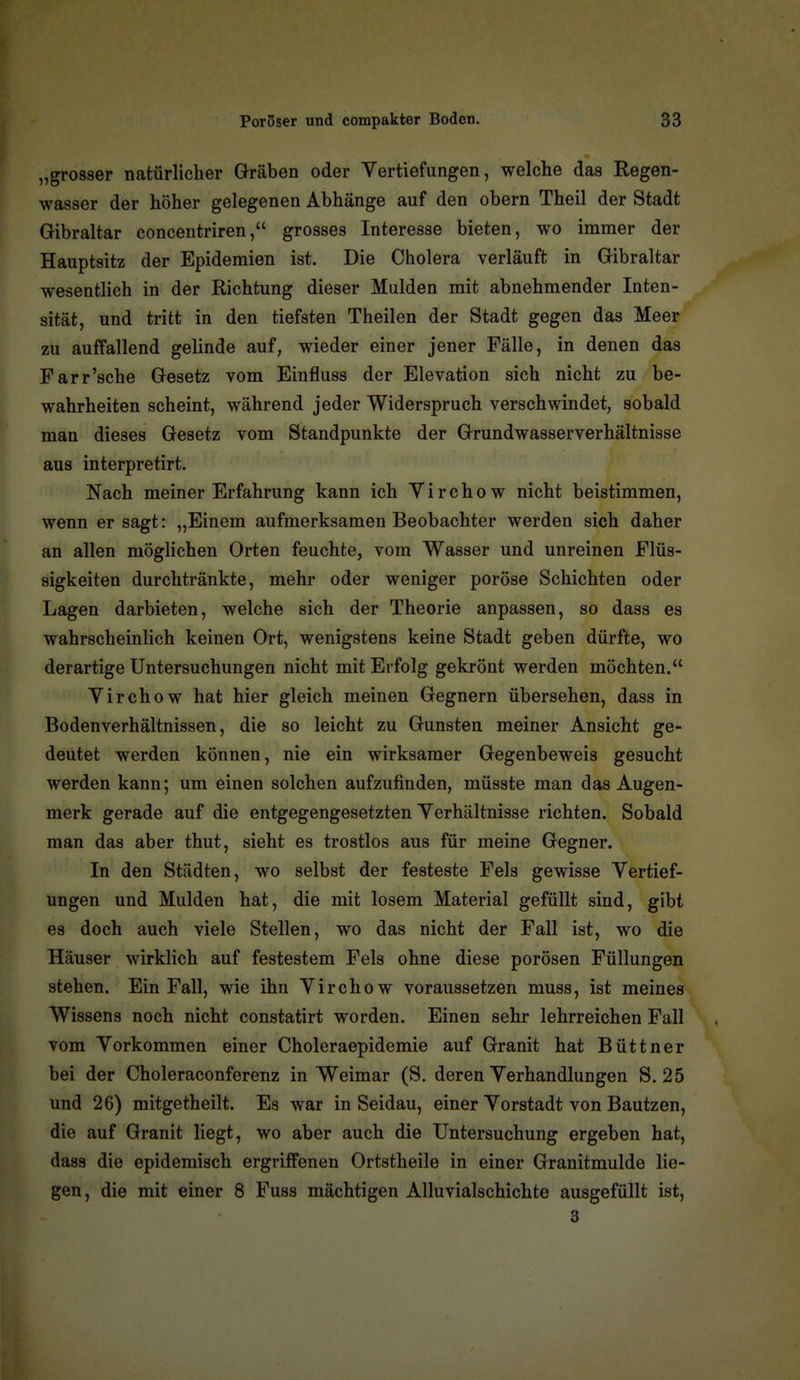 „grosser natürlicher Gräben oder Yertiefungen, welche das Regen- wasser der höher gelegenen Abhänge auf den obern Theil der Stadt Gibraltar concentriren, grosses Interesse bieten, wo immer der Hauptsitz der Epidemien ist. Die Cholera verläuft in Gibraltar wesentlich in der Richtung dieser Mulden mit abnehmender Inten- sität, und tritt in den tiefsten Theilen der Stadt gegen das Meer zu auffallend gelinde auf, wieder einer jener Fälle, in denen das Farr'sche Gesetz vom Einfluss der Elevation sich nicht zu be- wahrheiten scheint, während jeder Widerspruch verschwindet, sobald man dieses Gesetz vom Standpunkte der Grundwasserverhältnisse aus interpretirt. Nach meiner Erfahrung kann ich Y i r c h o w nicht beistimmen, wenn er sagt: „Einem aufmerksamen Beobachter werden sich daher an allen möglichen Orten feuchte, vom Wasser und unreinen Flüs- sigkeiten durchtränkte, mehr oder weniger poröse Schichten oder Lagen darbieten, welche sich der Theorie anpassen, so dass es wahrscheinlich keinen Ort, wenigstens keine Stadt geben dürfte, wo derartige Untersuchungen nicht mit Erfolg gekrönt werden möchten. Virchow hat hier gleich meinen Gegnern übersehen, dass in Bodenverhältnissen, die so leicht zu Gunsten meiner Ansicht ge- deutet werden können, nie ein wirksamer Gegenbeweis gesucht werden kann; um einen solchen aufzufinden, müsste man das Augen- merk gerade auf die entgegengesetzten Verhältnisse richten. Sobald man das aber thut, sieht es trostlos aus für meine Gegner. In den Städten, wo selbst der festeste Fels gewisse Vertief- ungen und Mulden hat, die mit losem Material gefüllt sind, gibt es doch auch viele Stellen, wo das nicht der Fall ist, wo die Häuser wirklich auf festestem Fels ohne diese porösen Füllungen stehen. Ein Fall, wie ihn Virchow voraussetzen muss, ist meines Wissens noch nicht constatirt worden. Einen sehr lehrreichen Fall vom Vorkommen einer Choleraepidemie auf Granit hat Büttner bei der Choleraconferenz in Weimar (S. deren Verhandlungen S. 25 und 26) mitgetheilt. Es war in Seidau, einer Vorstadt von Bautzen, die auf Granit liegt, wo aber auch die Untersuchung ergeben hat, dass die epidemisch ergriffenen Ortstheile in einer Granitmulde lie- gen, die mit einer 8 Fuss mächtigen Alluvialschichte ausgefüllt ist, 3