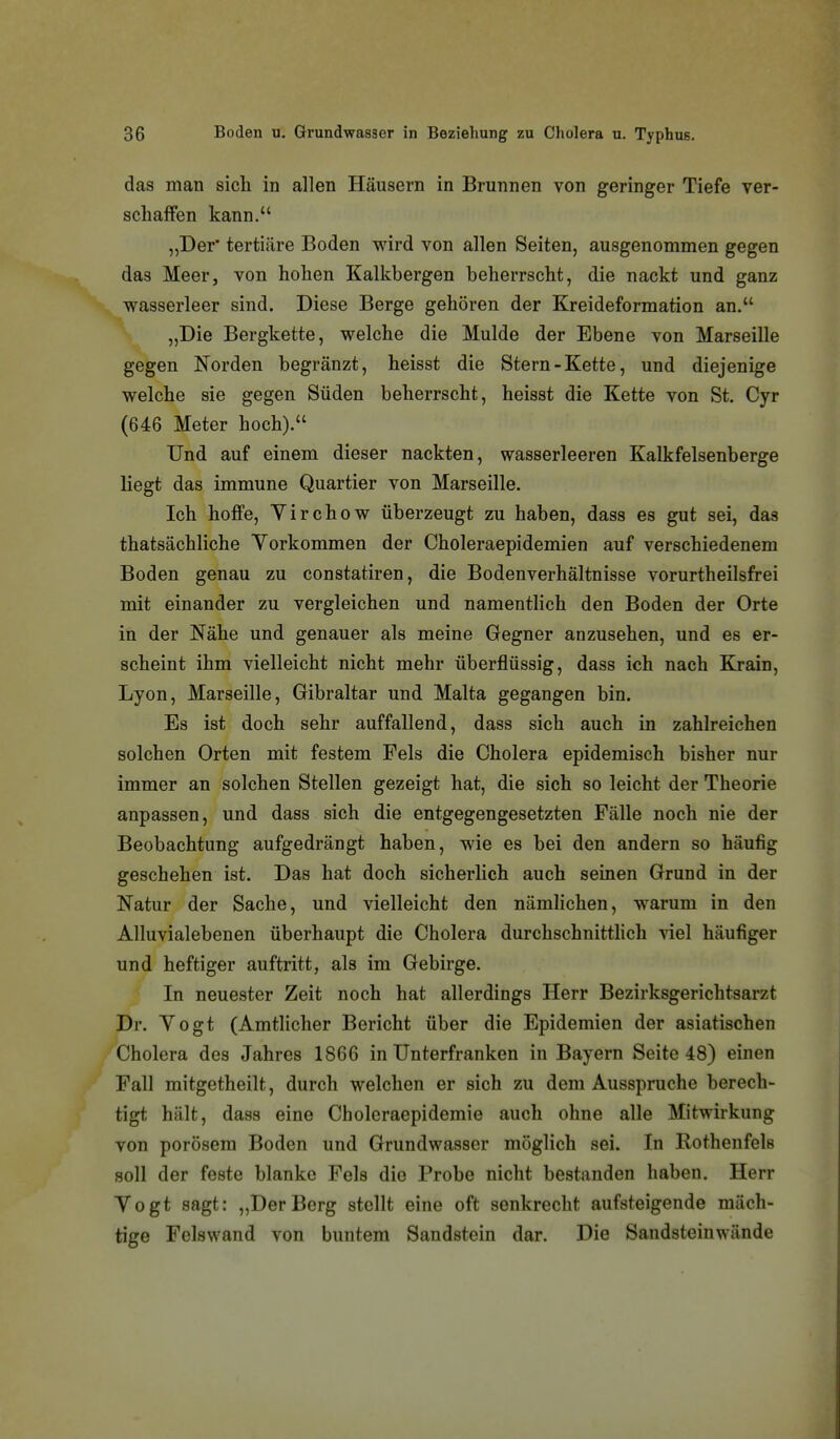 das man sich in allen Häusern in Brunnen von geringer Tiefe ver- schaffen kann. „Der' tertiäre Boden wird von allen Seiten, ausgenommen gegen das Meer, von hohen Kalkbergen beherrscht, die nackt und ganz wasserleer sind. Diese Berge gehören der Kreideformation an. „Die Bergkette, welche die Mulde der Ebene von Marseille gegen Norden begränzt, heisst die Stern-Kette, und diejenige welche sie gegen Süden beherrscht, heisst die Kette von St. Cyr (646 Meter hoch). Und auf einem dieser nackten, wasserleeren Kalkfelsenberge liegt das immune Quartier von Marseille. Ich hoffe, Yirchow überzeugt zu haben, dass es gut sei, das thatsächliche Yorkommen der Choleraepidemien auf verschiedenem Boden genau zu constatiren, die Bodenverhältnisse vorurtheilsfrei mit einander zu vergleichen und namentlich den Boden der Orte in der Nähe und genauer als meine Gegner anzusehen, und es er- scheint ihm vielleicht nicht mehr überflüssig, dass ich nach Kjain, Lyon, Marseille, Gibraltar und Malta gegangen bin. Es ist doch sehr auffallend, dass sich auch in zahlreichen solchen Orten mit festem Fels die Cholera epidemisch bisher nur immer an solchen Stellen gezeigt hat, die sich so leicht der Theorie anpassen, und dass sich die entgegengesetzten Fälle noch nie der Beobachtung aufgedrängt haben, wie es bei den andern so häufig geschehen ist. Das hat doch sicherlich auch seinen Grund in der Natur der Sache, und vielleicht den nämlichen, w^arum in den Alluvialebenen überhaupt die Cholera durchschnitthch viel häufiger und heftiger auftritt, als im Gebirge. In neuester Zeit noch hat allerdings Herr Bezirksgerichtsarzt Dr. Yogt (Amtlicher Bericht über die Epidemien der asiatischen Cholera des Jahres 1866 in ünterfranken in Bayern Seite 48) einen Fall mitgetheilt, durch welchen er sich zu dem Ausspruche berech- tigt hält, dass eine Choleraepidemie auch ohne alle Mitwirkung von porösem Boden und Grundwasser möglich sei. In Rothenfels soll der feste blanke Fels die Probe nicht bestanden haben. Herr Yogt sagt: „DerBerg stellt eine oft senkrecht aufsteigende mäch- tige Felswand von buntem Sandstein dar. Die Sandsteinwände