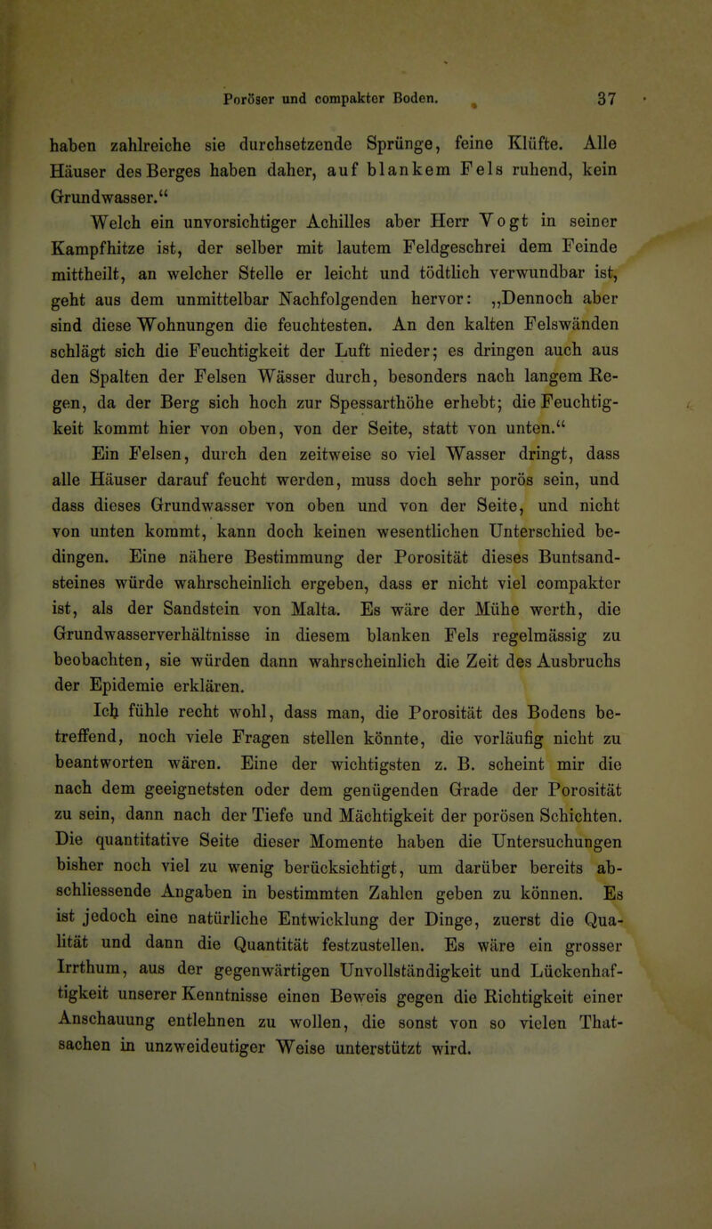 haben zahlreiche sie durchsetzende Sprünge, feine Klüfte. Alle Häuser des Berges haben daher, auf blankem Fels ruhend, kein Grundwasser. Welch ein unvorsichtiger Achilles aber Herr Vogt in seiner Kampfhitze ist, der selber mit lautem Feldgeschrei dem Feinde mittheilt, an welcher Stelle er leicht und tödtlich verwundbar ist, geht aus dem unmittelbar Nachfolgenden hervor: „Dennoch aber sind diese Wohnungen die feuchtesten. An den kalten Felswänden schlägt sich die Feuchtigkeit der Luft nieder; es dringen auch aus den Spalten der Felsen Wässer durch, besonders nach langem Ke- gen, da der Berg sich hoch zur Spessarthöhe erhebt; die Feuchtig- keit kommt hier von oben, von der Seite, statt von unten. Ein Felsen, durch den zeitweise so viel Wasser dringt, dass alle Häuser darauf feucht werden, muss doch sehr porös sein, und dass dieses Grundwasser von oben und von der Seite, und nicht von unten kommt, kann doch keinen wesentlichen Unterschied be- dingen. Eine nähere Bestimmung der Porosität dieses Buntsand- steines würde wahrscheinlich ergeben, dass er nicht viel compakter ist, als der Sandstein von Malta. Es wäre der Mühe werth, die Grundwasserverhältnisse in diesem blanken Fels regelmässig zu beobachten, sie würden dann wahrscheinlich die Zeit des Ausbruchs der Epidemie erklären. Ick fühle recht wohl, dass man, die Porosität des Bodens be- treffend, noch viele Fragen stellen könnte, die vorläufig nicht zu beantworten wären. Eine der wichtigsten z. B. scheint mir die nach dem geeignetsten oder dem genügenden Grade der Porosität zu sein, dann nach der Tiefe und Mächtigkeit der porösen Schichten. Die quantitative Seite dieser Momente haben die Untersuchungen bisher noch viel zu wenig berücksichtigt, um darüber bereits ab- schliessende Angaben in bestimmten Zahlen geben zu können. Es ist jedoch eine natürliche Entwicklung der Dinge, zuerst die Qua- lität und dann die Quantität festzustellen. Es wäre ein grosser Irrthum, aus der gegenwärtigen Unvollständigkeit und Lückenhaf- tigkeit unserer Kenntnisse einen Beweis gegen die Richtigkeit einer Anschauung entlehnen zu wollen, die sonst von so vielen That- sachen in unzweideutiger Weise unterstützt wird.