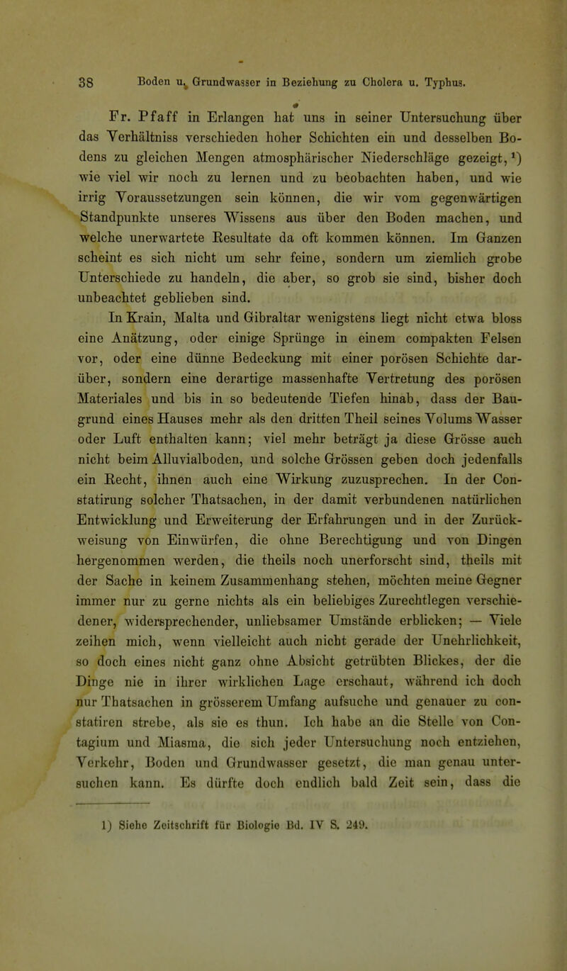 Fr. Pf äff in Erlangen hat uns in seiner Untersuchung über das Verhältniss verschieden hoher Schichten ein und desselben Bo- dens zu gleichen Mengen atmosphärischer Niederschläge gezeigt, *) wie viel wir noch zu lernen und zu beobachten haben, und wie irrig Yoraussetzungen sein können, die wir vom gegenwärtigen Standpunkte unseres Wissens aus über den Boden machen, und welche unerwartete Resultate da oft kommen können. Im Ganzen scheint es sich nicht um sehr feine, sondern um ziemlich grobe Unterschiede zu handeln, die aber, so grob sie sind, bisher doch unbeachtet geblieben sind. In Krain, Malta und Gibraltar wenigstens liegt nicht etwa bloss eine Anätzung, oder einige Sprünge in einem compakten Felsen vor, oder eine dünne Bedeckung mit einer porösen Schichte dar- über, sondern eine derartige massenhafte Vertretung des porösen Materiales und bis in so bedeutende Tiefen hinab, dass der Bau- grund eines Hauses mehr als den dritten Theil seines Yolums Wasser oder Luft enthalten kann; viel mehr beträgt ja diese Grösse auch nicht beim Alluvialboden, und solche Grössen geben doch jedenfalls ein Recht, ihnen auch eine Wirkung zuzusprechen. In der Con- statirung solcher Thatsachen, in der damit verbundenen natürhchen Entwicklung und Erweiterung der Erfahrungen und in der Zurück- weisung von Einwürfen, die ohne Berechtigung und von Dingen hergenommen werden, die theils noch unerforscht sind, theils mit der Sache in keinem Zusammenhang stehen, möchten meine Gegner immer nur zu gerne nichts als ein beliebiges Zurechtlegen verschie- dener, widersprechender, unliebsamer Umstände erbhcken; — Viele zeihen mich, wenn vielleicht auch nicht gerade der Unehrlichkeit, so doch eines nicht ganz ohne Absicht getrübten Blickes, der die Dinge nie in ihrer wirklichen Lage erschaut, während ich doch nur Thatsachen in grösserem Umfang aufsuche und genauer zu con- statiren strebe, als sie es thun. Ich habe an die Stelle von Con- tagium und Miasma, die sich jeder Untersuchung noch entziehen, Verkehr, Boden und Grundwasser gesetzt, die man genau unter- suchen kann. Es dürfte doch endlich bald Zeit sein, dass die 1) Siehe Zeitschrift für Biologie Bd. IV S. 249.