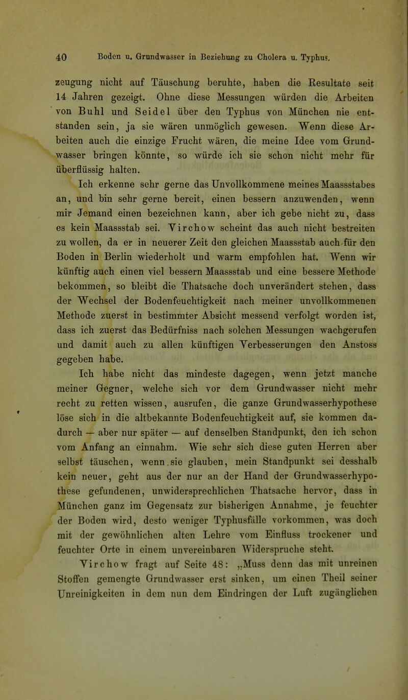 Zeugung nicht auf Täuschung beruhte, haben die Resultate seit 14 Jahren gezeigt. Ohne diese Messungen würden die Arbeiten von Buhl und Seidel über den Typhus von München nie ent- standen sein, ja sie wären unmöglich gewesen. Wenn diese Ar- beiten auch die einzige Frucht wären, die meine Idee vom Grund- wasser bringen könnte, so würde ich sie schon nicht mehr für überflüssig halten. Ich erkenne sehr gerne das Unvollkommene meines Maassstabes an, und bin sehr gerne bereit, einen bessern anzuwenden, wenn mir Jemand einen bezeichnen kann, aber ich gebe nicht zu, dass es kein Maassstab sei. Yirchow scheint das auch nicht bestreiten zu wollen, da er in neuerer Zeit den gleichen Maassstab auch für den Boden in Berlin wiederholt und warm empfohlen hat. Wenn wir künftig auch einen viel bessern Maassstab und eine bessere Methode bekommen, so bleibt die Thatsache doch unverändert stehen, dass der Wechsel der Bodenfeuchtigkeit nach meiner unvollkommenen Methode zuerst in bestimmter Absicht messend verfolgt worden ist, dass ich zuerst das Bedürfniss nach solchen Messungen wachgerufen und damit auch zu allen künftigen Yerbesserungen den Anstoss gegeben habe. Ich habe nicht das mindeste dagegen, wenn jetzt manche meiner Gegner, welche sich vor dem Grundwasser nicht mehr recht zu retten wissen, ausrufen, die ganze Grundwasserhypothese löse sich in die altbekannte Bodenfeuchtigkeit auf, sie kommen da- durch — aber nur später — auf denselben Standpunkt, den ich schon vom Anfang an einnahm. Wie sehr sich diese guten Herren aber selbst täuschen, wenn,sie glauben, mein Standpunkt sei desshalb kein neuer, geht aus der nur an der Hand der Grundwasserhypo- these gefundenen, unwidersprechlichen Thatsache hervor, dass in München ganz im Gegensatz zur bisherigen Annahme, je feuchter der Boden wird, desto weniger Typhusfälle vorkommen, was doch mit der gewöhnlichen alten Lehre vom Einfluss trockener und feuchter Orte in einem unvereinbaren Widerspruche steht. Yirchow fragt auf Seite 48: „Muss denn das mit unreinen Stoffen gemengte Grundwasser erst sinken, um einen Theil seiner XJnreinigkeiten in dem nun dem Eindringen der Luft zugänglichen
