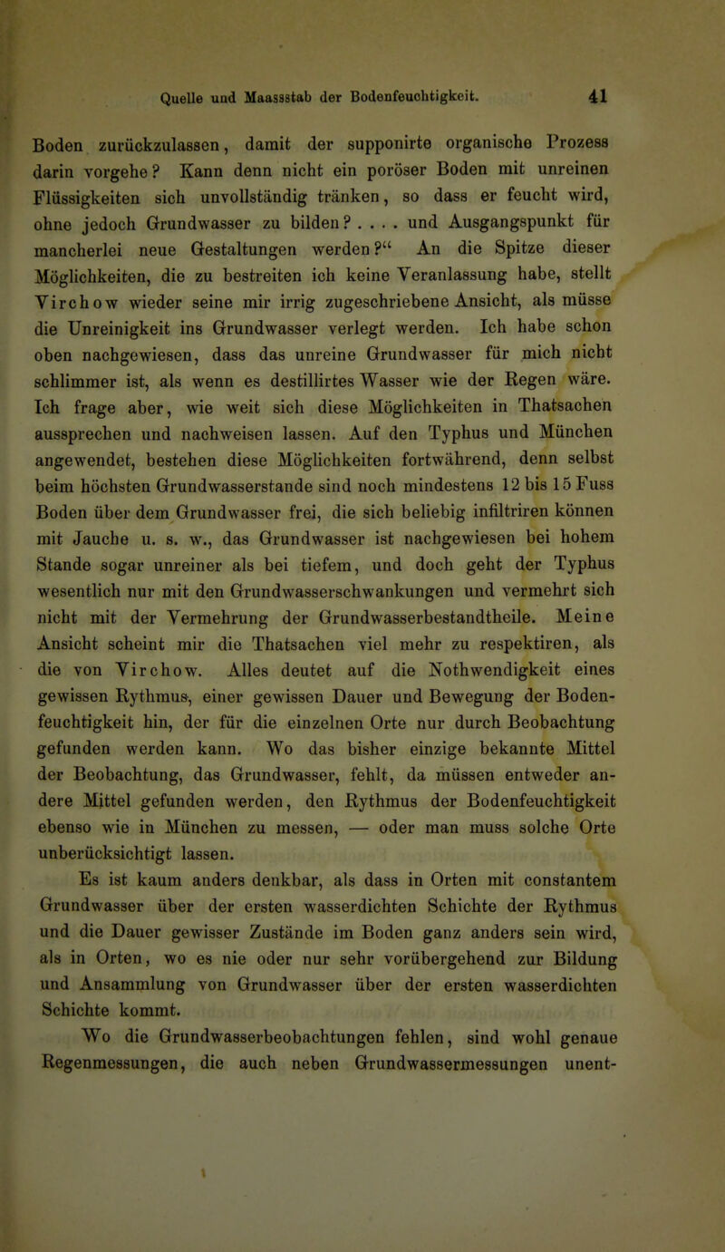 Boden zurückzulassen, damit der supponirte organische Prozess darin vorgehe? Kann denn nicht ein poröser Boden mit unreinen Flüssigkeiten sich unvollständig tränken, so dass er feucht wird, ohne jedoch Grundwasser zu bilden ? . . . . und Ausgangspunkt für mancherlei neue Gestaltungen werden? An die Spitze dieser Möglichkeiten, die zu bestreiten ich keine Veranlassung habe, stellt Virchow wieder seine mir irrig zugeschriebene Ansicht, als müsse die Unreinigkeit ins Grundwasser verlegt werden. Ich habe schon oben nachgewiesen, dass das unreine Grundwasser für mich nicht schlimmer ist, als wenn es destillirtes Wasser wie der Regen wäre. Ich frage aber, wie weit sich diese Möglichkeiten in Thatsachen aussprechen und nachweisen lassen. Auf den Typhus und München angewendet, bestehen diese Möglichkeiten fortwährend, denn selbst beim höchsten Grundwasserstande sind noch mindestens 12 bis 15 Fuss Boden über dem Grundwasser frei, die sich beliebig infiltriren können mit Jauche u. s. w., das Grundwasser ist nachgewiesen bei hohem Stande sogar unreiner als bei tiefem, und doch geht der Typhus wesentlich nur mit den Grundwasserschwankungen und vermehrt sich nicht mit der Vermehrung der Grundwasserbestandtheile. Meine Ansicht scheint mir die Thatsachen viel mehr zu respektiren, als die von Virchow. Alles deutet auf die Nothwendigkeit eines gewissen Rythmus, einer gewissen Dauer und Bewegung der Boden- feuchtigkeit hin, der für die einzelnen Orte nur durch Beobachtung gefunden werden kann. Wo das bisher einzige bekannte Mittel der Beobachtung, das Grundwasser, fehlt, da müssen entweder an- dere Mittel gefunden werden, den Rythmus der Bodenfeuchtigkeit ebenso wie in München zu messen, — oder man muss solche Orte unberücksichtigt lassen. Es ist kaum anders denkbar, als dass in Orten mit constantem Grundwasser über der ersten wasserdichten Schichte der Rythmus und die Dauer gewisser Zustände im Boden ganz anders sein wird, als in Orten, wo es nie oder nur sehr vorübergehend zur Bildung und Ansammlung von Grundwasser über der ersten wasserdichten Schichte kommt. Wo die Grundwasserbeobachtungen fehlen, sind wohl genaue Regenmessungen, die auch neben Grundwassermessungen unent-