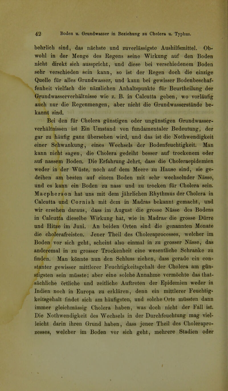 behrlich sind, das nächste und zuverlässigste Aushilfsmittel. Ob- wohl in der Menge des Regens seine Wirkung auf den Boden nicht direkt sich ausspricht, und diese bei verschiedenem Boden sehr verschieden sein kann, so ist der Regen doch die einzige Quelle für alles Grundwasser, und kann bei gewisser Bodenbeschaf- fenheit vielfach die nämlichen Anhaltspunkte für Beurtheilung der Grundwasserverhältnisse wie z. B. in Calcutta geben, wo vorläufig auch nur die Regenmengen, aber nicht die Grundwasserstände be- kannt sind. Bei den für Cholera günstigen oder ungünstigen Grundwasser- verhältnissen ist Ein Umstand von fundamentaler Bedeutung, der gar zu häufig ganz übersehen wird, und das ist die Nothwendigkeit einer Schwankung, eines Wechsels der Bodenfeuchtigkeit. Man kann nicht sagen, die Cholera gedeiht besser auf trockenem oder auf nassem Boden. Die Erfahrung Jehrt, dass die Choleraepidemien weder in der Wüste, noch auf dem Meere zu Hause sind, sie ge- deihen am besten auf einem Boden mit sehr wechselnder Nässe, und es kann ein Boden zu nass und zu trocken für Cholera sein. Macpherson hat uns mit dem jährlichen Rhythmus der Cholera in Calcutta und Cornish mit dem in Madras bekannt gemacht, und wir ersehen daraus, dass im August die grosse Nässe des Bodens in Calcutta dieselbe Wirkung hat, wie in Madras- die grosse Dürre und Hitze im Juni. An beiden Orten sind die genannten Monate die cholerafreisten. Jener Theil des Choleraprocesses, welcher im Boden vor sich geht, scheint also einmal in zu grosser Nässe, das anderemal in zu grosser Trockenheit eine wesentliche Schranke zu finden. Man könnte nun den Schluss ziehen, dass gerade ein con- stanter gewisser mittlerer Feuchtigkeitsgehalt der Cholera am gün- stigsten sein müsste; aber eine solche Annahme vermöchte das that- sächliche örtliche und zeitliche Auftreten der Epidemien weder in Indien noch in Europa zu erklären, denn ein mittlerer Feuchtig- keitsgehalt findet sich am häufigsten, und solche Orte müssten dann immer gleichmässig Cholera haben, was doch nicht der Fall ist. Die Nothwendigkeit des Wechsels in der Durchfeuchtung mag viel- leicht darin ihren Grund haben, dass jener Theil des Cholerapro- zesses, welcher im Boden vor sich geht, mehrere Stadien oder