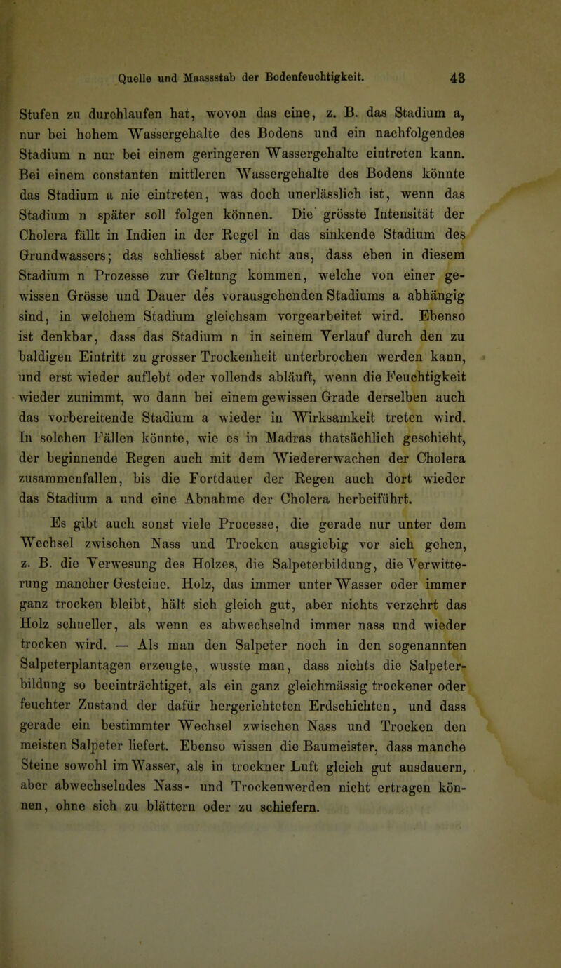 Stufen zu durchlaufen hat, wovon das eine, z. B. das Stadium a, nur bei hohem Wassergehalte des Bodens und ein nachfolgendes Stadium n nur bei einem geringeren Wassergehalte eintreten kann. Bei einem constanten mittleren Wassergehalte des Bodens könnte das Stadium a nie eintreten, was doch unerlässlich ist, wenn das Stadium n später soll folgen können. Die grösste Intensität der Cholera fällt in Indien in der Regel in das sinkende Stadium des Grundwassers; das schliesst aber nicht aus, dass eben in diesem Stadium n Prozesse zur Geltung kommen, welche von einer ge- wissen Grösse und Dauer des vorausgehenden Stadiums a abhängig sind, in welchem Stadium gleichsam vorgearbeitet wird. Ebenso ist denkbar, dass das Stadium n in seinem Verlauf durch den zu baldigen Eintritt zu grosser Trockenheit unterbrochen werden kann, und erst wieder auflebt oder vollends abläuft, wenn die Feuchtigkeit wieder zunimmt, wo dann bei einem gewissen Grade derselben auch das vorbereitende Stadium a wieder in Wirksamkeit treten wird. In solchen Fällen könnte, wie es in Madras thatsächlich geschieht, der beginnende Regen auch mit dem Wiedererwachen der Cholera zusammenfallen, bis die Fortdauer der Regen auch dort wieder das Stadium a und eine Abnahme der Cholera herbeiführt. Es gibt auch sonst viele Processe, die gerade nur unter dem Wechsel zwischen Nass und Trocken ausgiebig vor sich gehen, z. B. die Verwesung des Holzes, die Salpeterbildung, die Verwitte- rung mancher Gesteine. Holz, das immer unter Wasser oder immer ganz trocken bleibt, hält sich gleich gut, aber nichts verzehrt das Holz schneller, als wenn es abwechselnd immer nass und wieder trocken wird. — Als man den Salpeter noch in den sogenannten Salpeterplantagen erzeugte, wusste man, dass nichts die Salpeter- bildung so beeinträchtiget, als ein ganz gleichmässig trockener oder' feuchter Zustand der dafür hergerichteten Erdschichten, und dass gerade ein bestimmter Wechsel zwischen Nass und Trocken den meisten Salpeter liefert. Ebenso wissen die Baumeister, dass manche Steine sowohl im Wasser, als in trockner Luft gleich gut ausdauern, aber abwechselndes Nass- und Trockenwerden nicht ertragen kön- nen, ohne sich zu blättern oder zu schiefern.