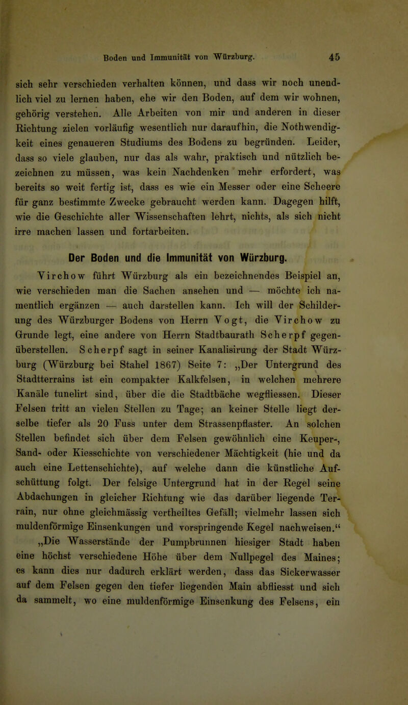 sich sehr verschieden verhalten können, und dass wir noch unend- lich viel zu lernen haben, ehe wir den Boden, auf dem wir wohnen, gehörig verstehen. Alle Arbeiten von mir und anderen in dieser Richtung zielen vorläufig wesentlich nur daraufhin, die Nothwendig- keit eines genaueren Studiums des Bodens zu begründen. Leider, dass so viele glauben, nur das als wahr, praktisch und nützlich be- zeichnen zu müssen, was kein Nachdenken mehr erfordert, was bereits so weit fertig ist, dass es wie ein Messer oder eine Scheere für ganz bestimmte Zwecke gebraucht werden kann. Dagegen hilft, wie die Geschichte aller Wissenschaften lehrt, nichts, als sich nicht irre machen lassen und fortarbeiten. Der Boden und die Immunität von Würzburg. Yirchow führt Würzburg als ein bezeichnendes Beispiel an, wie verschieden man die Sachen ansehen und — möchte ich na- mentlich ergänzen — auch darstellen kann. Ich will der Schilder- ung des Würzburger Bodens von Herrn Yogt, die Virchow zu Grunde legt, eine andere von Herrn Stadtbaurath Scherpf gegen- überstellen. Scherpf sagt in seiner Kanalisirung der Stadt Würz- burg (Würzburg bei Stahel 1867) Seite 7: „Der Untergrund des Stadtterrains ist ein compakter Kalkfelsen, in welchen mehrere Kanäle tunelirt sind, über die die Stadtbäche wegfliessen. Dieser Felsen tritt an vielen Stellen zu Tage; an keiner Stelle liegt der- selbe tiefer als 20 Fuss unter dem Strassenpflaster. An solchen Stellen befindet sich über dem Felsen gewöhnlich eine Keuper-, Sand- oder Kiesschichte von verschiedener Mächtigkeit (hie und da auch eine Lettenschichte), auf welche dann die künstliche Auf- schüttung folgt. Der felsige Untergrund hat in der Regel seine Abdachungen in gleicher Richtung wie das darüber liegende Ter- rain, nur ohne gleichmässig vertheiltes Gefäll; vielmehr lassen sich muldenförmige Einsenkungen und vorspringende Kegel nachweisen. „Die Wasserstände der Pumpbrunnen hiesiger Stadt haben eine höchst verschiedene Höhe über dem Nullpegel des Maines; es kann dies nur dadurch erklärt werden, dass das Sickerwasser auf dem Felsen gegen den tiefer liegenden Main abfliesst und sich da sammelt, wo eine muldenförmige Einsenkung des Felsens, ein
