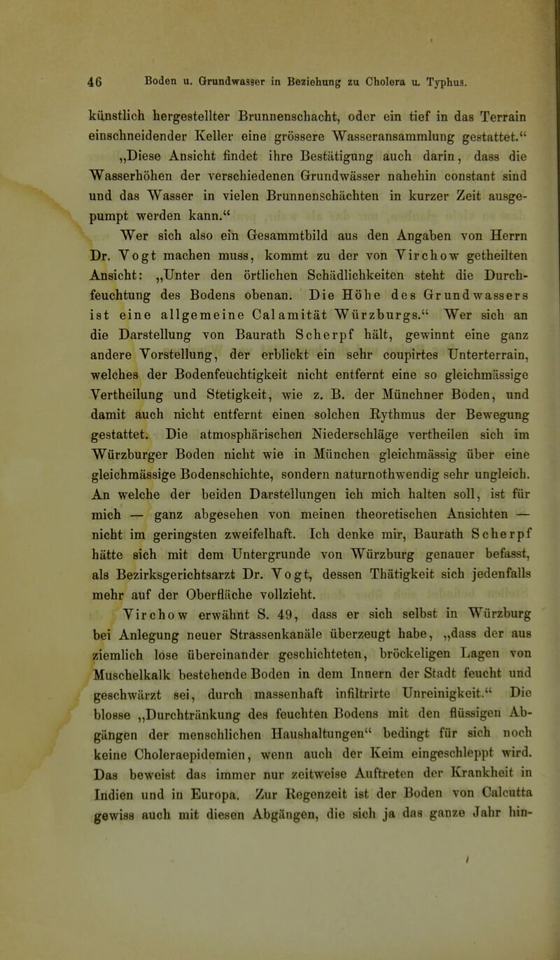 künstlich hergestellter Brunnenschacht, oder ein tief in das Terrain einschneidender Keller eine grössere Wasseransammlung gestattet. „Diese Ansicht findet ihre Bestätigung auch darin, dass die Wasserhöhen der verschiedenen Grundwässer nahehin constant sind und das Wasser in vielen Brunnenschächten in kurzer Zeit ausge- pumpt werden kann. Wer sich also ein Gesammtbild aus den Angaben von Herrn Dr. Vogt machen muss, kommt zu der von Yirchow getheilten Ansicht: „Unter den örtlichen Schädlichkeiten steht die Durch- feuchtung des Bodens obenan. Die Höhe des Grundwassers ist eine allgemeine Calamität Würzburgs. Wer sich an die Darstellung von Baurath Scherpf hält, gewinnt eine ganz andere Vorstellung, der erblickt ein sehr coupirtes Unterterrain, welches der Bodenfeuchtigkeit nicht entfernt eine so gleichmässige Vertheilung und Stetigkeit, wie z. B. der Münchner Boden, und damit auch nicht entfernt einen solchen Rythmus der Bewegung gestattet. Die atmosphärischen Niederschläge vertheilen sich im Würzburger Boden nicht wie in München gleichmässig über eine gleichmässige Bodenschichte, sondern naturnothwendig sehr ungleich. An welche der beiden Darstellungen ich mich halten soll, ist für mich — ganz abgesehen von meinen theoretischen Ansichten — nicht im geringsten zweifelhaft. Ich denke mir, Baurath Scherpf hätte sich mit dem Untergrunde von Würzburg genauer befasst, als Bezirksgerichtsarzt Dr. Vogt, dessen Thätigkeit sich jedenfalls mehr auf der Oberfläche vollzieht. Virchow erwähnt S. 49, dass er sich selbst in Würzburg bei Anlegung neuer Strassenkanäle überzeugt habe, „dass der aus ziemlich lose übereinander geschichteten, bröckeligen Lagen von Muschelkalk bestehende Boden in dem Innern der Stadt feucht und geschwärzt sei, durch massenhaft infiltrirte Unreinigkeit. Die blosse „Durchtränkung des feuchten Bodens mit den flüssigen Ab- gängen der menschlichen Haushaltungen bedingt für sich noch keine Choleraepidemien, wenn auch der Keim eingeschleppt wird. Das beweist das immer nur zeitweise Auftreten der Krankheit in Indien und in Europa. Zur Regenzeit ist der Boden von Calcutta gewiss auch mit diesen Abgängen, die sich ja das ganze Jahr hin-