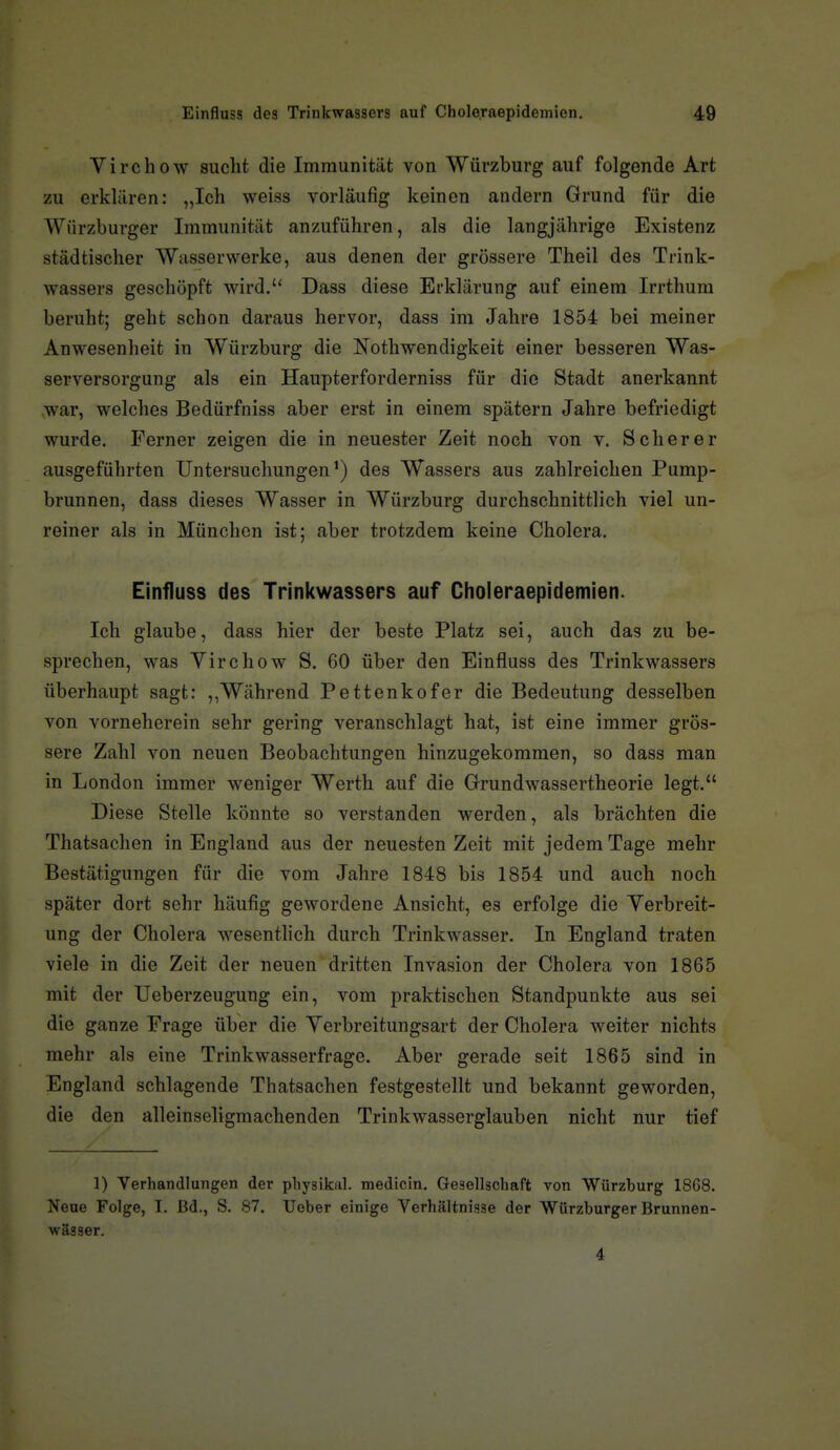 Virchow sucht die Immunität von Würzburg auf folgende Art zu erklären: „Ich weiss vorläufig keinen andern Grund für die Würzburger Immunität anzuführen, als die langjährige Existenz städtischer Wasserwerke, aus denen der grössere Theil des Trink- wassers geschöpft wird. Dass diese Erklärung auf einem Irrthum beruht; geht schon daraus hervor, dass im Jahre 1854 bei meiner Anwesenheit in Würzburg die Nothwendigkeit einer besseren Was- serversorgung als ein Haupterforderniss für die Stadt anerkannt war, welches Bedürfniss aber erst in einem spätem Jahre befriedigt wurde. Ferner zeigen die in neuester Zeit noch von v. Scher er ausgeführten Untersuchungen') des Wassers aus zahlreichen Pump- brunnen, dass dieses Wasser in Würzburg durchschnittlich viel un- reiner als in München ist; aber trotzdem keine Cholera. Einfluss des Trinkwassers auf Choleraepidemien. Ich glaube, dass hier der beste Platz sei, auch das zu be- sprechen, was Virchow S. 60 über den Einfluss des Trinkwassers überhaupt sagt: ,,Während Pettenkofer die Bedeutung desselben von vorneherein sehr gering veranschlagt hat, ist eine immer grös- sere Zahl von neuen Beobachtungen hinzugekommen, so dass man in London immer weniger Werth auf die Grundwassertheorie legt. Diese Stelle könnte so verstanden werden, als brächten die Thatsachen in England aus der neuesten Zeit mit jedem Tage mehr Bestätigungen für die vom Jahre 1848 bis 1854 und auch noch später dort sehr häufig gewordene Ansicht, es erfolge die Yerbreit- ung der Cholera wesentlich durch Trinkwasser. In England traten viele in die Zeit der neuen dritten Invasion der Cholera von 1865 mit der Ueberzeugung ein, vom praktischen Standpunkte aus sei die ganze Frage über die Yerbreitungsart der Cholera weiter nichts mehr als eine Trinkwasserfrage. Aber gerade seit 1865 sind in England schlagende Thatsachen festgestellt und bekannt geworden, die den alleinseligmachenden Trinkwasserglauben nicht nur tief 1) Verhandlungen der pliysikal. raedicin. Gesellschaft von Würzburg 18G8. Neue Folge, I. Bd., S. 87. lieber einige Verhältnisse der Würzburger Brunnen- wässer. 4