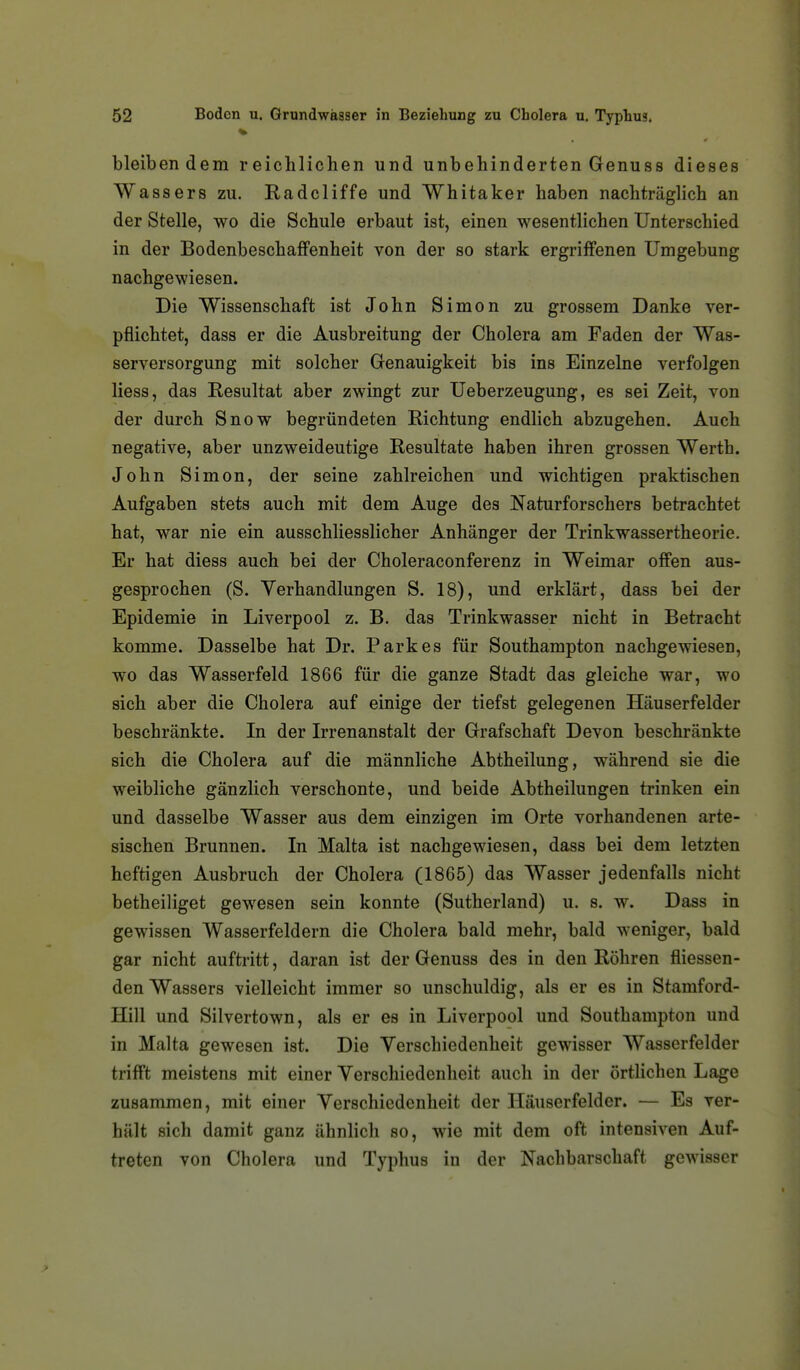 bleibendem reichlichen und unbehinderten Genuss dieses Wassers zu. Radcliffe und Whitaker haben nachträglich an der Stelle, wo die Schule erbaut ist, einen wesentlichen Unterschied in der Bodenbeschaffenheit von der so stark ergriffenen Umgebung nachgewiesen. Die Wissenschaft ist John Simon zu grossem Danke ver- pflichtet, dass er die Ausbreitung der Cholera am Faden der Was- serversorgung mit solcher Genauigkeit bis ins Einzelne verfolgen Hess, das Resultat aber zwingt zur Ueberzeugung, es sei Zeit, von der durch Snow begründeten Richtung endlich abzugehen. Auch negative, aber unzweideutige Resultate haben ihren grossen Werth. John Simon, der seine zahlreichen und wichtigen praktischen Aufgaben stets auch mit dem Auge des Naturforschers betrachtet hat, war nie ein ausschliesslicher Anhänger der Trinkwassertheorie. Er hat diess auch bei der Choleraconferenz in Weimar offen aus- gesprochen (S. Verhandlungen S. 18), und erklärt, dass bei der Epidemie in Liverpool z. B. das Trinkwasser nicht in Betracht komme. Dasselbe hat Dr. Parkes für Southampton nachgewiesen, wo das Wasserfeld 1866 für die ganze Stadt das gleiche war, wo sich aber die Cholera auf einige der tiefst gelegenen Häuserfelder beschränkte. In der Irrenanstalt der Grafschaft Devon beschränkte sich die Cholera auf die männliche Abtheilung, während sie die weibliche gänzlich verschonte, und beide Abtheilungen trinken ein und dasselbe Wasser aus dem einzigen im Orte vorhandenen arte- sischen Brunnen. In Malta ist nachgewiesen, dass bei dem letzten heftigen Ausbruch der Cholera (1865) das Wasser jedenfalls nicht betheiliget gewesen sein konnte (Sutherland) u. s. w. Dass in gewissen Wasserfeldern die Cholera bald mehr, bald weniger, bald gar nicht auftritt, daran ist der Genuss des in den Röhren fliessen- den Wassers vielleicht immer so unschuldig, als er es in Stamford- Hill und Silvertown, als er es in Liverpool und Southampton und in Malta gewesen ist. Die Verschiedenheit gewisser Wasserfelder trifft meistens mit einer Verschiedenheit auch in der örtlichen Lage zusammen, mit einer Verschiedenheit der Häuserfelder. — Es ver- hält sich damit ganz ähnlich so, wie mit dem oft intensiven Auf- treten von Cholera und Typhus in der Nachbarschaft gewisser