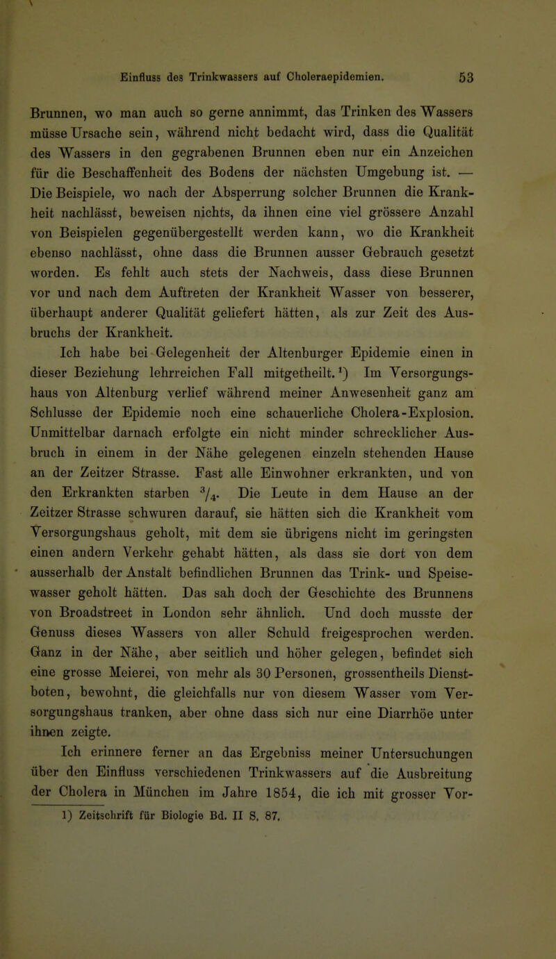 Brunnen, wo man auch so gerne annimmt, das Trinken des Wassers müsse Ursache sein, während nicht bedacht wird, dass die Qualität des Wassers in den gegrabenen Brunnen eben nur ein Anzeichen für die Beschaffenheit des Bodens der nächsten Umgebung ist. — Die Beispiele, wo nach der Absperrung solcher Brunnen die Krank- heit nachlässt, beweisen nichts, da ihnen eine viel grössere Anzahl von Beispielen gegenübergestellt werden kann, wo die Krankheit ebenso nachlässt, ohne dass die Brunnen ausser Gebrauch gesetzt worden. Es fehlt auch stets der Nachweis, dass diese Brunnen vor und nach dem Auftreten der Krankheit Wasser von besserer, überhaupt anderer Qualität geliefert hätten, als zur Zeit des Aus- bruchs der Krankheit. Ich habe bei Gelegenheit der Altenburger Epidemie einen in dieser Beziehung lehrreichen Fall mitgetheilt. Im Yersorgungs- haus von Altenburg verlief während meiner Anwesenheit ganz am Schlüsse der Epidemie noch eine schauerliche Cholera-Explosion. Unmittelbar darnach erfolgte ein nicht minder schrecklicher Aus- bruch in einem in der Nähe gelegenen einzeln stehenden Hause an der Zeitzer Strasse. Fast alle Einwohner erkrankten, und von den Erkrankten starben ^j^. Die Leute in dem Hause an der Zeitzer Strasse schwuren darauf, sie hätten sich die Krankheit vom Versorgungshaus geholt, mit dem sie übrigens nicht im geringsten einen andern Verkehr gehabt hätten, als dass sie dort von dem ausserhalb der Anstalt befindlichen Brunnen das Trink- und Speise- wasser geholt hätten. Das sah doch der Geschichte des Brunnens von Broadstreet in London sehr ähnlich. Und doch musste der Genuss dieses Wassers von aller Schuld freigesprochen werden. Ganz in der Nähe, aber seitlich und höher gelegen, befindet sich eine grosse Meierei, von mehr als 30 Personen, grossentheils Dienst- boten, bewohnt, die gleichfalls nur von diesem Wasser vom Ver- sorgungshaus tranken, aber ohne dass sich nur eine Diarrhöe unter ihnen zeigte. Ich erinnere ferner an das Ergebniss meiner Untersuchungen über den Einfluss verschiedenen Trinkwassers auf die Ausbreitung der Cholera in München im Jahre 1854, die ich mit grosser Vor- 1) Zeitschrift für Biologie Bd. II S. 87.