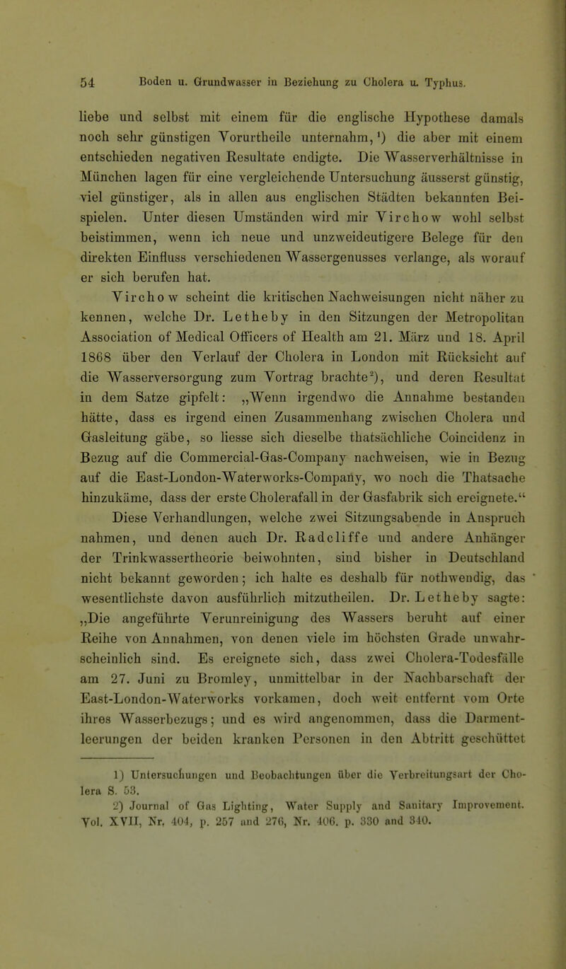 liebe und selbst mit einem für die englische Hypothese damals noch sehr günstigen Vorurtheile unternahm,') die aber mit einem entschieden negativen Resultate endigte. Die Wasserverhältnisse in München lagen für eine vergleichende Untersuchung äusserst günstig, viel günstiger, als in allen aus englischen Städten bekannten Bei- spielen. Unter diesen Umständen wird mir Yirchow wohl selbst beistimmen, wenn ich neue und unzweideutigere Belege für den du-ekten Einfluss verschiedenen Wassergenusses verlange, als worauf er sich berufen hat. Virchow scheint die kritischen Nachweisungen nicht näher zu kennen, welche Dr. Letheby in den Sitzungen der Metropolitan Association of Medical Officers of Health am 21. März und 18. April 1868 über den Verlauf der Cholera in London mit Rücksicht auf die Wasserversorgung zum Vortrag brachte^), und deren Resultat in dem Satze gipfelt: „Wenn irgendwo die Annahme bestanden hätte, dass es irgend einen Zusammenhang zwischen Cholera und Gasleitung gäbe, so liesse sich dieselbe thatsächliche Coincidenz in Bezug auf die Commercial-Gas-Company nachweisen, wie in Bezug auf die East-London-Waterworks-Company, wo noch die Thatsache hinzukäme, dass der erste Cholerafall in derGasftibrik sich ereignete. Diese Verhandlungen, welche zwei Sitzungsabende in Anspruch nahmen, und denen auch Dr. Radcliffe und andere Anhänger der Trinkwassertheorie beiwohnten, sind bisher in Deutschland nicht bekannt geworden; ich halte es deshalb für nothwendig, das wesentlichste davon ausführlich mitzutheilen. Dr. Letheby sagte: „Die angeführte Verunreinigung des Wassers beruht auf einer Reihe von Annahmen, von denen viele im höchsten Grade unwahr- scheinlich sind. Es ereignete sich, dass zwei Cholera-Todesfälle am 27. Juni zu Bromley, unmittelbar in der Nachbarschaft der East-London-Waterworks vorkamen, doch weit entfernt vom Orte ihres Wasserbezugs; und es wird angenommen, dass die Darment- leerungen der beiden kranken Personen in den Abtritt geschüttet 1) Untersuchungen und Beobachtungen über die Verbroitungsart der Cho- lera S. 53. 2) Journal of Gas Lighting, Water Supply and Sanitary Iniprovenient. Yol. XVII, Nr, 404, p. 257 and 27(5, Nr. 406. p. 330 and 340.