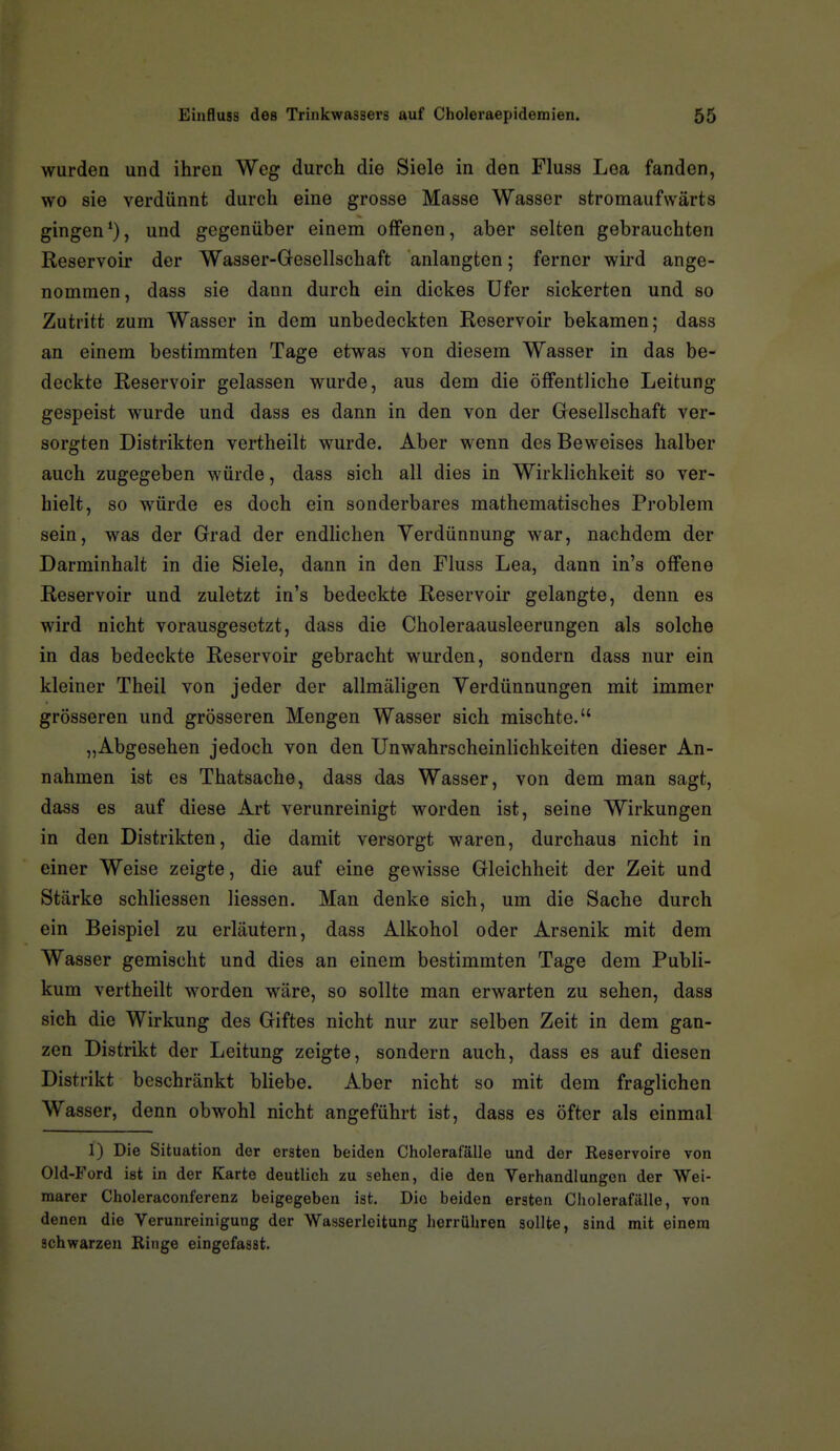 wurden und ihren Weg durch die Siele in den Fluss Lea fanden, wo sie verdünnt durch eine grosse Masse Wasser stromaufwärts gingen*), und gegenüber einem offenen, aber selten gebrauchten Reservoir der Waaser-Gesellschaft anlangten; ferner wird ange- nommen, dass sie dann durch ein dickes Ufer sickerten und so Zutritt zum Wasser in dem unbedeckten Reservoir bekamen; dass an einem bestimmten Tage etwas von diesem Wasser in das be- deckte Reservoir gelassen wurde, aus dem die öffentliche Leitung gespeist wurde und dass es dann in den von der Gesellschaft ver- sorgten Distrikten vertheilt wurde. Aber wenn des Beweises halber auch zugegeben würde, dass sich all dies in Wirklichkeit so ver- hielt, so würde es doch ein sonderbares mathematisches Problem sein, was der Grad der endlichen Verdünnung war, nachdem der Darminhalt in die Siele, dann in den Fluss Lea, dann in's offene Reservoir und zuletzt in's bedeckte Reservoir gelangte, denn es wird nicht vorausgesetzt, dass die Choleraausleerungen als solche in das bedeckte Reservoir gebracht wurden, sondern dass nur ein kleiner Theil von jeder der allmäligen Verdünnungen mit immer grösseren und grösseren Mengen Wasser sich mischte. „Abgesehen jedoch von den Unwahrscheinlichkeiten dieser An- nahmen ist es Thatsache, dass das Wasser, von dem man sagt, dass es auf diese Art verunreinigt worden ist, seine Wirkungen in den Distrikten, die damit versorgt waren, durchaus nicht in einer Weise zeigte, die auf eine gewisse Gleichheit der Zeit und Stärke schliessen Hessen. Man denke sich, um die Sache durch ein Beispiel zu erläutern, dass Alkohol oder Arsenik mit dem Wasser gemischt und dies an einem bestimmten Tage dem Publi- kum vertheilt worden wäre, so sollte man erwarten zu sehen, dass sich die Wirkung des Giftes nicht nur zur selben Zeit in dem gan- zen Distrikt der Leitung zeigte, sondern auch, dass es auf diesen Distrikt beschränkt bliebe. Aber nicht so mit dem fraglichen Wasser, denn obwohl nicht angeführt ist, dass es öfter als einmal 1) Die Situation der ersten beiden Cholerafälle und der Reservoire von Old-Ford ist in der Karte deutlich zu sehen, die den Verhandlungen der Wei- marer Choleraconferenz beigegeben ist. Die beiden ersten Cholerafälle, von denen die Verunreinigung der Wasserleitung herrühren sollte, sind mit einem schwarzen Ringe eingefasst.