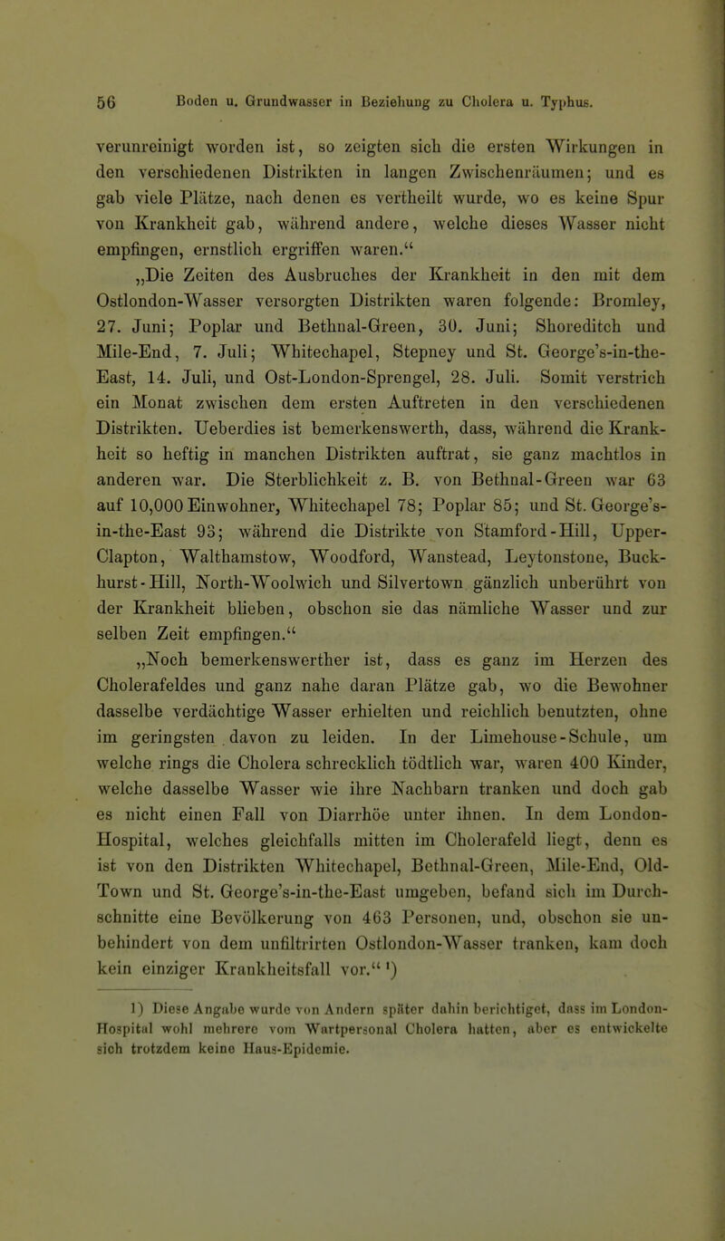 verunreinigt worden ist, so zeigten sicli die ersten Wirkungen in den verschiedenen Distrikten in langen Zwischenräumen; und es gab viele Plätze, nach denen es vertheilt wurde, wo es keine Spur von Krankheit gab, während andere, welche dieses Wasser nicht empfingen, ernstlich ergriffen waren. „Die Zeiten des Ausbruches der Krankheit in den mit dem Ostlondon-Wasser versorgten Distrikten waren folgende: Bromley, 27. Juni; Poplar und Bethnal-Green, 30. Juni; Shoreditch und Mile-End, 7. Juli; Whitechapel, Stepney und St. GeorgeVin-the- East, 14. Juli, und Ost-London-Sprengel, 28. Juli. Somit verstrich ein Monat zwischen dem ersten Auftreten in den verschiedenen Distrikten. Ueberdies ist bemerkenswerth, dass, während die Krank- heit so heftig in manchen Distrikten auftrat, sie ganz machtlos in anderen war. Die Sterblichkeit z. B. von Bethnal-Green war 63 auf 10,000 Einwohner, Whitechapel 78; Poplar 85; und St. George's- in-the-East 93; während die Distrikte von Stamford-Hill, Upper- Clapton, Walthamstow, Woodford, Wanstead, Leytonstone, Buck- hurst - Hill, ISTorth-Woolwich und Silvertown gänzlich unberührt von der Krankheit blieben, obschon sie das nämliche Wasser und zur selben Zeit empfingen. „Noch bemerkenswerther ist, dass es ganz im Herzen des Cholerafeldes und ganz nahe daran Plätze gab, wo die Bewohner dasselbe verdächtige Wasser erhielten und reichlich benutzten, ohne im geringsten . davon zu leiden. In der Limehouse-Schule, um welche rings die Cholera schrecklich tödtlich war, waren 400 Kinder, welche dasselbe Wasser wie ihre Nachbarn tranken und doch gab es nicht einen Fall von Diarrhöe unter ihnen. In dem London- Hospital, welches gleichfalls mitten im Cholerafeld liegt, denn es ist von den Distrikten Whitechapel, Bethnal-Green, Mile-End, Old- Town und St. George's-in-the-East umgeben, befand sich im Durch- schnitte eine Bevölkerung von 463 Personen, und, obschon sie un- behindert von dem unfiltrirten Ostlondon-Wasser tranken, kam doch kein einziger Krankheitsfall vor. ') 1) Diese Angabe wurde von Andern später dahin berichtiget, dass im London- Hospital wohl mehrere vom Wartpersonal Cholera hatten, aber es entwickelte sich trotzdem keine Haus-Epidemie.