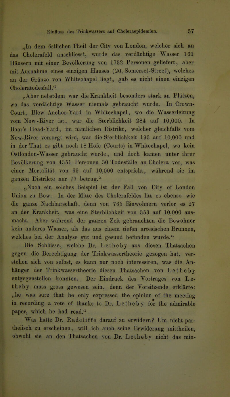 „In dem östlichen Theil der City von London, welcher sich an das Cholerafeld anschliesst, wurde das verdächtige Wasser 161 Häusern mit einer Bevölkerung von 1732 Personen geliefert, aber mit Ausnahme eines einzigen Hauses (20, Somerset-Street), welches an der Gränze von Whitechapel liegt, gab es nicht einen einzigen Choleratodesfall. „Aber ncbstdem war die Krankheit besonders stark an Plätzen, wo das verdächtige Wasser niemals gebraucht wurde. In Crown- Court, Blew Anchor-Yard in Whitechapel, wo die Wasserleitung vom New-River ist, war die Sterblichkeit 284 auf 10,000. In Boar's Head-Yard, im nämlichen Distrikt, welcher gleichfalls vom New-River versorgt wird, war die Sterblichkeit 193 auf 10,000 und in der That es gibt noch 18 Höfe (Courts) in Whitechapel, wo kein Ostlondon-Wasser gebraucht wurde, und doch kamen unter ihrer Bevölkerung von 4351 Personen 30 Todesfälle an Cholera vor, was einer Mortalität von 69 auf 10,000 entspricht, während sie im ganzen Distrikte nur 77 betrug. „Noch ein solches Beispiel ist der Fall von City of London Union zu Bow. In der Mitte des Cholerafeldes litt es ebenso wie die ganze Nachbarschaft, denn von 765 Einwohnern verlor es 27 an der Krankheit, was eine Sterblichkeit von 353 auf 10,000 aus- macht. Aber während der ganzen Zeit gebrauchten die Bewohner kein anderes Wasser, als das aus einem tiefen artesischen Brunnen, welches bei der Analyse gut und gesund befunden wurde. Die Schlüsse, welche Dr. Letheby aus diesen Thatsachen gegen die Berechtigung der Trinkwassertheorie gezogen hat, ver- stehen sich von selbst, es kann nur noch interessiren, was die An- hänger der Trinkwassertheorie diesen Thatsachen von Letheby entgegenstellen konnten. Der Eindruck des Yortrages von Le- theby muss gross gewesen sein, denn der Yorsitzende erklärte: „he was sure that he only expressed the opinion of the meeting in recording a vote of thanks to Dr. Letheby for the admirable paper, which he had read. Was hatte Dr. Radcliffe darauf zu erwidern? Um nicht par- theiisch zu erscheinen, will ich auch seine Erwiderung mittheilen, obwohl sie an den Thatsachen von Dr. Letheby nicht das min-