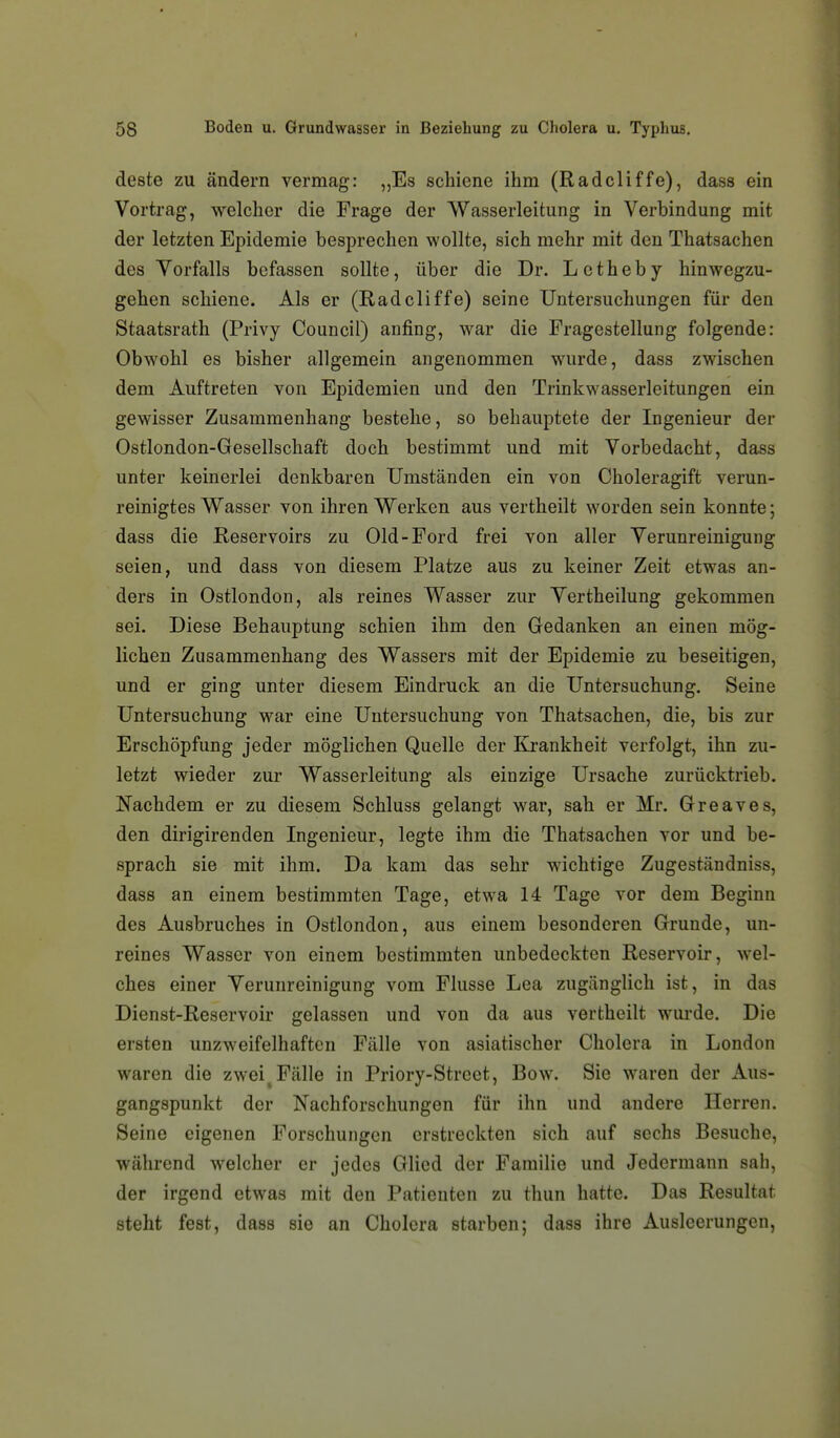 deste zu ändern vermag: „Es schiene ihm (Radcliffe), dass ein Vortrag, welcher die Frage der Wasserleitung in Verbindung mit der letzten Epidemie besprechen wollte, sich mehr mit den Thatsachen des Vorfalls befassen sollte, über die Dr. L c t h e b y hinwegzu- gehen schiene. Als er (Radcliffe) seine Untersuchungen für den Staatsrath (Privy Council) anfing, war die Fragestellung folgende: Obwohl es bisher allgemein angenommen wurde, dass zwischen dem Auftreten von Epidemien und den Trinkwasserleitungen ein gewisser Zusammenhang bestehe, so behauptete der Ingenieur der Ostlondon-Gesellschaft doch bestimmt und mit Vorbedacht, dass unter keinerlei denkbaren Umständen ein von Choleragift verun- reinigtes Wasser von ihren Werken aus vertheilt worden sein konnte; dass die Reservoirs zu Old-Ford frei von aller Verunreinigung seien, und dass von diesem Platze aus zu keiner Zeit etwas an- ders in Ostlondon, als reines Wasser zur Vertheilung gekommen sei. Diese Behauptung schien ihm den Gedanken an einen mög- lichen Zusammenhang des Wassers mit der Epidemie zu beseitigen, und er ging unter diesem Eindruck an die Untersuchung. Seine Untersuchung war eine Untersuchung von Thatsachen, die, bis zur Erschöpfung jeder möglichen Quelle der Krankheit verfolgt, ihn zu- letzt wieder zur Wasserleitung als einzige Ursache zurücktrieb. Nachdem er zu diesem Schluss gelangt war, sah er Mr. Greaves, den dirigirenden Ingenieur, legte ihm die Thatsachen vor und be- sprach sie mit ihm. Da kam das sehr wichtige Zugeständniss, dass an einem bestimmten Tage, etwa 14 Tage vor dem Beginn des Ausbruches in Ostlondon, aus einem besonderen Grunde, un- reines Wasser von einem bestimmten unbedeckten Reservoir, wel- ches einer Verunreinigung vom Flusse Lea zugänglich ist, in das Dienst-Reservoir gelassen und von da aus vertheilt wurde. Die ersten unzweifelhaften Fälle von asiatischer Cholera in London waren die zwei^ Fälle in Priory-Strcct, Bow. Sie waren der Aus- gangspunkt der Nachforschungen für ihn und andere Herren. Seine eigenen Forschungen erstreckten sich auf sechs Besuche, während welcher er jedes Glied der Familie und Jedermann sah, der irgend etwas mit den Patienten zu thun hatte. Das Resultat steht fest, dass sie an Cholera starben; dass ihre Ausleerungen,