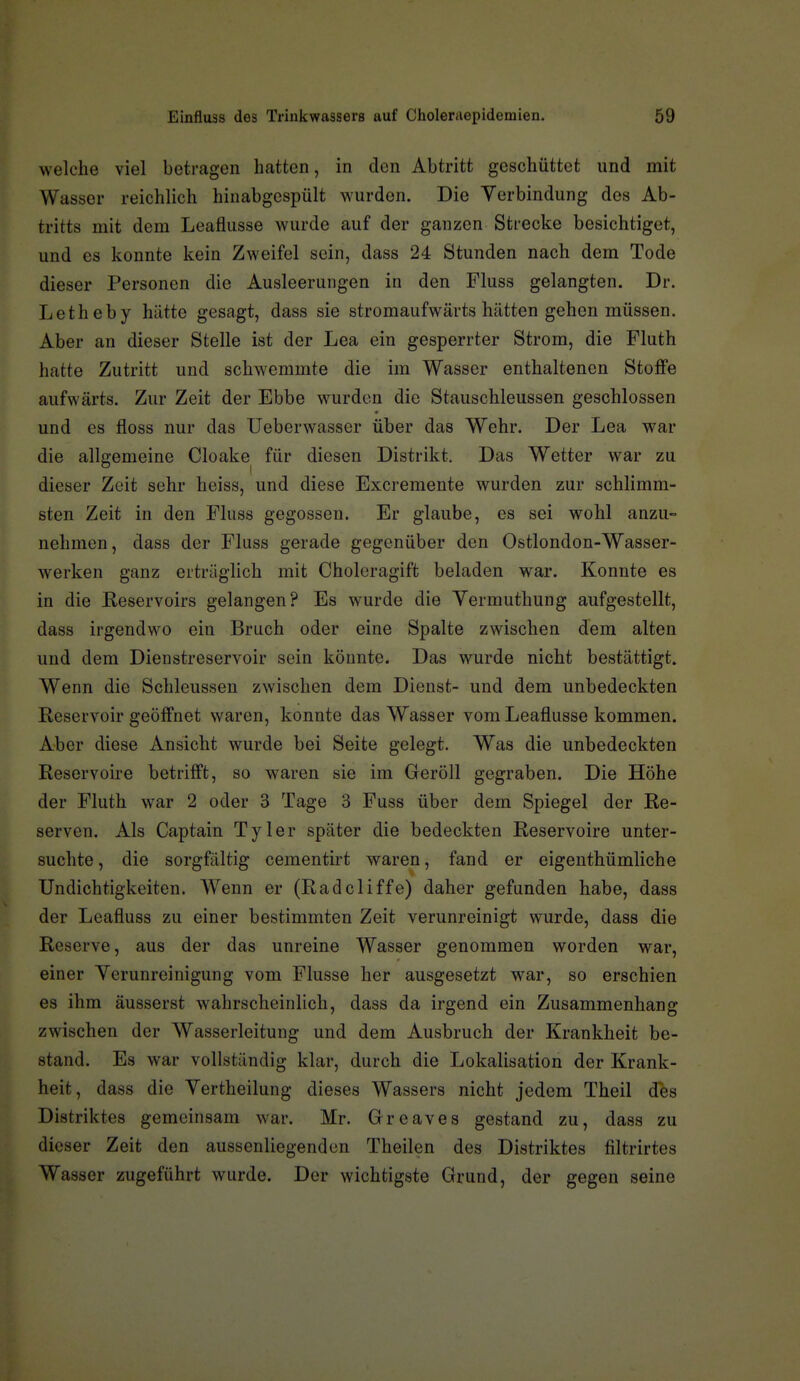 welche viel betragen hatten, in den Abtritt geschüttet und mit Wasser reichlich hinabgespült wurden. Die Verbindung des Ab- tritts mit dem Leaflusse wurde auf der ganzen Strecke besichtiget, und es konnte kein Zweifel sein, dass 24 Stunden nach dem Tode dieser Personen die Ausleerungen in den Fluss gelangten. Dr. Letheby hätte gesagt, dass sie stromaufwärts hätten gehen müssen. Aber an dieser Stelle ist der Lea ein gesperrter Strom, die Fluth hatte Zutritt und schwemmte die im Wasser enthaltenen Stoffe aufwärts. Zur Zeit der Ebbe wurden die Stauschleussen geschlossen und es floss nur das Ueberwasser über das Wehr. Der Lea war die allgemeine Cloake für diesen Distrikt. Das Wetter war zu dieser Zeit sehr heiss, und diese Exci-emente wurden zur schlimm- sten Zeit in den Fluss gegossen. Er glaube, es sei wohl anzu- nehmen, dass der Fluss gerade gegenüber den Ostlondon-Wasser- werken ganz erträglich mit Choloragift beladen war. Konnte es in die Reservoirs gelangen? Es wurde die Vermuthung aufgestellt, dass irgendwo ein Bruch oder eine Spalte zwischen dem alten und dem Dienstreservoir sein könnte. Das wurde nicht bestättigt. Wenn die Schleussen zwischen dem Dienst- und dem unbedeckten Reservoir geöffnet waren, konnte das Wasser vom Leaflusse kommen. Aber diese Ansicht wurde bei Seite gelegt. Was die unbedeckten Reservoire betrifft, so waren sie im Geröll gegraben. Die Höhe der Fluth war 2 oder 3 Tage 3 Fuss über dem Spiegel der Re- serven. Als Captain Tyler später die bedeckten Reservoire unter- suchte , die sorgfältig cementirt waren, fand er eigenthümliche Undichtigkeiten. Wenn er (Radcliffe) daher gefunden habe, dass der Leafluss zu einer bestimmten Zeit verunreinigt wurde, dass die Reserve, aus der das unreine Wasser genommen worden war, einer Yerunreinigung vom Flusse her ausgesetzt war, so erschien es ihm äusserst wahrscheinlich, dass da irgend ein Zusammenhang zwischen der Wasserleitung und dem Ausbruch der Krankheit be- stand. Es war vollständig klar, durch die Lokalisation der Krank- heit, dass die Yertheilung dieses Wassers nicht jedem Theil des Distriktes gemeinsam war. Mr. Greaves gestand zu, dass zu dieser Zeit den aussenliegendcn Theilen des Distriktes filtrirtes Wasser zugeführt wurde. Der wichtigste Grund, der gegen seine