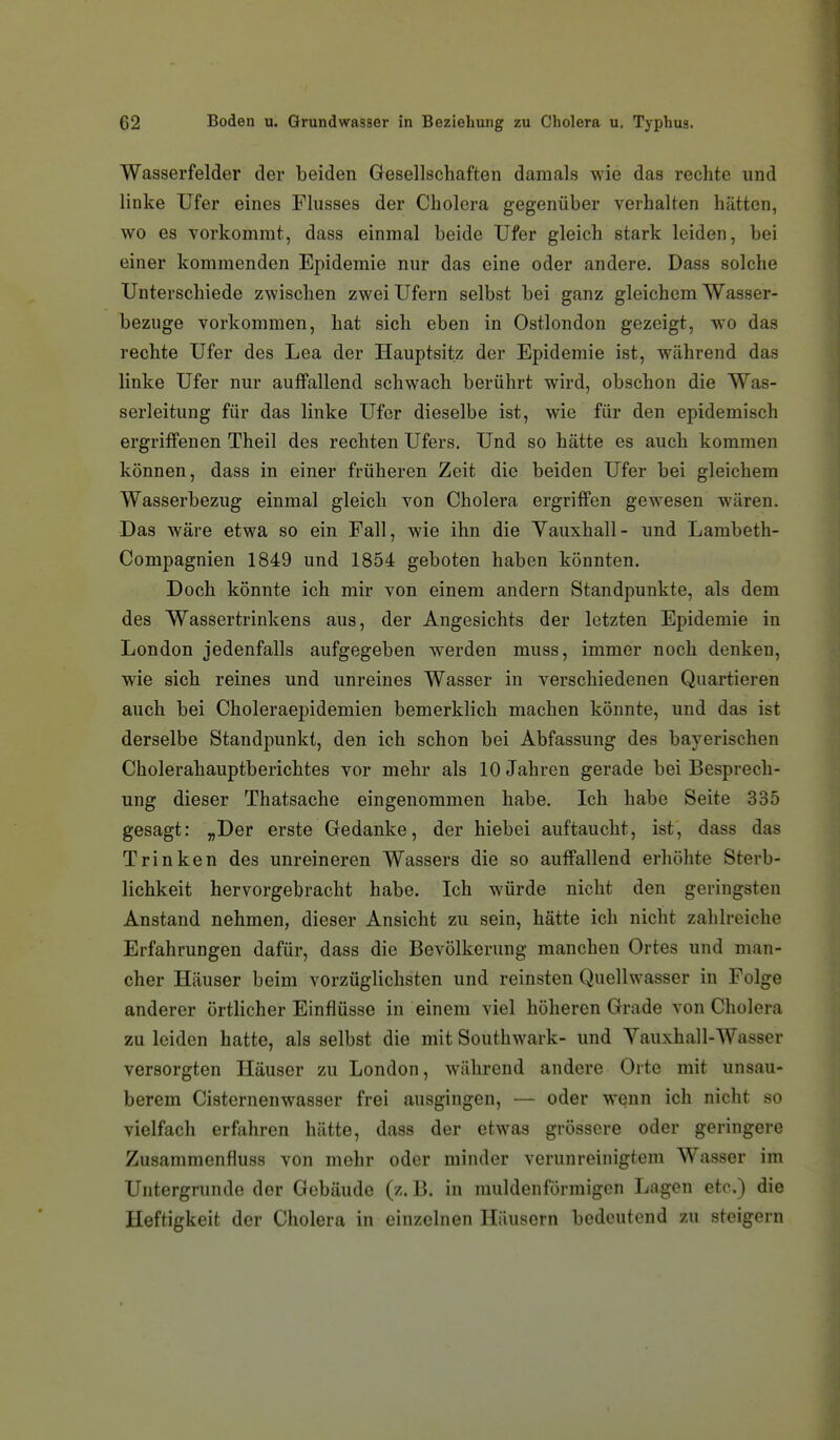 Wasserfelder der beiden Gesellschaften damals wie das rechte und linke Ufer eines Flusses der Cholera gegenüber verhalten hätten, wo es vorkommt, dass einmal beide Ufer gleich stark leiden, bei einer kommenden Epidemie nur das eine oder andere. Dass solche Unterschiede zwischen zwei Ufern selbst bei ganz gleichem Wasser- bezuge vorkommen, hat sich eben in Ostlondon gezeigt, wo das rechte Ufer des Lea der Hauptsitz der Epidemie ist, während das linke Ufer nur auffallend schwach berührt wird, obschon die Was- serleitung für das linke Ufer dieselbe ist, wie für den epidemisch ergriffenen Theil des rechten Ufers. Und so hätte es auch kommen können, dass in einer früheren Zeit die beiden Ufer bei gleichem Wasserbezug einmal gleich von Cholera ergriffen gewesen wären. Das wäre etwa so ein Fall, wie ihn die Vauxhall- und Lambeth- Compagnien 1849 und 1854 geboten haben könnten. Doch könnte ich mir von einem andern Standpunkte, als dem des Wassertrinkens aus, der Angesichts der letzten Epidemie in London jedenfalls aufgegeben werden muss, immer noch denken, wie sich reines und unreines Wasser in verschiedenen Quartieren auch bei Choleraepidemien bemerklich machen könnte, und das ist derselbe Standpunkt, den ich schon bei Abfassung des bayerischen Cholerahauptberichtes vor mehr als 10 Jahren gerade bei Besprech- ung dieser Thatsache eingenommen habe. Ich habe Seite 335 gesagt: „Der erste Gedanke, der hiebei auftaucht, ist, dass das Trinken des unreineren Wassers die so auffallend erhöhte Sterb- lichkeit hervorgebracht habe. Ich würde nicht den geringsten Anstand nehmen, dieser Ansicht zu sein, hätte ich nicht zahlreiche Erfahrungen dafür, dass die Bevölkerung manchen Ortes und man- cher Häuser beim vorzüglichsten und reinsten Quellwasser in Folge anderer örtlicher Einflüsse in einem viel höheren Grade von Cholera zu leiden hatte, als selbst die mit Southwark- und Yauxhall-Wasser versorgten Häuser zu London, während andere Orte mit unsau- berem Cisternenwasser frei ausgingen, — oder wenn ich nicht so vielfach erfahren hätte, dass der etwas grössere oder geringere Zusamraenfluss von mehr oder minder verunreinigtem Wasser im Untergrunde der Gebäude (z. B. in muldenförmigen Lagen etc.) die Heftigkeit der Cholera in einzelnen Häusern bedeutend zu steigern