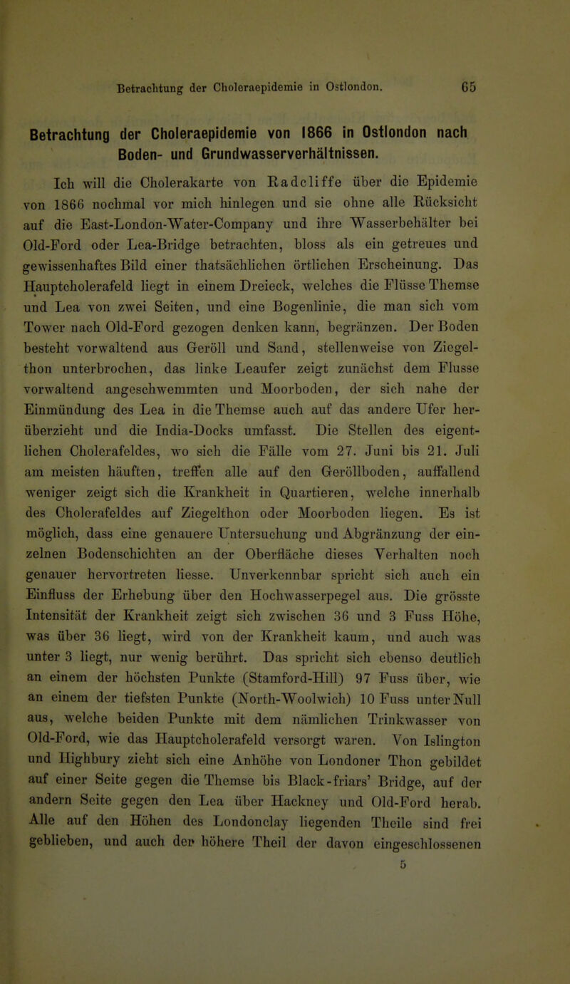 Betrachtung der Choleraepidemie in Ostlondon. G5 Betrachtung der Choleraepidemie von 1866 in Ostlondon nach Boden- und Grundwasserverhältnissen. Ich will die Cholerakarte von Radcliffe über die Epidemie von 1866 nochmal vor mich hinlegen und sie ohne alle Rücksicht auf die East-London-Water-Company und ihre Wasserbehälter bei Old-Ford oder Lea-Bridge betrachten, bloss als ein getreues und gewissenhaftes Bild einer thatsäcWichen örtlichen Erscheinung. Das Hauptcholerafeld liegt in einem Dreieck, welches die Flüsse Themse und Lea von zwei Seiten, und eine Bogenlinie, die man sich vom Tower nach Old-Ford gezogen denken kann, begränzen. Der Boden besteht vorwaltend aus Geröll und Sand, stellenweise von Ziegel- thon unterbrochen, das linke Leaufer zeigt zunächst dem Flusse vorwaltend angeschwemmten und Moorboden, der sich nahe der Einmündung des Lea in die Themse auch auf das andere Ufer her- überzieht und die India-Docks umfasst. Die Stellen des eigent- lichen Cholerafeldes, wo sich die Fälle vom 27. Juni bis 21. Juli am meisten häuften, treffen alle auf den Geröllboden, auffallend weniger zeigt sich die Krankheit in Quartieren, welche innerhalb des Cholerafeldes auf Ziegelthon oder Moorboden liegen. Es ist möglich, dass eine genauere Untersuchung und Abgränzung der ein- zelnen Bodenschichten an der Oberfläche dieses Yerhalten noch genauer hervortreten Hesse. Unverkennbar spricht sich auch ein Einfluss der Erhebung über den Hochwasserpegel aus. Die grösste Intensität der Krankheit zeigt sich zwischen 36 und 3 Fuss Höhe, was über 36 liegt, wird von der Krankheit kaum, und auch was unter 3 liegt, nur wenig berührt. Das spricht sich ebenso deutlich an einem der höchsten Punkte (Stamford-Hill) 97 Fuss über, wie an einem der tiefsten Punkte (North-Woolwich) 10 Fuss unter Null aus, welche beiden Punkte mit dem nämlichen Trinkwasser von Old-Ford, wie das Hauptcholerafeld versorgt waren. Von Islington und Highbury zieht sich eine Anhöhe von Londoner Thon gebildet auf einer Seite gegen die Themse bis Black-friars' Bridge, auf der andern Seite gegen den Lea über Hackney und Old-Ford herab. Alle auf den Höhen des Londonclay liegenden Thcile sind frei geblieben, und auch dep höhere Theil der davon eingeschlossenen 5