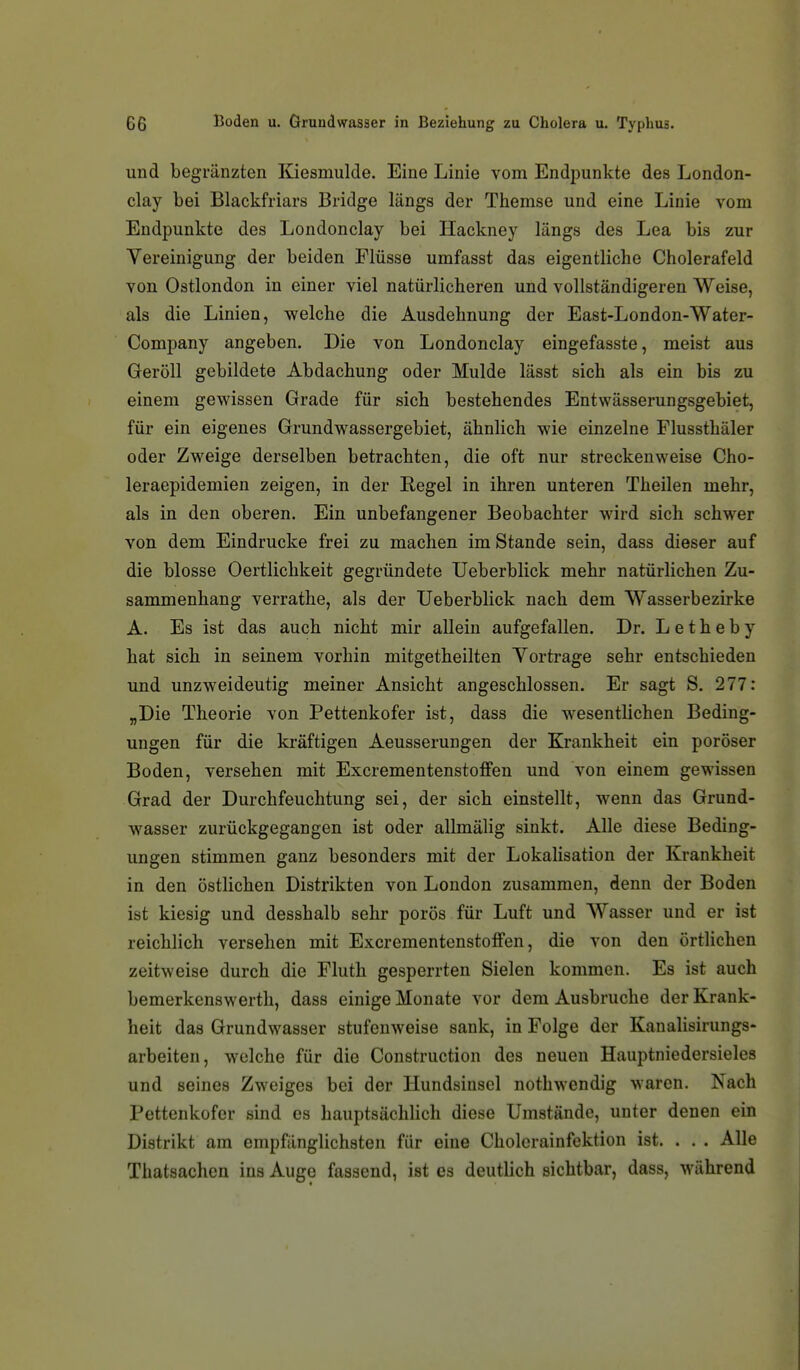 und begi'änzten Kiesmulde. Eine Linie vom Endpunkte des London- clay bei Blackfriars Bridge längs der Themse und eine Linie vom Endpunkte des Londonclay bei Hackney längs des Lea bis zur Vereinigung der beiden Flüsse umfasst das eigentliche Cholerafeld von Ostlondon in einer viel natürlicheren und vollständigeren Weise, als die Linien, welche die Ausdehnung der East-London-Water- Company angeben. Die von Londonclay eingefasste, meist aus Geröll gebildete Abdachung oder Mulde lässt sich als ein bis zu einem gewissen Grade für sich bestehendes Entwässerungsgebiet, für ein eigenes Grundwassergebiet, ähnlich wie einzelne Flussthäler oder Zweige derselben betrachten, die oft nur streckenweise Cho- leraepidemien zeigen, in der Regel in ihren unteren Theilen mehr, als in den oberen. Ein unbefangener Beobachter wird sich schwer von dem Eindrucke frei zu machen im Stande sein, dass dieser auf die blosse Oertlichkeit gegründete Ueberblick mehr natürlichen Zu- sammenhang verrathe, als der Ueberblick nach dem Wasserbezirke A. Es ist das auch nicht mir allein aufgefallen. Dr. L e t h e b y hat sich in seinem vorhin mitgetheilten Vortrage sehr entschieden und unzweideutig meiner Ansicht angeschlossen. Er sagt S. 277: „Die Theorie von Pettenkofer ist, dass die wesentlichen Beding- ungen für die kräftigen Aeusserungen der Krankheit ein poröser Boden, versehen mit Excrementenstoffen und von einem gewissen Grad der Durchfeuchtung sei, der sich einstellt, wenn das Grund- wasser zurückgegangen ist oder allmälig sinkt. Alle diese Beding- ungen stimmen ganz besonders mit der Lokalisation der Krankheit in den östlichen Distrikten von London zusammen, denn der Boden ist kiesig und desshalb sehr porös für Luft und Wasser und er ist reichlich versehen mit Excrementenstoffen, die von den örtlichen zeitweise durch die Fluth gesperrten Sielen kommen. Es ist auch bemerkensWerth, dass einige Monate vor dem Ausbruche der Krank- heit das Grundwasser stufenweise sank, in Folge der Kanalisirungs- arbeiten, welche für die Construction des neuen Hauptniedersieles und seines Zweiges bei der Hundsinscl nothwendig waren. Nach Pettenkofer sind es hauptsächlich diese Umstände, unter denen ein Distrikt am empfänglichsten für eine Cholerainfektion ist. . . . Alle Thatsachen ins Auge fassend, ist es deutlich sichtbar, dass, während